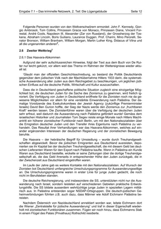 Eingabe 7.1 – Das kriminelle Netzwerk, 2. Teil: Die Lügengebäude                    Seite 12




    Folgende Personen wurden von den Weltverschwörern ermordet: John F. Kennedy, Gior-
gio Ambrosoli, Tom Collins, Prinzessin Gracia von Monaco, Prinzessin Diana, Vincent For-
restal, André Cools, Napoleon III, Alexander (Zar von Russland), der Grossherzog der Tos-
kana, Abraham Lincoln, Boris Guiliano, Laurance Duggen, Prof. Charini, Mino Perorelli, Se-
nator Bronson, William Branham, William Morgan, Martin Luther King, Didacus of Vilna und
all die ungenannten anderen2.

2.6   Zweiter Weltkrieg2

2.6.1 Das Haavara-Abkommen
    Aufgrund der sehr aufschlussreichen Hinweise, folgt der Text aus dem Buch von De Rui-
ter nur leicht gekürzt, vor allem weil das Thema im Rahmen der Weltereignisse wieder aktu-
ell ist:
   ’Glaubt man der offiziellen Geschichtsschreibung, so bestand die Politik Deutschlands
gegenüber dem jüdischen Volk nach der Machtübernahme Hitlers 1933 darin, die systemati-
sche Auswanderung aller Juden aus dem Reichsgebiet zu beschleunigen, um jeglichen jüdi-
schen Einfluss auf die deutsche Politik, Wirtschaft und Kultur auszuschalten.
    Dass die in Deutschland geschaffene politische Situation zugleich eine einzigartige Mög-
lichkeit bot, die deutschen Juden für die Sache des Zionismus zu gewinnen, wird freilich ig-
noriert. Die Verfolgung von Juden in Deutschland eröffnete für die Zionisten noch nie da ge-
wesene Möglichkeiten vor allem für eine verstärkte Einwanderung nach Palästina. Der da-
malige Vorsitzende des Exekutivkomitees der Jewish Agency (zukünftige Premierminister
Israels) David Ben Gurion hoffte, der Sieg der Nazis werde den Zionismus zur „fruchtbaren
Kraft“ werden lassen. Die Zionistenführer waren über die Verfolgung der deutschen Juden
sehr erfreut, weil dadurch die Auswanderung nach Palästina gefördert wurde! Gemäss dem
israelischen Historiker und Journalisten Tom Segev reiste einige Monate nach Hitlers Macht-
antritt ein höherer zionistischer Funktionär nach Berlin, um mit den Nationalsozialisten über
die Emigration deutscher Juden und den Transfer ihres Eigentums nach Palästina zu ver-
handeln. Das Resultat ihrer Verhandlungen war das Haavara-Abkommen, welches auf ein-
ander ergänzenden Interessen der deutschen Regierung und der zionistischen Bewegung
beruhte.
   Die Haavara – der hebräische Begriff für Umsiedlung – wurde durch Treuhandgesell-
schaften abgewickelt. Bevor die jüdischen Emigranten aus Deutschland ausreisten, depo-
nierten sie ihr Kapital bei der deutschen Treuhandgesellschaft, die mit diesem Geld bei deut-
schen Lieferanten Waren für den Export nach Palästina kaufte. Wenn in Palästina ein Kunde
Waren aus Deutschland bestellte, wickelte er seine Zahlungen über die dortige Treuhandge-
sellschaft ab, die das Geld ihrerseits in entsprechender Höhe den Juden zurückgab, die in
der Zwischenzeit aus Deutschland eingetroffen waren.
   Im Laufe der Jahre gab es weitere Kontakte mit den Nationalsozialisten. Auf Wunsch der
Zionisten bot Deutschland umfangreiche Umschulungsprogramme für Auswanderungswillige
an. Die Umschulungsprogramme waren in erster Linie für junge Juden gedacht, die noch
nicht im Berufsleben standen.
   Die deutsche Reichsregierung, und insbesondere die SS, unterstützten nicht nur die Aus-
wanderung nach Israel, sondern leisteten auf verschiedenen Gebieten praktische Entwick-
lungshilfe. Die SS bildete ausserdem wehrtüchtige junge Juden in speziellen Lagern militä-
risch aus. In Palästina entstanden sogar NSDAP-Ortsgruppen. Die deutsch-jüdischen Ge-
heimverbindungen führten z.B. auch dazu, dass Männer wie Adolf Eichmann Palästina be-
reisten.
   Nachdem Österreich von Nazideutschland annektiert worden war, leitete Eichmann dort
die Wiener „Zentralstelle für jüdische Auswanderung“ und traf in dieser Eigenschaft wieder-
holt mit zionistischen Funktionären zusammen. Fügen wir noch hinzu, dass Eichmanns Stab
in einem Flügel des Palais (Privathaus) Rothschild residierte.
 