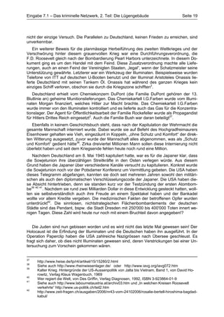Eingabe 7.1 – Das kriminelle Netzwerk, 2. Teil: Die Lügengebäude                        Seite 19




nicht der einzige Versuch. Die Parallelen zu Deutschland, keinen Frieden zu erreichen, sind
unverkennbar.
   Ein weiterer Beweis für die planmässige Herbeiführung des zweiten Weltkrieges und der
Verschwörung hinter diesem grauenvollen Krieg war eine Durchführungsverordnung, die
F.D. Roosevelt gleich nach der Bombardierung Pearl Harbors unterzeichnete. In diesem Do-
kument ging es um den Handel mit dem Feind. Diese Zusatzverordnung machte alle Liefe-
rungen, auch an einen Feind der Vereinigten Staaten, „legal“, wenn der Schatzmeister seine
Unterstützung gewährte. Letzterer war ein Werkzeug der Illuminaten. Beispielsweise wurden
Telefone von ITT auf deutschen U-Booten benutzt und der Illuminat Aristoteles Onassis lie-
ferte Deutschland mit seinen Tankern Öl. Onassis hat während des ganzen Krieges kein
einziges Schiff verloren, obschon sie durch die Kriegszone schifften2.
   Deutschland erhielt vom Chemiekonzern DuPont (die Familie DuPont gehören der 13.
Blutlinie an) geheime Munitionslieferungen. Das Chemiekartell I.G.Farben wurde vom Illumi-
naten Morgan finanziert, welches Hitler zur Macht brachte. Das Chemiekartell I.G.Farben
wurde immer von den Illuminaten kontrolliert und es lieferte auch das Gas für die Konzentra-
tionslager. Der Agent für Öffentlichkeitsarbeit der Familie Rockefeller wurde als Propagandist
für Hitlers Drittes Reich eingesetzt2. Auch die Familie Bush war daran beteiligt37.
   Ebenfalls in keinem Geschichtsbuch steht, dass nach der Kapitulation der Wehrmacht die
gesamte Mannschaft interniert wurde. Dabei wurde sie auf Befehl des Hochgradfreimaurers
Eisenhower gehalten wie Vieh, eingezäunt in Koppeln, „ohne Schutz und Komfort“ der direk-
ten Witterung ausgesetzt, zuvor wurde der Mannschaft alles abgenommen, was als „Schutz
und Komfort“ gedient hätte38. Zirka dreiviertel Millionen Mann sollen diese Internierung nicht
überlebt haben und seit dem Kriegsende fehlen heute noch rund eine Million.
   Nachdem Deutschland am 8. Mai 1945 kapituliert hatte, war es für die Japaner klar, dass
die Sowjetunion ihre überzähligen Streitkräfte in den Osten verlegen würde. Aus diesem
Grund haben die Japaner über verschiedene Kanäle versucht zu kapitulieren. Konkret wurde
die Sowjetunion noch vor der Potsdamer Konferenz um Vermittlung gebeten. Die USA haben
dieses Telegramm abgefangen, kannten sie doch seit mehreren Jahren sowohl den militäri-
schen als auch den diplomatischen Verschlüsselungscode der Japaner. Die USA haben die-
se Absicht hintertrieben, denn sie standen kurz vor der Testzündung der ersten Atombom-
be39 40 41. Nachdem sie rund zwei Milliarden Dollar in diese Entwicklung gesteckt hatten, woll-
ten sie selbstverständlich auch ihre Freude an einem Spektakel haben und der Bankadel
wollte vor allem Kredite vergeben. Die medizinischen Fakten der betroffenen Opfer wurden
unterdrückt42. Die sinnlosen, nichtstrategischen Flächenbombardements der deutschen
Städte sind das Pendant, bspw. die Stadt Dresden mit 250'000 bis 400'000 Toten innert we-
nigen Tagen. Diese Zahl wird heute nur noch mit einem Bruchteil davon angegeben!?


   Die Juden sind nun gebissen worden und es wird nicht das letzte Mal gewesen sein! Der
Holocaust ist die Erfindung der Illuminaten und die Deutschen haben ihn ausgeführt. In der
Operation Paperclip haben die USA zahlreiche Nazigrössen nach Übersee geschleust. Es
fragt sich daher, ob dies nicht Illuminaten gewesen sind, deren Verstrickungen bei einer Un-
tersuchung zum Vorschein gekommen wären.


37
     http://www.heise.de/tp/r4/artikel/15/15280/2.html
38
     Siehe auch http://www.rheinwiesenlager.de/ oder http://www.iavg.org/iavg072.htm
39
     Kalter Krieg. Hintergründe der US-Aussenpolitik von Jalta bis Vietnam, Band 1, von David Ho-
     rowitz, Verlag Klaus Wagenbuch, 1969
40
     Wer regiert die Welt, von Des Griffin, Verlag Diagnosen, 1992, ISBN 3-923864-01-9
41
     Siehe auch http://www.labournetaustria.at/archiv03.htm und „In welchen Kreisen Roosevelt
     verkehrte“ http://www.us-politik.ch/teil2.htm
42
     http://www.zeit-fragen.ch/ausgaben/2006/nr43-vom-24102006/rosalie-bertell-hiroshima-bagdad-
     kabul/
 