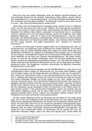 Eingabe 7.1 – Das kriminelle Netzwerk, 2. Teil: Die Lügengebäude                     Seite 20




   Nach dem Ende des zweiten Weltkrieges haben die Alliierten sämtliches Material, wel-
ches eindeutige Beweise für die westliche Unterstützung Hitlers lieferte, zensiert. Ebenso
sind beispielsweise die „Forschungsergebnisse“ vom KZ-Arzt Mengele beschlagnahmt wor-
den und werden bis heute geheim gehalten2. Das Motto gilt: „Quod non est in actis, non est
in mundo.“, oder „Was nicht aktenkundig ist, existiert nicht!“,
   Damit Stalin nicht als Kriegsverbrecher demaskiert wurde, wurden die bis zu 2 Millionen
Juden, die nach dem Krieg nicht mehr aus der UdSSR in ihre Ursprungsorte zurückkehren
konnten, weil sie dort ihr Leben verloren hatten, wahrheitswidrig als Opfer des NS-Regimes
dargestellt. Die Alliierten haben Stalins Judenpolitik nie beanstandet oder zu unterbinden
versucht. Dasselbe gilt für die NS-Judenvernichtung, wussten die Engländer doch infolge
abgehörter Meldungen – schon ab 12 Tage vor der Wannseekonferenz –, was den Juden
bevorstand. Der Hochgradfreimaurer und Kriegstreiber, Premier Winston Churchill orientierte
Roosevelt, Eisenhower und Marshall persönlich darüber. Auch führende jüdische Politiker
wie Ben Gurion sprachen sich gegen Massnahmen aus32. Weiteres zur Holocaust-
Kontroverse:43 44.
   Im Rahmen der Nürnberger Prozesse reagierte Stalin auf die Behauptung der USA und
Grossbritanniens, die Sowjetunion trage die Mitschuld am Zweiten Weltkrieg: „Es sei falsch
zu glauben, dass der Zweite Weltkrieg zufällig oder infolge von Fehlern dieser oder jener
Staatsmänner entstanden sei, obgleich es unbestreitbar Fehler gegeben hat. In Wirklichkeit
war der Krieg ein unvermeidliches Ergebnis der Entwicklung der wirtschaftlichen und politi-
schen Weltkräfte auf der Basis des modernen Monopolkapitalismus.“ Mit andern Worten,
Schuld am Ausbruch des Zweiten Weltkrieges waren nicht einzelne Staatsmänner oder
Staaten, sondern das kapitalistisch-imperialistische System. Und: „Die Rolle des Initiators in
diesem Krieg nahm das faschistische Deutschland auf sich, das als Speerspitze des Weltim-
perialismus auftrat.“ Die Sowjetunion unterstrich nachdrücklich die Mitschuld Frankreichs,
Grossbritanniens und der USA28.
    Mit den Nürnberger Prozessen gaukelte man der Weltöffentlichkeit vor, dass man nun die
Verantwortlichen dieses Krieges zur Rechenschaft zog. Da wurden Akten gefälscht, dass
sich die Balken bogen und die Kriegsverbrechen der Alliierten wurden gar nie geahndet32,
denn Schuld und Urteil standen schon vor den Gerichtsverfahren fest, ging es doch auch
darum, möglichst viele Nazis hinzurichten. Die Ironie des Schicksals war, dass die Verursa-
cher dieses Weltkrieges Ankläger und Richter spielten und die „Täter“ lediglich das Werk-
zeug der Verursacher waren. Das internationale Strafgericht lässt grüssen! Die meisten An-
geklagten verlassen letzteres horizontal, weil sie gemeuchelt wurden, ansonsten die Öffent-
lichkeit Fakten erfahren könnte, die die tatsächlichen Hintergründe zeigen, beispielsweise
der Fall Jugoslawien, als der strategische Fehler von Eisenhower in den 1990er Jahren kor-
rigiert werden musste45 46! Die amerikanischen Präsidenten weigern sich weshalb, dass die
USA diesem Strafgericht beitritt, weil sie diese Willkür kennen, zumal ihnen das gleiche
Schicksal ebenfalls blühen könnte. Aufgrund der Nürnberger Gesetze müssten alle US-
Präsidenten bis ins letzte Jahrhundert zurück gehenkt werden.
   Mit dem zweiten Weltkrieg konnten die Illuminaten den Grundstein für den Kalten Krieg
legen, der von den USA eingeleitet worden ist! Die USA haben nach dem Zweiten Weltkrieg
aufgrund ihrer strategischen Machtposition die Struktur der internationalen Beziehungen be-
stimmt. Die USA haben daher die von der Sowjetunion geforderten Zweiergespräche abge-
lehnt39, womit der Kalte Krieg, zusammen mit anderen Ereignissen entstanden ist. Der Erste
Weltkrieg hatte die ersten (chemischen) Massenvernichtungswaffen hervorgebracht, der
Zweite eine noch verheerendere Waffe, die Atombombe und die nächste wird noch viel
schlimmere Ausmasse zeitigen, sofern man diese nicht stoppen kann. Zudem hatten die

43
     http://vho.org/Intro/D/Flugblatt.html
44
     http://globalfire.tv/nj/deutsch.htm
45
     Es begann mit einer Lüge - http://www.wsws.org/de/2001/feb2001/koso-f23_prn.html
46
     http://www.friedensweg.de/index.php?name=Sections&req=viewarticle&artid=5&page=1
 