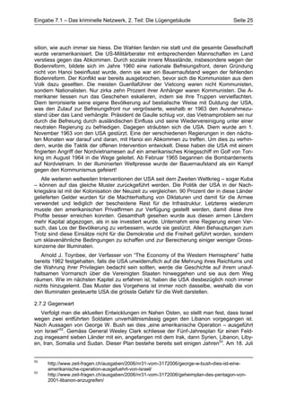 Eingabe 7.1 – Das kriminelle Netzwerk, 2. Teil: Die Lügengebäude                    Seite 25




sition, wie auch immer sie hiess. Die Wahlen fanden nie statt und die gesamte Gesellschaft
wurde veramerikanisiert. Die US-Militärberater mit entsprechenden Mannschaften im Land
verstiess gegen das Abkommen. Durch soziale innere Missstände, insbesondere wegen der
Bodenreform, bildete sich im Jahre 1960 eine nationale Befreiungsfront, deren Gründung
nicht von Hanoi beeinflusst wurde, denn sie war ein Bauernaufstand wegen der fehlenden
Bodenreform. Der Konflikt war bereits ausgebrochen, bevor sich die Kommunisten aus dem
Volk dazu gesellten. Die meisten Guerillaführer der Vietcong waren nicht Kommunisten,
sondern Nationalisten. Nur zirka zehn Prozent ihrer Anhänger waren Kommunisten. Die A-
merikaner liessen nun das Geschehen eskalieren, indem sie ihre Truppen vervielfachten.
Diem terrorisierte seine eigene Bevölkerung auf bestialische Weise mit Duldung der USA,
was den Zulauf zur Befreiungsfront nur vergrösserte, weshalb er 1963 den Ausnahmezu-
stand über das Land verhängte. Präsident de Gaulle schlug vor, das Vietnamproblem sei nur
durch die Befreiung durch ausländischen Einfluss und seine Wiedervereinigung unter einer
neutralen Regierung zu befriedigen. Dagegen sträubten sich die USA. Diem wurde am 1.
November 1963 von den USA gestürzt. Eine der verschiedenen Regierungen in den nächs-
ten Monaten war darauf und daran, mit Hanoi ein Abkommen zu treffen. Um dies zu verhin-
dern, wurde die Taktik der offenen Intervention entwickelt. Diese haben die USA mit einem
fingierten Angriff der Nordvietnamesen auf ein amerikanisches Kriegsschiff im Golf von Ton-
king im August 1964 in die Wege geleitet. Ab Februar 1965 begannen die Bombardements
auf Nordvietnam. In der illuminierten Weltpresse wurde der Bauernaufstand als ein Kampf
gegen den Kommunismus gefeiert!
   Alle weiteren weltweiten Interventionen der USA seit dem Zweiten Weltkrieg – sogar Kuba
– können auf das gleiche Muster zurückgeführt werden. Die Politik der USA in der Nach-
kriegsära ist mit der Kolonisation der Neuzeit zu vergleichen. 90 Prozent der in diese Länder
gelieferten Gelder wurden für die Machterhaltung von Diktaturen und damit für die Armee
verwendet und lediglich der bescheidene Rest für die Infrastruktur. Letzteres wiederum
musste den amerikanischen Privatfirmen zur Verfügung gestellt werden, damit diese ihre
Profite besser erreichen konnten. Gesamthaft gesehen wurde aus diesen armen Ländern
mehr Kapital abgezogen, als in sie investiert wurde. Unternahm eine Regierung einen Ver-
such, das Los der Bevölkerung zu verbessern, wurde sie gestürzt. Allen Behauptungen zum
Trotz sind diese Einsätze nicht für die Demokratie und die Freiheit geführt worden, sondern
um sklavenähnliche Bedingungen zu schaffen und zur Bereicherung einiger weniger Gross-
konzerne der Illuminaten.
   Arnold J. Toynbee, der Verfasser von “The Economy of the Western Hemisphere” hatte
bereits 1962 festgehalten, falls die USA unwiderruflich auf die Mehrung ihres Reichtums und
die Wahrung ihrer Privilegien bedacht sein sollten, werde die Geschichte auf ihrem unauf-
haltsamen Vormarsch über die Vereinigten Staaten hinweggehen und sie aus dem Weg
räumen. Wie im nächsten Kapitel zu erfahren ist, haben die USA diesbezüglich noch immer
nichts hinzugelernt. Das Muster des Vorgehens ist immer noch dasselbe, weshalb die von
den Illuminaten gesteuerte USA die grösste Gefahr für die Welt darstellen.

2.7.2 Gegenwart
   Verfolgt man die aktuellen Entwicklungen im Nahen Osten, so stellt man fest, dass Israel
wegen zwei entführten Soldaten unverhältnismässig gegen den Libanon vorgegangen ist.
Nach Aussagen von George W. Bush sei dies „eine amerikanische Operation – ausgeführt
von Israel“52. Gemäss General Wesley Clark schliesse der Fünf-Jahresplan für einen Feld-
zug insgesamt sieben Länder mit ein, angefangen mit dem Irak, dann Syrien, Libanon, Liby-
en, Iran, Somalia und Sudan. Dieser Plan bestehe bereits seit einigen Jahren53. Am 18. Juli


52
     http://www.zeit-fragen.ch/ausgaben/2006/nr31-vom-3172006/george-w-bush-dies-ist-eine-
     amerikanische-operation-ausgefuehrt-von-israel/
53
     http://www.zeit-fragen.ch/ausgaben/2006/nr31-vom-3172006/geheimplan-des-pentagon-von-
     2001-libanon-anzugreifen/
 