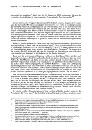 Eingabe 7.1 – Das kriminelle Netzwerk, 2. Teil: Die Lügengebäude                        Seite 27




sprengstoff zu attackieren67. Nach dem am 11. September 2001 amtierenden General der
russischen Streitkräfte Leonid Ivashov existiere ”internationaler Terrorismus nicht”68.


   Um die kommenden Kriege im Nahost in der Öffentlichkeit weiter zu „legalisieren“, werden
über die illuminierten Medien weitere Lügen verbreitet. Der böse Feind ist nun beispielsweise
der iranische Präsident Ahmadinedschad. So wird verbreitet, dass er ein Judenhasser und
ein Holocaust leugnender Islamo-Faschist sei. Das ist alles eine Lüge, denn seine Äusse-
rungen widerspiegeln eine differenziertere Ausdrucksweise69. Sogar aus den offiziellen Me-
dien konnte man entnehmen, dass die Bush-Regierung die Berichte der IAEA über das irani-
sche Atomprogramm verdrehte. Damit wird das Terrain vorbereitet, denn die amerikanische
Regierung hat noch einiges vor! Die Geschichte wiederholt sich einmal mehr, denn vor dem
Ersten und Zweiten Weltkrieg war es genau so, indem die von den Illuminaten gesteuerten
Medien polemisierten.
   Aufgrund den inszenierten 9/11-Attentaten und des daraufhin verhängten Ausnahmezu-
standes hat Bush im Jahre 2004 die Armee vergrössert70. Dabei sind die zivilen Einsatzkräfte
in militärischen Bereichen noch gar nicht berücksichtigt. Vor rund 70 Jahren hat das nicht nur
ein österreichischer Maler getan, sondern auch US-Präsident Roosevelt36. Sie waren nicht
die einzigen. Der CIA wollte auch während der Kubakrise mit Attentaten die eigene Bevölke-
rung angreifen und dies nachher den Kubanern in die Schuhe schieben71.
   Dass sich die amerikanische Regierung nicht nur auf den Nahen Osten, sondern sich
auch auf dem eigenen Kontinent vorbereitet, lässt sich daraus entnehmen, dass sie einen
Auftrag für 385 Millionen US-Dollar für den Bau und den Betrieb von Internierungslager in
den USA vergeben hat. Im Falle einer "Notsituation" soll das Unternehmen über insgesamt
bis zu fünf Jahre Internierungslager für die Behörde betreiben – wobei eine Verlängerung
des Vertrages keineswegs ausgeschlossen ist. Die Lager sollen in der Lage sein, bis zu 20
Millionen(!) Personen aufzunehmen72. Auf die Schweiz bezogen ergäbe das eine Grösse für
eine halbe Million! Damit wiederholt sich die Geschichte nicht nur, sondern sie wird sogar
massiv überboten. Wird diese 9/11-Gesetzgebung angewendet, wird die USA zur Diktatur.
    Wie die tatsächlich gepriesene Befreiung und Demokratisierung durch die Amerikaner in
Afghanistan aussieht, deren Mission keine Rechtsgrundlagen besitzt, kann im Artikel „Der
Tod, made in Amerika“ nachgelesen werden73. Es wäre nur schon kaum vorstellbar, selbst
wenn nur ein Bruchteil des Vorgebrachten stimmen würde. Diese Tatsachen werden in den
illuminierten Medien selbstverständlich nicht verbreitet, sondern lediglich ein heiles Bild, das
von einigen Terroristen gestört wird. Das ist jedoch noch nicht alles. Der Aufmarsch der Tali-
ban hat mit Wissen und Duldung der USA bereits begonnen und Pakistan muss mithelfen,
ansonsten die USA auch dieses Land zerstören würden74.
  Im Irak ist es allen Behauptungen zum Trotz nicht die al Kaida, sondern wiederum die
Amerikaner, die Terror säen75, damit die Ordnung nachher aus dem Chaos entstehen kann.


67
     http://www.zeit-fragen.ch/ausgaben/2006/nr-34-vom-2282006/geplanter-terroranschlag-mit-
     fluessigsprengstoff-eine-inszenierung-der-bush-blair-juntokratie/
68
     http://www.saar-echo.de/de/art.php?a=31453
69
     http://www.zeit-fragen.ch/ausgaben/2006/nr36-vom-492006/ist-irans-praesident-wirklich-ein-
     juden-hassender-den-holocaust-leugnender-islamo-faschist-der-gedroht-hat-israel-von-der-
     landkarte-zu-fegen/
70
     http://shortnews.stern.de/shownews.cfm?id=499044&CFID=24030511&CFTOKEN=17998256
71
     http://www.ethlife.ethz.ch/articles/9.11.html und
     http://de.wikipedia.org/wiki/Operation_Northwood
72
     Umfassende Berichte zu den Internierungslager - http://www.wfg-gk.de/verschwoerung2.html
73
     http://www.zeit-fragen.ch/ausgaben/2006/nr37-vom-11906/der-tod-made-in-amerika/
74
     http://www.zeit-fragen.ch/ausgaben/2006/nr43-vom-24102006/mit-willen-der-usa/
75
     Wer steckt hinter dem Terror im Irak? - http://www.wahrheitssuche.org/irakterror.html
 