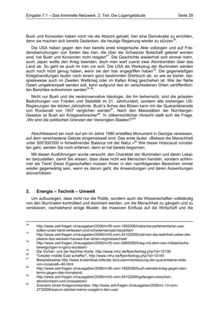 Eingabe 7.1 – Das kriminelle Netzwerk, 2. Teil: Die Lügengebäude                        Seite 28




Bush und Konsorten haben noch nie die Absicht gehabt, hier eine Demokratie zu errichten,
denn sie machen sich bereits Gedanken, die heutige Regierung wieder zu stürzen76.
   Die USA haben gegen den Iran bereits erste kriegerische Akte vollzogen und auf Frie-
densbemühungen von Seiten des Iran, die über die Schweizer Botschaft geleitet worden
sind, hat Bush und Konsorten nicht reagiert77. Die Geschichte wiederholt sich einmal mehr,
auch Japan wollte den Krieg beenden, doch man warf zuerst zwei Atombomben über das
Land ab. So geht es auch im Iran vor sich. Die USA als Werkzeug der Illuminaten werden
auch noch nicht genug haben, wenn sie den Iran angegriffen haben78. Die gegenwärtigen
Kriegshandlungen laufen nach einem ganz bestimmten Drehbuch ab, so wie es bisher, bei-
spielsweise auch im Zweiten Weltkrieg oder im Kalten Krieg geschehen ist. Wie der Nahe
Osten umgekrempelt werden soll, kann aufgrund des an verschiedenen Orten veröffentlich-
ten Berichtes entnommen werden79 80.
  Nicht nur Bush und die neokonservative Ideologie, die ihn beherrscht, sind die grössten
Bedrohungen von Frieden und Stabilität im 21. Jahrhundert, sondern alle bisherigen US-
Regierungen der letzten Jahrzehnte. Bush’s Achse des Bösen kann mit der Quarantänerede
von Roosevelt von 1937 verglichen werden81. Nach den Massstäben der Nürnberger-
Gesetze ist Bush ein Kriegsverbrecher82. In völkerrechtlicher Hinsicht stellt sich die Frage,
„Wo sind die politischen Grenzen der Vereinigten Staaten?“83


   Abschliessend sei noch auf ein im Jahre 1980 erstelltes Monument in Georgia verwiesen,
auf dem verschiedene Gebote eingemeisselt sind. Das erste lautet: «Belasst die Menschheit
unter 500’000’000 in fortwährender Balance mit der Natur.»84 Wie dieser Holocaust vonstat-
ten geht, werden Sie noch erfahren, denn er hat bereits begonnen.
   Mit diesen Ausführungen wurde versucht, den Charakter der Illuminaten und deren Lakai-
en darzustellen, damit Sie wissen, dass diese nicht wie Menschen handeln, sondern schlim-
mer als Tiere! Diese Eigenschaften müssen Ihnen in den nachfolgenden Bereichen immer
wieder gegenwärtig sein, wenn es darum geht, die Anwendungen und deren Auswirkungen
abzuschätzen.



3.   Energie – Technik – Umwelt
   Um aufzuzeigen, dass nicht nur die Politik, sondern auch die Wissenschaften vollständig
von den Illuminaten kontrolliert und dominiert werden, um die Menschheit zu gängeln und zu
versklaven, nachstehend einige Muster, die massiven Einfluss auf die Wirtschaft und die



76
     http://www.zeit-fragen.ch/ausgaben/2006/nr38-vom-1892006/irakische-parlamentarier-usa-
     sollen-unser-land-verlassen-und-schadensersatz-bezahlen/
77
     http://www.zeit-fragen.ch/ausgaben/2006/nr43-vom-24102006/ziel-iran-die-wahrheit-ueber-die-
     plaene-des-weissen-hauses-fuer-einen-regimewechsel/
78
     http://www.zeit-fragen.ch/ausgaben/2006/nr35-vom-2882006/krieg-mit-dem-iran-militaerische-
     bewegungen-in-ganz-eurasien/
79
     Die Vorher- und die Nachher-Karte, http://www.nrhz.de/flyer/beitrag.php?id=10136
80
     "Greater middle East schaffen", http://www.nrhz.de/flyer/beitrag.php?id=10140
81
     Beispielsweise http://www.kostenlose-referate.de/zusammenfassung-der-quarantaene-rede-
     von-roosevelt--46.html
82
     http://www.zeit-fragen.ch/ausgaben/2006/nr38-vom-1892006/bush-wendet-krieg-gegen-den-
     terror-gegen-das-homeland/
83
     http://www.zeit-fragen.ch/ausgaben/2006/nr43-vom-24102006/gefangen-zwischen-
     atombomben-und-zinssaetzen/
84
     Szenario eines Kriegsvorwandes: http://www.zeit-fragen.ch/ausgaben/2006/nr-13-vom-
     2732006/warum-sterben-keine-voegel-in-den-usa/
 