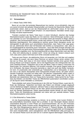 Eingabe 7.1 – Das kriminelle Netzwerk, 2. Teil: Die Lügengebäude                    Seite 29




Entwicklung der Gesellschaft haben. Das Motto gilt: „Beherrsche die Energie, und du be-
herrschst die Nationen!“

3.1   Vorauswissen

3.1.1 Nikola Tesla (1856-1943)
   Bevor wir uns über die konkreten Massnahmen her machen, ist es erforderlich, dass wir
uns zuerst mit einem der grössten Wissenschafter und Visionär der Geschichte, Nikola Tesla
auseinender setzen, denn er war der Wissenschaft ein Jahrhundert voraus. Er hat einen
grossen Teil der im HAARP-Projekt (Position 3.4) beschriebenen Aktivitäten bereits ange-
kündigt und daran experimentiert.
   Trotzdem erscheint der Name Tesla kaum in einem Schulbuch, obschon das heutige
Wechselstromsystem sowie das Radio von ihm stammen. Seine Erfindungen wurden zu sei-
nen Lebzeiten nur zum Teil aufgenommen und andere waren der Industrie im Wege, Geld zu
verdienen. Sein tonnenschweres Archiv, wurde nach seinem Tod durch die illuminierten US-
Behörden beschlagnahmt. Wie vollständig es nachher seinen Erben übergeben wurde, sei
dahingestellt. Es gibt daher auch verschiedene Geschichten, dass Tesla in der Lage gewe-
sen sei, elektrischen Strom über 30 Kilometer weit drahtlos zu transportieren, oder, dass er
ein Empfangsgerät für kosmische (auch Tachyonen-, neue oder freie) Energie erfunden und
vorgeführt habe und damit einen Personenwagen angetrieben habe, ohne dass beim Betrieb
Energiekosten angefallen sind. Die Illuminatenknechte tun diese Geschichten nach dem Mot-
to, „Was nicht aktenkundig ist, existiert nicht!“, immer als Unfug ab. Sodann erstaunt auch
nicht, dass seine Labors mehrmals durch Dritte verwüstet worden sind.
    Tesla war jene Person, die elektrischen Strom mit tausenden von Volt über sich ergehen
lies, sodass es aussah, wie wenn blaue Flammen an seinem Körper zerren würden, doch
das war nur Show, doch dass er mit einem kleinen Oszilator beinahe einen ganzen Stras-
senzug Häuser zum Einsturz brachte, weil er die Eigenfrequenz des Untergrundes traf, war
nicht unbedingt Absicht. Tatsächlich war er Herr der Blitze, indem er diese in Versuchen mit
Spannungen von mehreren Millionen Volt künstlich erzeugte. Eine ganze Gegend setzte er
so in Schrecken. Bei diesen Versuchen bemerkte er, dass man auch das Wetter manipulie-
ren kann. Er prophezeite oder entwickelte gar Todesstrahlen und er behauptete, er wisse,
wie man in der oberen Atmosphäre einen Schutzschild errichten könne, der jeden ankom-
menden Flugkörper vernichtet und vieles mehr. Die gleichen Todesstrahlen wären zudem in
der Lage, künstliche Erdbeben auszulösen. Es dauerte jedoch lange Zeit, bis die US-
Behörden den tatsächlichen Wert von Teslas Archiv bemerkten. Vieles spricht für die These,
dass die Arbeiten und Schriften Teslas der Öffentlichkeit systematisch vorenthalten wurden,
um die Spuren seiner Aktivitäten zu verwischen.
   Tesla arbeitete nach seiner Einwanderung in die USA bei Thomas Edison, quasi dem Er-
finder der Glühlampe. Tatsächlich hat Edison das Patent vom Erfinder Lodygin abgekauft
und die Glühlampe lediglich verbessert, während Tesla zu dieser Zeit bereits mit Leuchtstoff-
röhren arbeitete, die General Electric ab den 40er Jahren kommerzialisierte. Tesla arbeitete
auch bei George Westinghouse. Dieser experimentierte bereits damals mit dem Wechsel-
strom. Tesla und Westinghouse verstanden sich daher sehr gut, weshalb letzterer Teslas
Wechselstrompatente nutzen konnte.

3.1.2 Die Wirtschaft zu Teslas Zeiten
   Um die Zusammenhänge verstehen zu können, ist es wichtig, einen kurzen Einblick in
das wirtschaftliche Geschehen dieser Zeit zu erhalten. In den Vereinigten Staaten standen
verschiedene Branchen in einer Phase von Zusammenschlüssen, die von den Finanziers
betrieben wurde. Dieser Prozess wurde „Morganisierung“ genannt, der zur Regel geworden
war. Das Wort Morganisierung stammt vom Finanzier J. Pierpont Morgan, der anfänglich
auch Tesla finanziert hatte. Morgan war grausam, arrogant und gefürchtet, ein Einzelgänger,
dem seine Gesellschafter, seine Untergebenen oder die Öffentlichkeit völlig schnuppe wa-
ren. Auf seinen Reisen durch die USA fuhr er in seinem eigenen Bahnwagen. Diesen liess er
 
