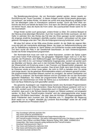 Eingabe 7.1 – Das kriminelle Netzwerk, 2. Teil: Die Lügengebäude                        Seite 3




   Die Bestattungsunternehmen, die von Illuminaten geleitet werden, dienen jeweils zur
Durchführung der „Feuer-Traumatas“. In diesen Anlagen wurden Kinder jeweils gezwungen,
zuzuschauen, wie andere Kinder, mit denen sie vorher eine enge Beziehung aufgebaut hat-
ten, bei lebendigem Leibe im Krematorium verbrannt wurden. Durch die hohe Hitze ver-
brannte das Kind und behielt die letzte Form. Erst wenn die Ofentüre geöffnet wurde, sorgte
ein kleiner Hauch, dass die Asche die Form verlor. Die zuschauenden Kinder waren für im-
mer traumatisiert.
   Einige Kinder wurden auch gezwungen, andere Kinder zu töten. Ein anderes Beispiel ist
die Häutung eines lebendigen Menschen. Auch hier mussten die Kinder zuschauen, wie dem
Opfer im wahrsten Sinn des Wortes das Fell über die Ohren gezogen wurde! Letzteres hat
die eingangs erwähnte Aussteigerin ebenfalls zusehen müssen, nachzulesen auf der ange-
gebenen Homepage unter dem Titel „Wie die Kultprogrammierung funktioniert, erster Teil“.
   Mit etwa fünf Jahren ist der Wille eines Kindes zerstört. An der Stelle der eigenen Mei-
nung sitzt jetzt der manipulierte abhängige Sklave, der sogar zur Selbstverstümmelung oder
gar zur Selbsttötung imstande ist. Seine Stärken und Schwächen wurden exakt festgehalten
und dann wurde der Platz in der Gesellschaft beschlossen. Je nach Verwendungszweck
wurden die Kinder entsprechend programmiert.
   Der Illuminaten-Kult muss sich nicht nur selbst finanzieren, sondern der Spitze zudem
noch einen hohen Profit einbringen. Die gängigsten Tätigkeiten liegen nicht nur in der Por-
nografie, der Prostitution, dem Waffenschmuggel, dem Drogenhandel und Drogenschmuggel
sowie in den USA im An- und Verkauf militärischer Zugangscodes, sondern sie werden auch
als Attentäter und Spione, aber auch in den höchsten Reihen der Regierungen, der Kirchen,
der Wissenschaft und Erziehung sowie in den Finanzen und Massenmedien eingesetzt, die
Einfluss auf das menschliche Leben ausüben. Dies ist kein Zufall, denn beim Einsatz norma-
ler Personen würde es immer Leute geben, die nicht im Griff zu behalten sind. Es würde
nicht lange dauern, bis die geheimen Illuminatenpläne entlarvt und bekannt gemacht würden.
Die programmierten Illuminaten-Sklaven machen es unmöglich, die wahren Drahtzieher und
ihre Pläne zu entlarven. Die Illuminaten-Sklaven sind ein Grundstein der von den Illuminaten
geplanten Weltdiktatur. Nur mittels der programmierten Sklaven ist es möglich, das ganze
Spektrum der Geschehnisse von hinter der Bühne aus zu kontrollieren. Ohne diese Sklaven
kann die Neue Weltordnung nicht geschaffen werden.
    Die genannte Aussteigerin war möglicherweise bereits eine Illuminaten-Programmiererin
der zweiten oder gar der dritten Generation. Diese Illuminaten-Sklaven existieren nicht nur in
den USA, sondern auch in Europa, insbesondere auch in Deutschland4 5 6. Es ist sehr wahr-
scheinlich, dass auch in der Schweiz bereits Gruppen von Sklaven existieren und eingesetzt
werden. Im Buch „Die TranceFormation Amerika“ wird die Lebensgeschichte einer ausge-
stiegenen CIA-Sklavin beschrieben7, die zeigt, dass die höchsten US-Regierungsstellen inkl.
deren Präsidenten darin involviert sind. Die Attentate vom 11. September der Regierung
Bush waren nur so möglich, ebenfalls die Londoner Bus-Anschläge8 sowie der als Unfall
getarnte Ritualmord an Prinzessin Diana9 10.




4
     http://aussteiger.opfernetz.de/index.htm
5
     http://www.smilenow.de/s00008.htm
6
     http://www.alternatiefberaad.nl/default.aspx?page=literatuur&lg=de
7
     Die TranceFormation Amerikas - Die wahre Lebensgeschichte einer CIA-Sklavin unter Mind-
     Control, Cathy O'Brien und Mark Phillips, Mosquito Verlag, 2003, ISBN: 3-928963-05-8
     Leseproben: http://www.mosquito-verlag.de/Buecher/Die-TranceFormation-
     Amerikas?indenwarenkorb=1&art=1
8
     http://www.wahrheitssuche.org/london.html
9
     http://www.wahrheitssuche.org/diana.html
10
     http://www.bourbaki.de/diana.htm
 