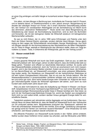 Eingabe 7.1 – Das kriminelle Netzwerk, 2. Teil: Die Lügengebäude                        Seite 30




an einen Zug anhängen und dafür hängte er kurzerhand andere Wagen ab und liess sie ste-
hen85.
   Von allem, mit dem Morgan in Berührung kam, kontrollierte der Finanzier bald 51 Prozent,
und er bestand darauf, im Direktionsvorstand zu sein, jedoch anonym. Morganisierung be-
deutete den ständigen Ankauf von Firmen, die in einem ähnlichen Geschäftszweig arbeite-
ten, den Verkauf von verwässertem Aktienkapital und der Zentralisierung von Macht durch
das eliminieren „destruktiver Wettbewerber“85. Heute würde man diese Morganisierung als
Globalisierung oder besser als Illuminatisierung bezeichnen, sind es doch die Illuminaten
und Konsorten, die mit den betrogenen Gelder die Wirtschaft wiederum mit betrügerischen
Machenschaften aufkaufen.
   So war es nicht Edison, der im Jahre 1890 seine Erfindungen und Patente unter dem
Dach der Edison General Electric vereinigte, sondern dahinter stand Morgan. Genau gleich
erging es dem wegen der Wirtschaftskrise verschuldeten George Westinghouse. Aus Sicht
von Morgan standen für die Kommerzialisierung des Wechselstroms die fetten Patentgebüh-
ren für Tesla im Wege, weshalb er Westinghouse das Ultimatum stellte, diese von Tesla an-
nullieren zu lassen. Tesla, in Unkenntnis der Hintergründe, gab ihm den Vertrag zurück85.

3.2   Wasser anstatt Erdöl

3.2.1 Ausgangslage
   Unsere gesamte Wirtschaft wird durch das Erdöl angetrieben. Geht es aus, so steht die
Wirtschaft praktisch still. Seit einigen Jahren ist allen bekannt, dass die Erdölvorräte bald zur
Neige gehen. Trotzdem sind offiziell nur beschränkte Alternativen sichtbar. Es wurde wohl
das Wasserstoffzeitalter proklamiert, doch die Technik sei anscheinend noch nicht massen-
tauglich, wird in den illuminierten Medien orientiert. Zudem sei es enorm teuer, die Infrastruk-
tur von Benzin/Diesel etc. auf Wasserstoff umzurüsten, was einen grösseren Milliardenbe-
trag kosten werde. Die Herstellung von Wasserstoff mit der herkömmlichen Elektrolyse ist
mit sehr hohem Energieaufwand verbunden. Das ist uns aus der Schule bekannt. Wie die
Wasserstoffproduktion in grossindustriellen Verfahren erfolgen soll, wurde jedoch nie verra-
ten und schon gar nicht, wenn keine fossile Energie mehr vorhanden ist. Aufgrund der heuti-
gen Informationspolitik müsste die Wirtschaft irgendwann still stehen, auch wenn es noch
hundert oder zweihundert Jahre dauern wird.
   Was uns aber nicht bekannt ist, dass die Aufspaltung von Wasser in Wasser- und Sauer-
stoff, beispielsweise mit einer Hochspannungs-Elektrolyse86 nur noch einen Bruchteil der bei
der explosionsartigen Rückverwandlung beider Gase in Wasser benötigt wird. Das heisst, es
wird mit der Hochspannungs-Elektrolyse Energie frei, womit das System aus energetischer
Sicht nicht nur sich selbst erhält, sondern darüber hinaus genügend Energie liefert für wirt-
schaftliche Zwecke.
    Tatsächlich existieren seit Jahrzehnten solche Aggregate und sie funktionieren. Das revo-
lutionär Neue mit dieser Methode ist, dass der Bedarf an Wasserstoff durch den Verbraucher
vor Ort produziert werden kann. Beispielsweise produziert das “Wasserauto” während der
Fahrt den erforderlichen Wasserstoff für den Antrieb. Eine einzige Tankfüllung Leitungswas-
ser genügt somit für Fahrten von mehreren tausend Kilometern87. Eine Infrastruktur ist nicht
erforderlich, weil Wasser praktisch überall vorhanden ist.
  Die effiziente Produktion von Wasserstoff wurde bereits in den 1920er Jahren entdeckt.
Seither wurden diese Verfahren immer wieder neu erfunden, weil die Ölindustrie unter Mithil-


85
      Nikola Tesla – Erfinder, Magier, Prophet; von Margaret Cheny, 1981, übersetzt von Gisela
      Bongart und Martin Meier, 1995, ISBN 3-930243-01-6
86
      http://www.wasserauto.de/html/physik.html
87
      Berechnung des Energieverbrauchs: http://www.s-line.de/homepages/keppler/wasserauto.htm
 