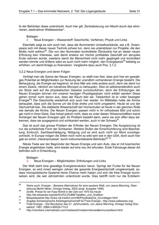 Eingabe 7.1 – Das kriminelle Netzwerk, 2. Teil: Die Lügengebäude                       Seite 31




fe der Behörden diese unterdrückt. Auch hier gilt: Zentralisierung von Macht durch das elimi-
nieren „destruktiver Wettbewerber“.

     Beilagen
     2     Neue Energien – Wasserstoff: Geschichte, Verfahren, Physik und Links
   Ebenfalls zeigt es sich auch hier, dass die illuminierten Umweltverbände, wie z.B. Green-
peace sich mit dieser neuen Technik schwer tun, denn sie unterstützen nur Projekte, die den
Multis nicht wehtun88. Die von den Illuminaten kontrollierte Ölindustrie hat an dieser neuen
Erfindung kein Interesse, weil damit erstens ein höchst profitables Geschäft ein abruptes
Ende nehmen würde, zweitens damit die Menschheit nicht mehr gegängelt und kontrolliert
werden könnte und drittens wäre es auch nicht mehr möglich, den Energiepreis89 beliebig zu
erhöhen, um damit Kriege zu finanzieren. Vergleiche dazu auch Pos. 3.1.2.

3.2.2 Neue Energien und deren Folgen
   Verfolgt man die Szene der Neuen Energien, so stellt man fest, dass sich hier ein gewalti-
ges Potential an Möglichkeiten zur Nutzung der unendlich vorhandenen Energie besteht. Die
Behauptung, die Energie sei begrenzt, ist eine Mär wie viele andere auch, denn sie dient nur
einem Zweck, nämlich ein lukratives Monopol zu behaupten. Dies ist selbstverständlich auch
ein Stück weit auf die physikalischen Gesetze zurückzuführen, denn die Erfindungen der
Neuen Energien können mit unseren heutigen Physikgesetzen nicht erklärt werden! Diese
gehen immer noch davon aus, dass der Raum leer sei. Tatsächlich ist er voller bewegter
Energie90! Die Geschichte wiederholt sich auch hier wieder. Im Mittelalter hatte die Kirche
behauptet, dass sich die Sonne um die Erde drehe und nicht umgekehrt. Heute ist uns der
Sachverhalt klar. Die etablierte Wissenschaft der Hochschulen ist heute in der gleichen Rolle
wie damals die Kirche. Die Neuen Energien passen nicht in ihr orthodoxes Bild und schon
gar nicht in ihren Geist. Das heisst jedoch nicht, dass es unter diesen Wissenschaftlern keine
Anhänger der Neuen Energien gibt. Ihr Problem besteht darin, wenn sie sich offen dazu be-
kennen, dass sie ausgegrenzt und schikaniert werden, auch in der Schweiz91.
   Das ist auch das grosse Problem der Erfinder der Neuen Energien. Die Ausgrenzung ist
nur die schwächste Form der Schikanen. Weitere Stufen der Einschüchterung sind Beschat-
tung, Einbruch, Sachbeschädigung, Nötigung und es wird auch nicht vor Mord zurückge-
schreckt. In Europa mögen die Sitten noch nicht so wild sein wie in den USA, doch auch hier
gab es schon „Hexenprozesse“ durch instrumentalisierte Behörden92 93.
   Nikola Tesla war der Begründer der Neuen Energie und sein Auto, das er mit kosmischer
Energie angetrieben hatte, wird wieder auf eine neu Art erfunden. Erste Fahrzeuge dieser Art
befinden sich in Entwicklung.

     Beilagen
     3     Neue Energien – Möglichkeiten: Erfindungen und Links
   Der Welt steht eine gewaltige Energierevolution bevor. Springt der Funke für die Neuen
Energien, so wird innert wenigen Jahren die gesamte Energiewirtschaft umgekrempelt, so-
dass monopolistische Systeme keine Chance mehr haben und sich die freie Energie durch-
setzen wird, die seit Jahrzehnten unterdrückt wurde. Dies betrifft nicht nur die Erdölwirt-

88
     Siehe auch: Energie – Bessere Alternativen für eine saubere Welt, von Jeane Manning, Über-
     setzung Martin Meier, Omega Verlag, 2002 (engl. Ausgabe 1999)
89
     Grafik: Preise für ein Fass Rohöl in der Zeit von 1970 bis heute
     http://de.wikipedia.org/wiki/Erd%C3%B6l/Tabellen_und_Grafiken
90
     Beispielsweise http://www.rqf-institut.com/99/Physikalische_Grundlagen.html
91
     Angabe Schweizerische Arbeitsgemeinschaft für Freie Energie - http://www.safeswiss.org/
92
     Freie Energie – Die Revolution des 21. Jahrhunderts, von Jeane Manning, Omega Verlag Düs-
     seldorf, 1997, ISBN 0-89529-713-2
93
     http://members.internettrash.com/medwiss2/medienmikrowellenmunzertkent.html
 