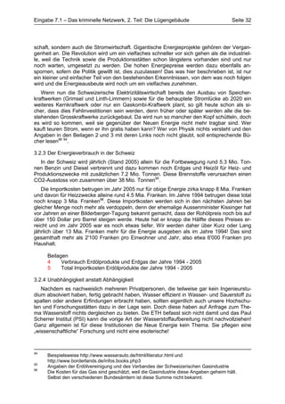 Eingabe 7.1 – Das kriminelle Netzwerk, 2. Teil: Die Lügengebäude                         Seite 32




schaft, sondern auch die Stromwirtschaft. Gigantische Energieprojekte gehören der Vergan-
genheit an. Die Revolution wird um ein vielfaches schneller vor sich gehen als die industriel-
le, weil die Technik sowie die Produktionsstätten schon längstens vorhanden sind und nur
noch warten, umgesetzt zu werden. Die hohen Energiepreise werden dazu ebenfalls an-
spornen, sofern die Politik gewillt ist, dies zuzulassen! Das was hier beschrieben ist, ist nur
ein kleiner und einfacher Teil von den bestehenden Erkenntnissen, von dem was noch folgen
wird und die Energieausbeute wird noch um ein vielfaches zunehmen.
   Wenn nun die Schweizerische Elektrizitätswirtschaft bereits den Ausbau von Speicher-
kraftwerken (Grimsel und Linth-Limmern) sowie für die behauptete Stromlücke ab 2020 ein
weiteres Kernkraftwerk oder nur ein Gaskombi-Kraftwerk plant, so gilt heute schon als si-
cher, dass dies Fehlinvestitionen sein werden, denn früher oder später werden alle die be-
stehenden Grosskraftwerke zurückgebaut. Da wird nun so mancher den Kopf schütteln, doch
es wird so kommen, weil sie gegenüber der Neuen Energie nicht mehr tragbar sind. Wer
kauft teuren Strom, wenn er ihn gratis haben kann? Wer von Physik nichts versteht und den
Angaben in den Beilagen 2 und 3 mit deren Links noch nicht glaubt, soll entsprechende Bü-
cher lesen88 94.

3.2.3 Der Energieverbrauch in der Schweiz
   In der Schweiz wird jährlich (Stand 2005) allein für die Fortbewegung rund 5.3 Mio. Ton-
nen Benzin und Diesel verbrennt und dazu kommen noch Erdgas und Heizöl für Heiz- und
Produktionszwecke mit zusätzlichen 7.2 Mio. Tonnen. Diese Brennstoffe verursachen einen
CO2-Ausstoss von zusammen über 38 Mio. Tonnen95.
   Die Importkosten betrugen im Jahr 2005 nur für obige Energie zirka knapp 8 Mia. Franken
und davon für Heizzwecke alleine rund 4.5 Mia. Franken. Im Jahre 1994 betrugen diese total
noch knapp 3 Mia. Franken96. Diese Importkosten werden sich in den nächsten Jahren bei
gleicher Menge noch mehr als verdoppeln, denn der ehemalige Aussenminister Kissinger hat
vor Jahren an einer Bilderberger-Tagung bekannt gemacht, dass der Rohölpreis noch bis auf
über 150 Dollar pro Barrel steigen werde. Heute hat er knapp die Hälfte dieses Preises er-
reicht und im Jahr 2005 war es noch etwas tiefer. Wir werden daher über Kurz oder Lang
jährlich über 13 Mia. Franken mehr für die Energie ausgeben als im Jahre 1994! Das sind
gesamthaft mehr als 2'100 Franken pro Einwohner und Jahr, also etwa 6'000 Franken pro
Haushalt.

     Beilagen
     4     Verbrauch Erdölprodukte und Erdgas der Jahre 1994 - 2005
     5     Total Importkosten Erdölprodukte der Jahre 1994 - 2005

3.2.4 Unabhängigkeit anstatt Abhängigkeit
   Nachdem es nachweislich mehreren Privatpersonen, die teilweise gar kein Ingenieurstu-
dium absolviert haben, fertig gebracht haben, Wasser effizient in Wasser- und Sauerstoff zu
spalten oder andere Erfindungen erbracht haben, sollten eigentlich auch unsere Hochschu-
len und Forschungsstätten dazu in der Lage sein. Doch diese haben auf Anfrage zum The-
ma Wasserstoff nichts dergleichen zu bieten. Die ETH befasst sich nicht damit und das Paul
Scherrer Institut (PSI) kann die vorige Art der Wasserstoffaufbereitung nicht nachvollziehen!
Ganz allgemein ist für diese Institutionen die Neue Energie kein Thema. Sie pflegen eine
„wissenschaftliche“ Forschung und nicht eine esoterische!



94
     Beispielsweise http://www.wasserauto.de/html/literatur.html und
     http://www.borderlands.de/infos.books.php3
95
     Angaben der Erdölvereinigung und des Verbandes der Schweizerischen Gasindustrie
96
     Die Kosten für das Gas sind geschätzt, weil die Gasindustrie diese Angaben geheim hält.
     Selbst den verschiedenen Bundesämtern ist diese Summe nicht bekannt.
 