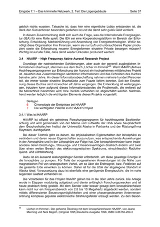 Eingabe 7.1 – Das kriminelle Netzwerk, 2. Teil: Die Lügengebäude                    Seite 37




geblich nichts wussten. Tatsache ist, dass hier eine eigentliche Lobby entstanden ist, die
dank den Subventionen besonders gediehen ist und die damit sehr gutes Geld verdient.
   In diesem Zusammenhang stellt sich auch die Frage, was die Internationale Energieagen-
tur (IEA) für eine Rolle spielt. Die IEA sei eine Kooperationsplattform im Bereich der Erfor-
schung, Entwicklung, Markteinführung und Anwendung von Energietechnologien. Wofür be-
nötigt diese Organisation ihre Finanzen, wenn sie nur Luft und unbrauchbares Papier produ-
ziert sowie die Erforschung neuerer Energieformen einzelne Private besorgen müssen?
Wichtig ist auf alle Fälle, dass damit wieder Unkosten produziert werden!

3.4   HAARP – High Frequency Active Auroral Research Project
    Grundlage der nachstehenden Schilderungen, aber auch der generell zugänglichen In-
formationen überhaupt, stammen aus dem Buch „Löcher im Himmel“98. Weil HAARP (Aktives
Hochfrequenzprogramm zur Erforschung der Aurora) ein hochgeheimes militärisches Projekt
ist, dauerten das Zusammentragen sämtlicher Informationen und das Schreiben des Buches
beinahe zehn Jahre. An dieser Informationsbeschaffung nahmen mehrere hundert Personen
teil, die immer wieder einzelne Bruchstücke zum Puzzle liefern konnten. Seit der Erschei-
nung dieses Buches sind inzwischen elf Jahre vergangen. Die Entwicklung ist weitergegan-
gen, trotzdem kann aufgrund dieses Informationsstandes die Problematik, die weltweit auf
die Menschheit zukommen wird, bzw. bereits vorhanden ist, abgeschätzt werden. Nachste-
hend werden lediglich die wichtigsten Elemente dieses Projekts vorgestellt:

      Beilagen
      6     Chronologie der Ereignisse bei HAARP
      7     Die wichtigsten Patente zum HAARP-Projekt

3.4.1 Was ist HAARP
   HAARP ist offiziell ein geheimes Forschungsprogramm für hochfrequente Strahlenfor-
schung und wird gemeinsam von der Marine und Luftwaffe der USA sowie hauptsächlich
dem Geophysikalischen Institut der Universität Alaska in Fairbanks und der Rüstungsfirma
Raytheon, durchgeführt.
   Bei dieser Technik geht es darum, die physikalischen Eigenschaften der Ionosphäre zu
verändern und deren neuen Eigenschaften auszunutzen, was entsprechende Auswirkungen
in der Atmosphäre und in der Lithosphäre zur Folge hat. Der Ionosphärenheizer kann insbe-
sondere deren Brechungs-, Streuungs- und Emissionsvermögen drastisch ändern und zwar
über einen weiten Bereich des elektromagnetischen Spektrums, einschliesslich Radiofre-
quenz- und Lichtstrahlung.
    Dazu ist ein äusserst leistungsfähiger Sender erforderlich, um diese gewaltige Energie in
die Ionosphäre zu pumpen. Für Teile der vorgesehenen Anwendungen ist die Nähe zum
magnetischen Pol von strategischem Vorteil, um so über die Erdmagnet- bzw. Feldlinien auf
die gesamte Erde einwirken zu können. Daher ist für die USA der abgelegene Standort in
Alaska ideal. Voraussetzung dazu ist ebenfalls eine genügende Energiezufuhr, die im nahe
liegenden Gasfeld vorhanden ist.
   Die Vorarbeiten für das Projekt HAARP gehen bis in die 30er Jahre zurück. Die Anlage
wurde in Etappen modulartig aufgebaut und diente anfänglich Forschungszwecken und ist
heute praktisch fertig gestellt. Mit dem Sender oder besser gesagt dem Ionosphärenheizer
kann nicht nur ein Frequenzbereich von 2.8 bis 10 Megahertz abgedeckt werden, sondern
mittels differenzierter Steuerungsmöglichkeiten und einer phasengesteuerten Antennenan-
ordnung komplexe gepulste elektronische Strahlungsfelder erzeugt werden. Zu den Beson-


98
      Löcher im Himmel - Der geheime Ökokrieg mit dem Ionosphärenheizer HAARP, von Jeane
      Manning und Nick Begich, (Original 1995) Deutsche Ausgabe 1996, ISBN 3-86150-200-3
 