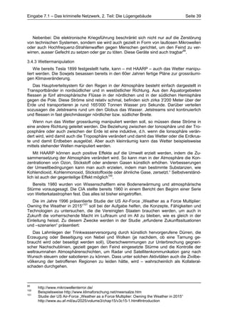 Eingabe 7.1 – Das kriminelle Netzwerk, 2. Teil: Die Lügengebäude                            Seite 39




   Nebenbei: Die elektronische Kriegsführung beschränkt sich nicht nur auf die Zerstörung
von technischen Systemen, sondern sie wird auch gezielt in Form von lautlosen Mikrowellen
oder auch Hochfrequenz-Strahlenwaffen gegen Menschen gerichtet, um den Feind zu ver-
wirren, ausser Gefecht zu setzen oder gar zu töten. Diese Geräte sind auch tragbar99.

3.4.3 Wettermanipulation
    Wie bereits Tesla 1899 festgestellt hatte, kann – mit HAARP – auch das Wetter manipu-
liert werden. Die Sowjets besassen bereits in den 60er Jahren fertige Pläne zur grossräumi-
gen Klimaveränderung.
    Das Hauptverteilsystem für den Regen in der Atmosphäre besteht einfach dargestellt in
Transportbänder in nordsüdlicher und in westöstlicher Richtung. Aus den Äquatorgebieten
fliessen je fünf atmosphärische Flüsse in der nördlichen und in der südlichen Hemisphäre
gegen die Pole. Diese Ströme sind relativ schmal, befinden sich zirka 3'200 Meter über der
Erde und transportieren je rund 165’000 Tonnen Wasser pro Sekunde. Darüber verteilen
sozusagen die Jetstreams rund um den Globus das Wasser. Jetstreams sind kontinuierlich
und fliessen in fast gleichmässiger nördlicher bzw. südlicher Breite.
   Wenn nun das Wetter grossräumig manipuliert werden soll, so müssen diese Ströme in
eine andere Richtung geleitet werden. Die Beziehung zwischen der Ionosphäre und der Tro-
posphäre oder auch zwischen der Erde ist eine induktive, d.h. wenn die Ionsophäre verän-
dert wird, wird damit auch die Troposphäre verändert und damit das Wetter oder die Erdkrus-
te und damit Erdbeben ausgelöst. Aber auch kleinräumig kann das Wetter beispielsweise
mittels stehender Wellen manipuliert werden.
    Mit HAARP können auch positive Effekte auf die Umwelt erzielt werden, indem die Zu-
sammensetzung der Atmosphäre verändert wird. So kann man in der Atmosphäre die Kon-
zentrationen von Ozon, Stickstoff oder anderen Gasen künstlich erhöhen. Verbesserungen
der Umweltbedingungen kann man auch erzielen, indem man bestimmte Substanzen, wie
Kohlendioxid, Kohlenmonoxid, Stickstoffoxide oder ähnliche Gase, zersetzt.“ Selbstverständ-
lich ist auch der gegenteilige Effekt möglich100.
   Bereits 1980 wurden von Wissenschaftlern eine Bodenerwärmung und atmosphärische
Stürme vorausgesagt. Die CIA stellte bereits 1960 in einem Bericht den Beginn einer Serie
von Wetterkatastrophen fest. Das alles ist bisher eingetroffen.
   Die im Jahre 1996 präsentierte Studie der US Air-Force „Weather as a Force Multiplier:
Owning the Weather in 2015“101 soll bei der Aufgabe helfen, die Konzepte, Fähigkeiten und
Technologien zu untersuchen, die die Vereinigten Staaten brauchen werden, um auch in
Zukunft die vorherrschende Macht im Luftraum und im All zu bleiben, wie es gleich in der
Einleitung heisst. Zu diesem Zwecke werden in der Studie „erfundene Zukunftssituationen
und –szenarien“ präsentiert:
   Das Lahmlegen der Trinkwasserversorgung durch künstlich hervorgerufene Dürren, die
Erzeugung oder Beseitigung von Nebel und Wolken (je nachdem, ob eine Tarnung ge-
braucht wird oder beseitigt werden soll), Überschwemmungen zur Unterbrechung gegneri-
scher Nachschublinien, gezielt gegen den Feind eingesetzte Stürme und die Kontrolle der
weltraumnahen Atmosphärenschichten, um Radar und Satellitenkommunikation ganz nach
Wunsch steuern oder sabotieren zu können. Dass unter solchen Aktivitäten auch die Zivilbe-
völkerung der betroffenen Regionen zu leiden hätte, wird – wahrscheinlich als Kollateral-
schaden durchgehen.



99
      http://www.mikrowellenterror.de/
100
      Beispielsweise http://www.klimaforschung.net/meersalze.htm
101
      Studie der US Air-Force „Weather as a Force Multiplier: Owning the Weather in 2015“
      http://www.au.af.mil/au/2025/volume3/chap15/v3c15-1.htm#Introduction
 