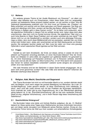 Eingabe 7.1 – Das kriminelle Netzwerk, 2. Teil: Die Lügengebäude                         Seite 4




1.2   Weiteres
   Ein weiteres grosses Thema ist der rituelle Missbrauch von Personen11, vor allem von
Kindern, aber teilweise auch von Erwachsenen, indem diese Opfer nicht nur vergewaltigt,
sondern auf bestialische Weise physisch traktiert werden, um sie nachher zu töten. Wie der
Satanskult beispielsweise praktiziert wird: Ein Kind muss auf Geheiss des „Priesters“ ein
Baby schächten und nachher wird ein Roter getrunken und Fleisch gegessen. Der Rote ent-
puppt sich allerdings nicht Wein, sondern als das Blut des Babys, ebenso das Fleisch12. Der
Fall Dutroux in Belgien geht in diese Szenen zurück13. Es ist daher nicht erstaunlich, wenn
die eigentlichen Drahtzieher in diesem Fall nie verfolgt worden sind, haben diese doch alles
unternommen, dass kein Licht ins Dunkel kommen konnte. Die eigentlichen Täter sind u.a.
auch hohe Beamte im Staat. Diese Praktiken sind viel weiter verbreitet als man denkt14! Sie
dienen nicht nur um die Gesellschaft zu zerrütten, sondern auch eine abhängige Führungs-
riege zu bilden, denn durch diese Mittäterschaft sind sie erpressbar, weshalb man von ihnen
immer mehr fordern kann. Jedes Jahr verschwinden auf der Welt Abertausende von Kindern
spurlos. Die wenigsten tauchen wieder auf. Man muss bei vielen von ihnen eine grausige
Opferrolle in einem satanischen Ritual irgendwo auf der Welt vermuten.

1.3   Fragen
   Handelt es sich beim Amokläufer, der Ende Juli dieses Jahres in Liestal mit einer Axt
plötzlich auf Passanten einschlug ebenfalls um einen Illuminaten-Sklaven? War der Amok-
läufer von Obfelden im Jahre 2002, der angeblich auf «göttlichen Befehl» hin gehandelt ha-
be, mit einer Eisenstange auf Passanten eindrosch und 14 Personen verletzte, ebenfalls
einer oder sind sie alle ein Opfer von Mind Control (Pos. 3.4.5)? Wird damit nicht sukzessive
das Terrain für weitere Gewaltakte vorbereitet? Letzterer wurde übrigens als schizophren
erklärt. Ist er das tatsächlich?
  Wie viele Hinweise sind bei den Behörden in dieser Sache bereits eingegangen, die je-
doch nicht ernst genommen wurden? Wie viele Fälle sind bereits bekannt? Erkennen die
Behörden überhaupt diese Sklaven?



2.    Religion, Adel, Macht, Geschichte und Gegenwart
   Das Thema Illuminaten hat nicht nur mit finanzieller Macht zu tun, sondern dahinter steckt
sehr viel Religion. Auch wenn wegen der grossen Beteiligung von Menschen, die in der „Ei-
ne-Welt-Regierung“ Juden genannt werden, ist diese Verschwörung nicht vollständig „jü-
disch“, denn nicht alle Juden können sich mit den Praktiken der Illuminaten identifizieren.
Auch innerhalb der Juden gibt es eine Gegenströmung, die in der Öffentlichkeit allerdings
wenig bekannt ist. In der „Eine-Welt-Verschwörung“ gibt es hier eine versteckte Ordnung.
Diese ist eine „religiöse Verschwörung“, und in ihrem Herzen trägt diese Verschwörung den
Satantismus2.

2.1   Geschichtlicher Hintergrund2
   Die Illuminaten haben eine letzte und höchste Blutlinie aufgebaut, die als „13. Blutlinie“
bekannt ist. Diese werde eines Tages einen Weltherrscher als einen Antichristen hervorbrin-
gen und dieser werde Jerusalem zum Mittelpunkt seines Reiches machen. Einzig ein cha-
rismatischer Führer könne die Welt aus ihren sozialen und wirtschaftlichen Schwierigkeiten

11
      Unsichtbare Ketten – Der Missbrauch der Hypnose und anderer Trance-Techniken durch Krimi-
      nelle, Sekten und Geheimdienste, von Hans Ulrich Gresch, 2003,
      http://www.hypnoselernen.de/pdf/ketten.pdf oder http://www.mind-control.psychoprobleme.de/
12
      http://www.denkmalnach.org/download/Ritueller_Missbrauch_Dutraux_Sat1.avi
13
      http://www.wahrheitssuche.org/dutroux.html
14
      http://www.denkmalnach.org/
 