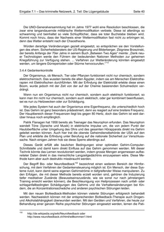 Eingabe 7.1 – Das kriminelle Netzwerk, 2. Teil: Die Lügengebäude                     Seite 40




   Die UNO-Generalversammlung hat im Jahre 1977 wohl eine Resolution beschlossen, die
zwar eine langandauernde militärische Wettermodifikation verbiete. Diese ist allerdings so
schwammig und beinhaltet so viele Schlupflöcher, dass sie toter Buchstabe bleiben wird.
Kommt noch hinzu, dass der Nachweis einer Wettermodifikation fast nicht zu erbringen ist,
denn das Wetter entsteht nach der Chaostheorie.
   Würden derartige Veränderungen gezielt eingesetzt, so entsprächen sie den Vorstellun-
gen des ehem. Sicherheitsberaters der US-Regierung und Bilderberger, Zbigniew Brzezinski,
der bereits Anfangs der 70er Jahre in seinem Buch „Between Two Ages“ meinte: „Dank neu-
er Technologien werde den Führern der bedeutenden Nationen Methoden zur geheimen
Kriegsführung zur Verfügung stehen. ... Verfahren zur Wetteränderung könnten eingesetzt
werden, um längere Dürreperioden oder Stürme hervorzurufen.“112

3.4.4 Gedankenkontrolle
   Der Organismus, ob Mensch, Tier oder Pflanzen funktioniert nicht nur chemisch, sondern
elektrochemisch. Das wussten bereits die alten Ägypter, indem sie am Menschen Elektrothe-
rapien mit Elektrofischen durchführten. Mit der Erfindung der Elektrizität erlebte diese einen
Boom, wurde jedoch mit der Zeit von der auf der Chemie basierenden Schulmedizin ver-
drängt.
   Wenn nun ein Organismus nicht nur chemisch, sondern auch elektrisch funktioniert, so
kann man ihn nicht nur chemisch, sondern auch elektrisch, oder gar kombiniert beeinflussen,
sei es nun zu Heilzwecken oder zur Schädigung.
    Wie jedes System hat auch der Organismus eine Eigenfrequenz, die unterschiedlich hoch
ist. Das Gehirn ist ganz besonders prädestiniert, denn es reagiert auf eine breitere Frequenz.
Der Hauptbereich dieser Frequenzen liegt bis gegen 80 Hertz, doch das Gehirn ist weit dar-
über hinaus noch empfänglich.
   Patrik Flanagan hat 1958 bereits als Teenager das Neurophon erfunden. Das Neurophon
wandelt Töne (Sprache und Musik) in elektrische Impulse um, die von jedem Punkt der
Hautoberfläche unter Umgehung des Ohrs und des gesamten Hörapparats direkt ins Gehirn
geleitet werden können. Auch hier trat die oberste Geheimdienstbehörde der USA auf den
Plan und erklärte die Erfindung unter Berufung auf die nationale Sicherheit zur Verschluss-
sache. Nach einigen Jahren hob sie diese Sperre allerdings auf.
    Dieses Gerät erfüllt alle baulichen Bedingungen einer optimalen Gehirn-Computer-
Schnittstelle und damit kann direkt Einfluss auf das Gehirn genommen werden. Mit dieser
Technik könnte das Lernen revolutioniert werden, indem grosse Mengen angemessen aufbe-
reiteter Daten direkt in das menschliche Langzeitgedächtnis einzuspeisen wäre. Diese Me-
thode kann aber auch destruktiv missbraucht werden.
    Der Begriff Bio- oder Neurofeedback102 bezeichnet einen weiteren Bereich der Hirnfor-
schung, mit dem Verfahren der Gedankensteuerung möglich ist. Ein Mensch, der diese Sys-
teme nutzt, kann damit seine eigenen Gehirnströme in tiefgreifender Weise manipulieren. Zu
den Erfolgen, die mit dieser Methode bereits erzielt worden sind, gehören die Induzierung
tiefer meditativer Zustände (Bewusstseinszustände, wie sie sonst nur nach jahrelangem
Training erreicht werden können), die Beschleunigung von Heilprozessen nach unfall- oder
schlaganfallbedingten Schädigungen des Gehirns und die Verhaltensänderungen bei Kin-
dern, die an Konzentrationsschwäche und anderen psychischen Störungen leiden.
  Mit den neuen Biofeedback-Methoden können vielerlei Störungen erfolgreich behandelt
werden. Nachweislich können mit der entsprechenden Biofeedback-Therapie auch Drogen-
und Alkoholabhängigkeit überwunden werden. Mit den Geräten und Verfahren, die heute zur
Behandlung einer ganzen Reihe psychischer Störungen eingesetzt werden, lernen die Pati-

102
      http://de.wikipedia.org/wiki/Neurofeedback oder
      http://www.neurofeedback.ch/html/willkommen1.html
 