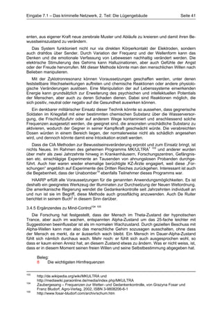 Eingabe 7.1 – Das kriminelle Netzwerk, 2. Teil: Die Lügengebäude                     Seite 41




enten, aus eigener Kraft neue zerebrale Muster und Abläufe zu kreieren und damit ihren Be-
wusstseinszustand zu verändern.
   Das System funktioniert nicht nur via direkten Körperkontakt der Elektroden, sondern
auch drahtlos über Sender. Durch Variation der Frequenz und der Wellenform kann das
Denken und die emotionale Verfassung von Lebewesen nachhaltig verändert werden. Die
elektrische Stimulierung des Gehirns kann Halluzinationen, aber auch Gefühle der Angst
oder der Freude hervorrufen. Mit dieser Methode könnte man den menschlichen Willen nach
Belieben manipulieren.
   Mit der Zyklotronresonanz können Voraussetzungen geschaffen werden, unter denen
feststellbare Wechselwirkungen auftreten und chemische Reaktionen oder andere physiolo-
gische Veränderungen auslösen. Eine Manipulation der auf Lebenssysteme einwirkenden
Energie kann grundsätzlich zur Erweiterung des psychischen und intellektuellen Potentials
der Menschen, aber auch zu deren Schaden dienen. Dabei sind Reaktionen möglich, die
sich positiv, neutral oder negativ auf die Gesundheit auswirken können.
   Ein denkbarer militärischer Einsatz dieser Technik könnte so aussehen, dass gegnerische
Soldaten im Kriegsfall mit einer bestimmten chemischen Substanz über die Wasserversor-
gung, die Frischluftzufuhr oder auf anderem Wege kontaminiert und anschliessend solche
Frequenzen ausgesetzt werden, die geeignet sind, die ansonsten unschädliche Substanz zu
aktivieren, wodurch der Gegner in seiner Kampfkraft geschwächt würde. Die verabreichten
Dosen würden in einem Bereich liegen, der normalerweise nicht als schädlich angesehen
wird, und dennoch könnte damit eine Intoxikation erzielt werden.
   Dass die CIA Methoden zur Bewusstseinsveränderung erprobt und zum Einsatz bringt, ist
nichts Neues. Im Rahmen des geheimen Programms MK/ULTRA7 103 und anderer wurden
über mehr als zwei Jahrzehnte hinweg in Krankenhäusern, Forschungszentren, Gefängnis-
sen etc. einschlägige Experimente an Tausenden von ahnungslosen Probanden durchge-
führt. Auch hier waren wieder ehemalige berüchtigte KZ-Ärzte engagiert, weil diese „For-
schungen“ angeblich auf Experimente des Dritten Reiches zurückgehen. Interessant ist auch
die Begebenheit, dass der Unabomber19 ebenfalls Teilnehmer dieses Programms war.
   HAARP erfüllt alle Voraussetzungen für die genannten Anwendungsmöglichkeiten. Es ist
deshalb ein geeignetes Werkzeug der Illuminaten zur Durchsetzung der Neuen Weltordnung.
Die amerikanische Regierung wendet die Gedankenkontrolle seit Jahrzehnten individuell an
und nun ist sie im Begriff, diese Methode auch grossflächig anzuwenden. Auch De Ruiter
berichtet in seinem Buch2 in diesem Sinn darüber.

3.4.5 Ergänzendes zu Mind-Control104 105
   Die Forschung hat festgestellt, dass der Mensch im Theta-Zustand der hypnotischen
Trance, aber auch im wachen, entspannten Alpha-Zustand um das 25-fache leichter mit
Suggestionen beeinflussbar ist als im normalen Wachzustand. Durch gezielten Beschuss mit
Alpha-Wellen kann man also das menschliche Gehirn sozusagen ausschalten, ohne dass
der Mensch es merkt, da er äusserlich wach bleibt. Ein Mensch im Dauer-Alpha-Zustand
fühlt sich nämlich durchaus wach. Mehr noch: er fühlt sich auch ausgesprochen wohl, so
dass er kaum einen Anreiz hat, an diesem Zustand etwas zu ändern. Was er nicht weiss, ist,
dass er in diesem Moment seinen freien Willen und seine Selbstbestimmung abgegeben hat.

      Beleg:
      8    Die wichtigsten Hirnfrequenzen

103
      http://de.wikipedia.org/wiki/MKULTRA und
      http://mediawiki.paraonline.de/media/index.php/MKULTRA
104
      Zaubergesang – Frequenzen zur Wetter- und Gedankenkontrolle, von Grazyna Fosar und
      Franz Bludorf, Agro-Verlag, 2002, ISBN 3-9808206-6-1
105
      http://www.fosar-bludorf.com/archiv/schum.htm
 
