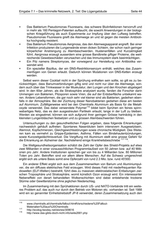 Eingabe 7.1 – Das kriminelle Netzwerk, 2. Teil: Die Lügengebäude                     Seite 44




•     Das Bakterium Pseudomonas Fluoresans, das schwere Blutinfektionen hervorruft und
      in mehr als 160 Pentagon-Patenten auftaucht, die sowohl Anwendungen in der biologi-
      schen Kriegsführung als auch Experimente zur Impfung über den Luftweg betreffen.
      Pseudomonas Fluoresans greift die Atemwege an und ist gegen die meisten Antibioti-
      ka hochgradig resistent.
•     Das Bakterium Pseudomonas Aerginosa, das den Atemwegsapparat angreift. Bei einer
      Infektion produzieren die Lungenwände einen dicken Schleim, der schon nach geringer
      körperlicher Anstrengung zu Atembeschwerden, Hustenanfällen und Kurzatmigkeit
      führt. Aerginosa erzeugt ausserdem eine grosse Bandbreite giftiger Proteine, die weit-
      reichende Gewebeschäden verursachen und das Immunsystem stark beeinträchtigen.
•     Ein Pilz namens Streptomyces, der vorwiegend zur Herstellung von Antibiotika ver-
      wendet wird.
•     Ein spezieller Bazillus, der ein DNS-Restriktionsenzym enthält, welches das Zusam-
      menfügen von Genen erlaubt. Dadurch können Mutationen von DNS-Ketten erzeugt
      werden.
    Selbst wenn dieser Cocktail nicht in der Sprühung enthalten sein sollte, so gilt es zu be-
rücksichtigen, dass Bariumverbindungen giftig sind und nicht nur über die Atemwege, son-
dern auch über das Trinkwasser in der Muskulatur, den Lungen und den Knochen abgelagert
wird. In den 60er Jahren, als die Stratosphäre analysiert wurde, fanden die Forscher darin
Unmengen von Bakterien, Pilzsporen sowie Viren, die auf der Erdoberfläche unbekannt wa-
ren. Andere Lebensformen, die gar noch sehr viel kleiner sind als Bakterien, gedeihen eben-
falls in der Atmosphäre. Bei der Züchtung dieser Nanobakterien gediehen diese am besten
auf Aluminium. Zufälligerweise wird bei den Chemtrails Aluminium als Basis für die Metall-
oxyde verwendet. Das dabei verwendete Polymer116 bildet beim Sprühen ein feines spinn-
webartiges Netz, das es den ausgestreuten Partikeln erlaubt, lange in der Luft zu bleiben.
Werden sie eingeatmet, können sie sich aufgrund ihrer geringen Grösse hartnäckig in den
kleinsten Lungenbläschen festsetzen und zu grossen Atembeschwerden führen.
   Untersuchungen zu den gesundheitlichen Folgen ergeben, dass folgende Erkrankungen
nachweislich gehäuft auftreten: Spontanes Nasenbluten beim intensivem Ausgesetztsein,
Atemnot, Kopfschmerzen, Gleichgewichtsstörungen sowie chronische Müdigkeit. Des Weite-
ren kam es vermehrt zu Grippe-Epidemien, Asthma, Fällen von Bindehautentzündungen,
sowie Kurzzeitgedächtnisverlust. Die Vergiftung mit Aluminium stellt eine grosse Gefahr für
die Erkrankung an Alzheimer dar. Nachstehend einige Krankheitsbeschriebe 117 118.
   Die Weltgesundheitsorganisation schätzt die Zahl der Opfer des Shield-Projekts auf etwa
zwei Milliarden in einer voraussichtlichen Programmlaufzeit von 50 Jahren bzw. auf 40 Milli-
onen pro Jahr. Andere Institutionen sprechen gar von bis zu 4 Milliarden bzw. 80 Millionen
Toten pro Jahr. Betroffen sind vor allem ältere Menschen. Auf die Schweiz umgerechnet
ergibt sich als untere Basis somit eine Opferzahl von rund 2.3 Mio. bzw. rund 45'000.
   Ein anderer Effekt ergibt sich aus dem Zusammenwirken von Barium und Aluminiumpul-
ver, die ein diffuses elektrisches Feld erzeugen. Wird dieses Feld mit niederfrequenten Ra-
diowellen (ELF-Wellen) bestrahlt, führt dies zu massiven elektrostatischen Entladungen zwi-
schen Troposphäre und Stratosphäre, womit künstlich Ozon erzeugt wird. Ein interessanter
Nebeneffekt von derart behandelten Wolkenschichten sind dabei entstehende trockene
Stürme oder Gewitterstürme ohne jeglichen Niederschlag.
   Im Zusammenhang mit den Sprühaktionen durch US- und NATO-Verbände tritt ein weite-
res Problem auf, das auch nur durch den Betrieb von Motoren etc. vorhanden ist: Seit 1988
wird ein so genannter Einheitstreibstoff JP-8 verwendet, deren Zusammensetzung auch den


116
      www.chemtrails.at/chemtrails/fallout.htm#Verschiedene%20Fallout-
      Materialien%20aus%20Chemtrails
117
      http://ecolog.twoday.net/stories/309616
118
      http://www.das-gibts-doch-nicht.info/seite2681.php
 
