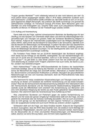 Eingabe 7.1 – Das kriminelle Netzwerk, 2. Teil: Die Lügengebäude                      Seite 45




Truppen gemäss Merkblatt119 nicht vollständig bekannt ist oder nicht bekannt sein darf. Es
muss jedoch davon ausgegangen werden, dass in JP-8 neben zahlreichen Zusätzen auch
das hochtoxische 1,2-Dibromethan (EDB) enthalten sei. Bei EDB handle es sich um ein äus-
serst aggressives Zellgift (Nervengift), das praktisch alle Stoffe durchdringe und generell die
Zellmembranen schädige. Im Tierversuch erzeugt JP-8 Krebs. Beim Menschen gehe man
ebenfalls von einer Krebsgefahr aus. Ursache hiefür seien auch polyzyklische Kohlenwas-
serstoffe und Benzol. Im Weiteren sei der Treibstoff sogar (wieder) verbleit.

3.5.4 Auftrag und Verantwortung
   Damit stellt sich die Frage, welchen schweizerischen Behörden die Bewilligungen für den
Überflug und das Sprühen von Chemtrails erteilt haben und damit die stillschweigenden Kör-
perverletzungen und Tötungen von grossen Teilen der Schweizer Bevölkerung billigend in
Kauf nehmen. Aufgrund der internationalen Zuständigkeit durch die Weltgesundheitsorgani-
sation (WHO), steht primär das Bundesamt für Gesundheit in der Schusslinie, allenfalls auch
das Bundesamt für Meteorologie und Klimatologie. In jedem Fall wäre aber das Departement
des Innern zuständig und damit wäre die Bundesrätin Ruth Dreifuss zuständig gewesen,
heute der Bilderberger Bundesrat Couchepin. Für die Überflugrechte wäre nach wie vor das
Freimaurerdepartement Leuenberger zuständig.
   Die Fondation Franz Weber hat am 22.09.04 diesbezüglich den Bundesrat angefragt,
doch dieser hat die Anfrage an das BUWAL weitergeleitet. Aus der standardmässigen Ant-
wort vom 07.10.04 wird ein Chemtrail bestritten, nicht nur in der Schweiz, sondern sogar in
ganz Europa120. Es gibt leider zu viele blinde Lakaien! Auch hier wie andernorts gilt: „Was
nicht aktenkundig ist, existiert nicht!“ Folglich unternimmt man auch nichts, die Sache zu prü-
fen, sondern man bestreitet arrogant!
   Nach Haderer/Hiess112 habe der UNO-Generalsekretär die Existenz der beobachteten
Chemtrails bestätigt. Ziel sei die Rettung des Planeten vor dem drohenden Klimakollaps. So
könne der Menschheit die nötige Zeit verschafft werden, Alternativen zu fossilen Brennstof-
fen, Benzinmotoren und kalorischen Kraftwerken zu erfinden. Bezüglich der gesundheitlichen
Nebenwirkungen sei man vom Ausmass überrascht, doch die Pharma-Branche habe dazu
bereits Hand geboten!
   Wer übernimmt für diese vorsätzlichen Körperverletzungen und Tötungen sowie die Ver-
seuchung von Boden und Gewässer die rechtliche Verantwortung und wer leistet Schaden-
ersatz? Was hat die freimaurerische Bundesversammlung anlässlich ihrer Oberaufsicht über
den freimaurerische Bundesrat und die freimaurerische Staatsverwaltung festgestellt und
weshalb wurde die Öffentlichkeit nicht orientiert? Die Kontaminierung von Menschen wird
eine nicht absehbare Steigerung der bereits aus dem Ruder gelaufenen Gesundheitskosten
bewirken. Wer übernimmt dafür die Verantwortung? Eine Aufklärung tut Not!
  Was unternehmen Bundesrat und Parlament gegen die weitere Kontaminierung von
Mensch und Tier sowie der ganzen Umgebung? Insbesondere stellt sich die Frage, wie man
gedenkt die Chemtrails über der Schweiz nachhaltig abzustellen. Hier sei auch anzumerken,
dass es nicht genügt, nur die Sprühaktionen auf dem eigenen Territorium zu unterbinden,
denn der ausgestreute Cocktail wird auch durch Winde aus anderen Ländern zugeführt.
    Schliesslich stellt sich die Frage, wer diese Einsätze bezahlt. Aufgrund der Organisation
ist davon auszugehen, dass die WHO diese bezahlen wird, die wiederum durch Beiträge der
verschiedenen Mitgliedstaaten, darunter auch der Schweiz, finanziert werden. Damit bezah-
len die Steuerzahler die an ihnen verursachten Körperverletzungen und Massentötungen
selbst, obschon sie keine Ahnung haben, was mit ihrem Geld angestellt wird.


119
      http://www.chppmeur.healthcare.hqusareur.army.mil/news/factsheets/DOH-FS010B%20JP-
      8%20(German).pdf
120
      http://www.chemtrails.ch/dokumentationen/JFW70.htm
 