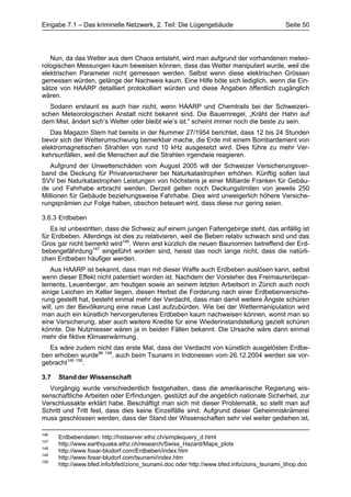 Eingabe 7.1 – Das kriminelle Netzwerk, 2. Teil: Die Lügengebäude                          Seite 50




   Nun, da das Wetter aus dem Chaos entsteht, wird man aufgrund der vorhandenen meteo-
rologischen Messungen kaum beweisen können, dass das Wetter manipuliert wurde, weil die
elektrischen Parameter nicht gemessen werden. Selbst wenn diese elektrischen Grössen
gemessen würden, gelänge der Nachweis kaum. Eine Hilfe böte sich lediglich, wenn die Ein-
sätze von HAARP detailliert protokolliert würden und diese Angaben öffentlich zugänglich
wären.
   Sodann erstaunt es auch hier nicht, wenn HAARP und Chemtrails bei der Schweizeri-
schen Meteorologischen Anstalt nicht bekannt sind. Die Bauernregel, „Kräht der Hahn auf
dem Mist, ändert sich’s Wetter oder bleibt wie’s ist.“ scheint immer noch die beste zu sein.
   Das Magazin Stern hat bereits in der Nummer 27/1954 berichtet, dass 12 bis 24 Stunden
bevor sich der Wetterumschwung bemerkbar mache, die Erde mit einem Bombardement von
elektromagnetischen Strahlen von rund 10 kHz ausgesetzt wird. Dies führe zu mehr Ver-
kehrsunfällen, weil die Menschen auf die Strahlen irgendwie reagieren.
   Aufgrund der Unwetterschäden vom August 2005 will der Schweizer Versicherungsver-
band die Deckung für Privatversicherer bei Naturkatastrophen erhöhen. Künftig sollen laut
SVV bei Naturkatastrophen Leistungen von höchstens je einer Milliarde Franken für Gebäu-
de und Fahrhabe erbracht werden. Derzeit gelten noch Deckungslimiten von jeweils 250
Millionen für Gebäude beziehungsweise Fahrhabe. Dies wird unweigerlich höhere Versiche-
rungsprämien zur Folge haben, obschon beteuert wird, dass diese nur gering seien.

3.6.3 Erdbeben
   Es ist unbestritten, dass die Schweiz auf einem jungen Faltengebirge steht, das anfällig ist
für Erdbeben. Allerdings ist dies zu relativieren, weil die Beben relativ schwach sind und das
Gros gar nicht bemerkt wird146. Wenn erst kürzlich die neuen Baunormen betreffend der Erd-
bebengefährdung147 eingeführt worden sind, heisst das noch lange nicht, dass die natürli-
chen Erdbeben häufiger werden.
    Aus HAARP ist bekannt, dass man mit dieser Waffe auch Erdbeben auslösen kann, selbst
wenn dieser Effekt nicht patentiert worden ist. Nachdem der Vorsteher des Freimaurerdepar-
tements, Leuenberger, am heutigen sowie an seinem letzten Arbeitsort in Zürich auch noch
einige Leichen im Keller liegen, diesen Herbst die Forderung nach einer Erdbebenversiche-
rung gestellt hat, besteht einmal mehr der Verdacht, dass man damit weitere Ängste schüren
will, um der Bevölkerung eine neue Last aufzubürden. Wie bei der Wettermanipulation wird
man auch ein künstlich hervorgerufenes Erdbeben kaum nachweisen können, womit man so
eine Versicherung, aber auch weitere Kredite für eine Wiederinstandstellung gezielt schüren
könnte. Die Nutzniesser wären ja in beiden Fällen bekannt. Die Ursache wäre dann einmal
mehr die fiktive Klimaerwärmung.
  Es wäre zudem nicht das erste Mal, dass der Verdacht von künstlich ausgelösten Erdbe-
ben erhoben wurde98 148, auch beim Tsunami in Indonesien vom 26.12.2004 werden sie vor-
gebracht149 150.

3.7   Stand der Wissenschaft
  Vorgängig wurde verschiedentlich festgehalten, dass die amerikanische Regierung wis-
senschaftliche Arbeiten oder Erfindungen, gestützt auf die angeblich nationale Sicherheit, zur
Verschlussakte erklärt habe. Beschäftigt man sich mit dieser Problematik, so stellt man auf
Schritt und Tritt fest, dass dies keine Einzelfälle sind. Aufgrund dieser Geheimniskrämerei
muss geschlossen werden, dass der Stand der Wissenschaften sehr viel weiter gediehen ist,

146
      Erdbebendaten: http://histserver.ethz.ch/simplequery_d.html
147
      http://www.earthquake.ethz.ch/research/Swiss_Hazard/Maps_plots
148
      http://www.fosar-bludorf.com/Erdbeben/index.htm
149
      http://www.fosar-bludorf.com/tsunami/index.htm
150
      http://www.bfed.info/bfed/zions_tsunami.doc oder http://www.bfed.info/zions_tsunami_lihop.doc
 