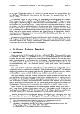 Eingabe 7.1 – Das kriminelle Netzwerk, 2. Teil: Die Lügengebäude                       Seite 51




als er in der Öffentlichkeit bekannt ist. Das ist nicht nur die Meinung des Schreibenden, son-
dern DeRuiter2 hält ebenfalls fest, dass nur die Illuminaten den genauen Stand der For-
schung kennen.
   Ein weiteres Thema ist die Richtigkeit der verschiedenen wissenschaftlichen Theorien.
Diese werden von Wissenschaftlern zum Teil erheblich in Frage gestellt151. Als prominentes
Beispiel gilt die Allgemeingültigkeit der Einsteinschen Relativitätstheorie. Sie wurde zu etwas
hochstilisiert, was sie nie war und um Einstein wurde ein völlig haltloser Kult geprägt, den er
nie verdient hat. Sie ist das Haupthindernis für das entstandene Wissenschaftsdilemma. Im
Buch "Hundert Autoren gegen Einstein" von Hans Israel, herausgegeben im Jahre 1931,
sind 28 Beiträge von verschiedenen Wissenschaftlern aufgeführt, die sich vehement gegen
diese Theorie zur Wehr setzten. Anfänglich war diese Kritik nur in Fachkreisen bekannt,
doch inzwischen ist dies auch einer interessierten Öffentlichkeit bewusst. Dazu gibt es eine
ganze Anzahl von Fachliteratur.
     Ein weiteres, noch grösseres Thema ist die Richtigkeit der Schulmedizin, denn dieses be-
trifft die ganze Bevölkerung direkt. Trotzdem weiss sie nichts, oder zumindest kaum etwas
von ihrem Schicksal. Wie Sie noch sehen werden, wird diese „Wissenschaft“ in den Pharma-
firmen nach ökonomischen Gesichtspunkten festgelegt.



4.    Bevölkerung – Ernährung – Gesundheit

4.1   Bevölkerung2
   Ende des zweiten Weltkrieges bemerkte die intellektuelle "Elite" (Wissenschaftler), dass
es nach dem Jahr 2000 zu einer Überbevölkerung und einem totalen Kollaps der Menschheit
kommen würde und ein Fortbestand der menschlichen Rasse gefährdet sei, was den Illumi-
naten mitgeteilt wurde. In der Folge wurden verschiedene Pläne ausgearbeitet und man kam
zum Schluss, dass die Bevölkerung zu reduzieren sei. Nach Ansicht der Illuminaten musste
die Weltbevölkerung auf 2,5 Mia. reduziert werden. Zurzeit leben rund 6.5 Mia. Einwohner
auf der Erde.
   Das erste Studium wurde noch während des Zweiten Weltkrieges durchgeführt, um die
Auswirkung der zurückkehrenden Soldaten auf die Wirtschaft einzuschränken38. Die weiteren
Studien und Ausführungen ergaben, dass sich die Senkung der Geburtenrate nicht als be-
sonders effizient erwies, weshalb die Steigerung der Sterberate gefördert wurde.
   Was man brauchte, war eine tödliche Seuche oder etwas anderes Abscheuliches, das
man der Natur und nicht den Illuminaten in die Schuhe schieben konnte. Es wurden mehrere
Vorschläge vom Club of Rome (COR) vorgelegt. Ein Vorschlag war es, eine Seuche unters
Volk zu mischen, die einen, der Schwarzen Pest ähnlichen Effekt aufweist. Hauptvorschlag
war es, eine Mikrobe zu entwickeln, die das menschliche Autoimmunsystem angreifen und
gleichzeitig die Entwicklung eines entsprechenden Impfstoffes unmöglich machen würde.
   Diese Mikrobe, die das menschliche Autoimmunsystem angreift, heisst heute AIDS152.
Das Projekt wurde 1969 vom US-Kongress unter H.B.15090 bewilligt und $ 10 Millionen an
das Departement of Defense (DOD) überwiesen. Die WHO rief dazu die Wissenschaftler auf,
an diesem Projekt, ein für Menschen tödliches Virus zu entwickeln, mitzumachen153.
  Teile der amerikanischen Bevölkerung wurden 1978 infiziert und zwar zuerst unter den
Homosexuellen. Und zwar durch die Hepatitis B-Impfung. Der afrikanische Kontinent wurde

151
      http://www.borderlands.de/physics.php3 und http://www.bourbaki.de/Physik.html
152
      http://de.wikipedia.org/wiki/Jakob_Segal#AIDS.2FHIV-Thesen
153
      Siehe auch „Die geplanten Seuchen. AIDS, SARS und die militärische Genforschung“, von
      Wolfgang Eggert, Eggert Verlag, 2003, ISBN: 3935845081
      Buchbesprechung auf http://www.politonline.ch/?content=books
 