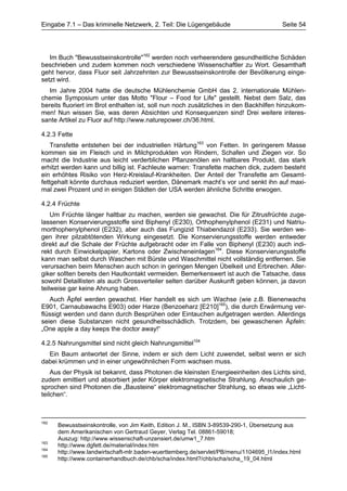 Eingabe 7.1 – Das kriminelle Netzwerk, 2. Teil: Die Lügengebäude                        Seite 54




   Im Buch "Bewusstseinskontrolle"162 werden noch verheerendere gesundheitliche Schäden
beschrieben und zudem kommen noch verschiedene Wissenschaftler zu Wort. Gesamthaft
geht hervor, dass Fluor seit Jahrzehnten zur Bewusstseinskontrolle der Bevölkerung einge-
setzt wird.
   Im Jahre 2004 hatte die deutsche Mühlenchemie GmbH das 2. internationale Mühlen-
chemie Symposium unter das Motto "Flour – Food for Life" gestellt. Nebst dem Salz, das
bereits fluoriert im Brot enthalten ist, soll nun noch zusätzliches in den Backhilfen hinzukom-
men! Nun wissen Sie, was deren Absichten und Konsequenzen sind! Drei weitere interes-
sante Artikel zu Fluor auf http://www.naturepower.ch/36.html.

4.2.3 Fette
    Transfette entstehen bei der industriellen Härtung163 von Fetten. In geringerem Masse
kommen sie im Fleisch und in Milchprodukten von Rindern, Schafen und Ziegen vor. So
macht die Industrie aus leicht verderblichen Pflanzenölen ein haltbares Produkt, das stark
erhitzt werden kann und billig ist. Fachleute warnen: Transfette machen dick, zudem besteht
ein erhöhtes Risiko von Herz-Kreislauf-Krankheiten. Der Anteil der Transfette am Gesamt-
fettgehalt könnte durchaus reduziert werden, Dänemark macht’s vor und senkt ihn auf maxi-
mal zwei Prozent und in einigen Städten der USA werden ähnliche Schritte erwogen.

4.2.4 Früchte
    Um Früchte länger haltbar zu machen, werden sie gewachst. Die für Zitrusfrüchte zuge-
lassenen Konservierungsstoffe sind Biphenyl (E230), Orthophenylphenol (E231) und Natriu-
morthophenylphenol (E232), aber auch das Fungizid Thiabendazol (E233). Sie werden we-
gen ihrer pilzabtötenden Wirkung eingesetzt. Die Konservierungsstoffe werden entweder
direkt auf die Schale der Früchte aufgebracht oder im Falle von Biphenyl (E230) auch indi-
rekt durch Einwickelpapier, Kartons oder Zwischeneinlagen164. Diese Konservierungsstoffe
kann man selbst durch Waschen mit Bürste und Waschmittel nicht vollständig entfernen. Sie
verursachen beim Menschen auch schon in geringen Mengen Übelkeit und Erbrechen. Aller-
giker sollten bereits den Hautkontakt vermeiden. Bemerkenswert ist auch die Tatsache, dass
sowohl Detaillisten als auch Grossverteiler selten darüber Auskunft geben können, ja davon
teilweise gar keine Ahnung haben.
   Auch Äpfel werden gewachst. Hier handelt es sich um Wachse (wie z.B. Bienenwachs
E901, Carnaubawachs E903) oder Harze (Benzoeharz [E210]165), die durch Erwärmung ver-
flüssigt werden und dann durch Besprühen oder Eintauchen aufgetragen werden. Allerdings
seien diese Substanzen nicht gesundheitsschädlich. Trotzdem, bei gewaschenen Äpfeln:
„One apple a day keeps the doctor away!“

4.2.5 Nahrungsmittel sind nicht gleich Nahrungsmittel104
  Ein Baum antwortet der Sinne, indem er sich dem Licht zuwendet, selbst wenn er sich
dabei krümmen und in einer ungewöhnlichen Form wachsen muss.
    Aus der Physik ist bekannt, dass Photonen die kleinsten Energieeinheiten des Lichts sind,
zudem emittiert und absorbiert jeder Körper elektromagnetische Strahlung. Anschaulich ge-
sprochen sind Photonen die „Bausteine“ elektromagnetischer Strahlung, so etwas wie „Licht-
teilchen“.



162
      Bewusstseinskontrolle, von Jim Keith, Edition J. M., ISBN 3-89539-290-1, Übersetzung aus
      dem Amerikanischen von Gertraud Geyer, Verlag Tel. 08861-59018;
      Auszug: http://www.wissenschaft-unzensiert.de/umw1_7.htm
163
      http://www.dgfett.de/material/index.htm
164
      http://www.landwirtschaft-mlr.baden-wuerttemberg.de/servlet/PB/menu/1104695_l1/index.html
165
      http://www.containerhandbuch.de/chb/scha/index.html?/chb/scha/scha_19_04.html
 