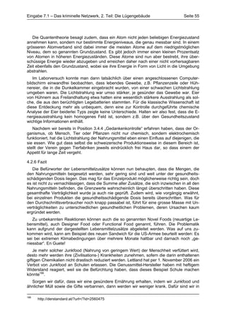 Eingabe 7.1 – Das kriminelle Netzwerk, 2. Teil: Die Lügengebäude                      Seite 55




   Die Quantentheorie besagt zudem, dass ein Atom nicht jeden beliebigen Energiezustand
annehmen kann, sondern nur bestimmte Energieniveaus, die genau messbar sind. In einem
grösseren Atomverband sind dabei immer die meisten Atome auf dem niedrigstmöglichen
Niveau, dem so genannten Grundzustand. Es gibt jedoch immer einen kleinen Prozentsatz
von Atomen in höheren Energiezuständen. Diese Atome sind nun aber bestrebt, ihre über-
schüssige Energie wieder abzugeben und erreichen daher nach einer nicht vorhersagbaren
Zeit ebenfalls den Grundzustand, wobei sie ihre Energie in Form von Licht in die Umgebung
abstrahlen.
    Im Laborversuch konnte man dann tatsächlich über einen angeschlossenen Computer-
bildschirm einwandfrei beobachten, dass lebendes Gewebe, z.B. Pflanzenzeile oder Hüh-
nereier, die in die Dunkelkammer eingebracht wurden, von einer schwachen Lichtstrahlung
umgeben waren. Die Lichtstrahlung war umso stärker, je gesünder das Gewebe war. Eier
von Hühnern aus Freilandhaltung etwa hatten eine wesentlich stärkere Ausstrahlung als sol-
che, die aus den berüchtigten Legebatterien stammten. Für die klassische Wissenschaft ist
diese Entdeckung mehr als unbequem, denn eine zur Kontrolle durchgeführte chemische
Analyse der Eier beiderlei Typs zeigte keine Unterschiede. Halten wir also fest, dass die E-
nergieausstrahlung kein homogenes Feld ist, sondern z.B. über den Gesundheitszustand
wichtige Informationen enthält.
   Nachdem wir bereits in Position 3.4.4 „Gedankenkontrolle“ erfahren haben, dass der Or-
ganismus, ob Mensch, Tier oder Pflanzen nicht nur chemisch, sondern elektrochemisch
funktioniert, hat die Lichtstrahlung der Nahrungsmittel eben einen Einfluss auf diejenigen, die
sie essen. Wie gut dass selbst die schweizerische Produktionsweise in diesem Bereich ist,
stellt der Verein gegen Tierfabriken jeweils eindrücklich frei Haus dar, so dass einem der
Appetit für lange Zeit vergeht.

4.2.6 Fazit
   Die Befürworter der Lebensmittelzusätze können nun behaupten, dass die Mengen, die
den Nahrungsmitteln beigesetzt werden, sehr gering sind und weit unter der gesundheits-
schädigenden Dosis liegen. Das mag für das Einzelprodukt möglicherweise richtig sein, doch
es ist nicht zu vernachlässigen, dass die Summe aller Zusätze, die sich inzwischen in all den
Nahrungsmitteln befinden, die Grenzwerte wahrscheinlich längst überschritten haben. Diese
gesamthafte Verträglichkeit wurde ja auch nie geprüft. Zudem wird, wie vorgängig erwähnt,
bei einzelnen Produkten die gesundheitsschädigende Dosis bereits überschritten. Was für
den Durchschnittsverbraucher noch knapp passabel ist, führt für eine grosse Masse mit Un-
verträglichkeiten zu unterschiedlichen gesundheitlichen Problemen, deren Ursachen kaum
ergründet werden.
   Zu unbekannten Reaktionen können auch die so genannten Novel Foods (neuartige Le-
bensmittel), auch Designer Food oder Functional Food genannt, führen. Die Problematik
kann aufgrund der dargestellten Lebensmittelzusätze abgeleitet werden. Was auf uns zu-
kommen wird, kann am Beispiel des neuen Sandwich für die US-Armee beurteilt werden: Es
sei bei extremen Klimabedingungen über mehrere Monate haltbar und darnach noch „ge-
niessbar“. En Guete!
    Je mehr solcher Junkfood (Nahrung von geringem Wert) der Menschheit verfüttert wird,
desto mehr werden ihre (Zivilisations-) Krankheiten zunehmen, sofern die darin enthaltenen
giftigen Chemikalien nicht drastisch reduziert werden. Lettland hat per 1. November 2006 ein
Verbot von Junkfood an Schulen erlassen. Die Genussmittel-Hersteller haben mit heftigem
Widerstand reagiert, weil sie die Befürchtung haben, dass dieses Beispiel Schule machen
könnte166.
  Sorgen wir dafür, dass wir eine gesündere Ernährung erhalten, indem wir Junkfood und
ähnlicher Müll sowie die Gifte verbannen, dann werden wir weniger krank. Dafür sind wir in

166
      http://derstandard.at/?url=/?id=2560475
 
