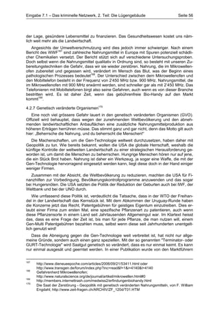 Eingabe 7.1 – Das kriminelle Netzwerk, 2. Teil: Die Lügengebäude                           Seite 56




der Lage, gesündere Lebensmittel zu finanzieren. Das Gesundheitswesen kostet uns näm-
lich weit mehr als die Landwirtschaft.
   Angesichts der Umweltverschmutzung wird dies jedoch immer schwieriger. Nach einem
Bericht des WWF167 sind zahlreiche Nahrungsmittel in Europa mit Spuren potenziell schädli-
cher Chemikalien versetzt. Der Bericht stützt sich auf verschiedene Untersuchungsproben.
Doch selbst wenn die Nahrungsmittel qualitativ in Ordnung sind, so besteht mit unseren Zu-
bereitungstechniken die Gefahr, dass wir sie wieder zerstören. Nahrung, die im Mikrowellen-
ofen zubereitet und gegessen wird, verändert im Mensch das Blut, was der Beginn eines
pathologischen Prozesses bedeutet168. Der Unterschied zwischen dem Mikrowellenofen und
den Mobiltelefon besteht in der Frequenz von 2’450 MHz bzw. 900 MHz. Nahrungsmittel, die
im Mikrowellenofen mit 900 MHz erwärmt werden, sind schneller gar als mit 2’450 MHz. Das
Telefonieren mit Mobiltelefonen birgt also seine Gefahren, auch wenn es von dieser Branche
bestritten wird. Es ist daher Zeit, wenn das gebührenfreie Bio-Handy auf den Markt
kommt169.

4.2.7 Genetisch veränderte Organismen170
   Eine noch viel grössere Gefahr lauert in den genetisch veränderten Organismen (GVO).
Offiziell wird behauptet, dass wegen der zunehmenden Weltbevölkerung und den abneh-
menden landwirtschaftlichen Anbauflächen eine zusätzliche Nahrungsmittelproduktion aus
höheren Erträgen herrühren müsse. Das stimmt ganz und gar nicht, denn das Motto gilt auch
hier: „Beherrsche die Nahrung, und du beherrscht die Menschen!“
   Die Machenschaften, um die Gen-Technologie weltweit durchzusetzen, haben daher mit
Geopolitik zu tun. Wie bereits bekannt, wollen die USA die globale Herrschaft, weshalb die
künftige Kontrolle der weltweiten Landwirtschaft zu einer strategischen Herausforderung ge-
worden ist, um damit die Menschen zu beherrschen. Hungrige Menschen hören nur auf jene,
die ein Stück Brot haben. Nahrung ist daher ein Werkzeug, ja sogar eine Waffe, die mit der
Gen-Technologie hervorragend eingesetzt werden kann, liegt diese doch in der Hand einiger
weniger Firmen.
   Zusammen mit der Absicht, die Weltbevölkerung zu reduzieren, machten die USA für Fi-
nanzhilfen zur Vorbedingung, Bevölkerungskontrollprogramme anzuwenden und das sogar
bei Hungersnöten. Die USA setzten die Politik der Reduktion der Geburten auch bei IWF, der
Weltbank und bei der UNO durch.
    Wie umfassend diese Politik ist, verdeutlicht die Tatsache, dass in der WTO der Freihan-
del in der Landwirtschaft das Kernstück ist. Mit dem Abkommen der Uruguay-Runde haben
die Konzerne jetzt das Recht, Patentgebühren für geistiges Eigentum einzutreiben. Dies er-
laubt einer Firma zum ersten Mal, eine spezifische Pflanzenart zu patentieren, auch wenn
diese Pflanzensorte in einem Land seit Jahrtausenden Allgemeingut war. Im Klartext heisst
das, dass es eine Frage der Zeit ist, bis man für jede Pflanze, die man nutzen will, einem
Gen-Multi Patentgebühren bezahlen muss, selbst wenn diese seit Jahrhunderten unentgelt-
lich genutzt wird!
   Dass die Abneigung gegen die Gen-Technologie weit verbreitet ist, hat nicht nur allge-
meine Gründe, sondern auch einen ganz speziellen. Mit der so genannten "Terminator- oder
GURT-Technologie" wird Saatgut genetisch so verändert, dass es nur einmal keimt. Es kann
nur einmal ausgesät und geerntet werden. In einer Publikation wurde von den Marktführern


167
      http://www.dieneueepoche.com/articles/2006/09/21/53411.html oder
      http://www.transgen.de/forum/index.php?inc=read&f=1&i=4140&t=4140
168
      Gefahrenherd Mikrowellenofen;
      http://www.naturalscience.org/de/journal/artikel/mikrowellen.html#0
169
      http://members.internettrash.com/medwiss2/erfindungenbiohandy.html
170
      Die Saat der Zerstörung - Geopolitik mit genetisch veränderten Nahrungsmitteln, von F. William
      Engdahl; http://www.zeit-fragen.ch/ARCHIV/ZF_120d/T01.HTM
 