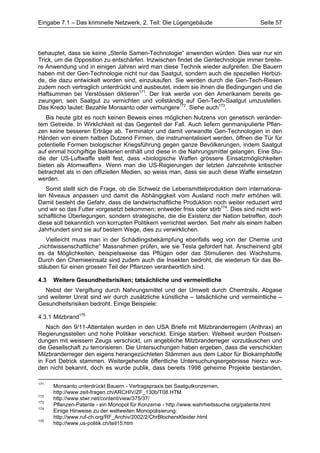 Eingabe 7.1 – Das kriminelle Netzwerk, 2. Teil: Die Lügengebäude                         Seite 57




behauptet, dass sie keine „Sterile Samen-Technologie“ anwenden würden. Dies war nur ein
Trick, um die Opposition zu entschärfen. Inzwischen findet die Gentechnologie immer breite-
re Anwendung und in einigen Jahren wird man diese Technik wieder aufgreifen. Die Bauern
haben mit der Gen-Technologie nicht nur das Saatgut, sondern auch die speziellen Herbizi-
de, die dazu entwickelt worden sind, einzukaufen. Sie werden durch die Gen-Tech-Riesen
zudem noch vertraglich unterdrückt und ausbeutet, indem sie ihnen die Bedingungen und die
Haftsummen bei Verstössen diktieren171. Der Irak werde von den Amerikanern bereits ge-
zwungen, sein Saatgut zu vernichten und vollständig auf Gen-Tech-Saatgut umzustellen.
Das Kredo lautet: Bezahle Monsanto oder verhungere172. Siehe auch173.
   Bis heute gibt es noch keinen Beweis eines möglichen Nutzens von genetisch veränder-
tem Getreide. In Wirklichkeit ist das Gegenteil der Fall. Auch liefern genmanipulierte Pflan-
zen keine besseren Erträge ab. Terminator und damit verwandte Gen-Technologien in den
Händen von einem halben Dutzend Firmen, die instrumentalisiert werden, öffnen die Tür für
potentielle Formen biologischer Kriegsführung gegen ganze Bevölkerungen, indem Saatgut
auf einmal hochgiftige Bakterien enthält und diese in die Nahrungsmittel gelangen. Eine Stu-
die der US-Luftwaffe stellt fest, dass «biologische Waffen grössere Einsatzmöglichkeiten
bieten als Atomwaffen». Wenn man die US-Regierungen der letzten Jahrzehnte kritischer
betrachtet als in den offiziellen Medien, so weiss man, dass sie auch diese Waffe einsetzen
werden.
   Somit stellt sich die Frage, ob die Schweiz die Lebensmittelproduktion dem internationa-
len Niveaus anpassen und damit die Abhängigkeit vom Ausland noch mehr erhöhen will.
Damit besteht die Gefahr, dass die landwirtschaftliche Produktion noch weiter reduziert wird
und wir so das Futter vorgesetzt bekommen; entweder friss oder stirb174. Dies sind nicht wirt-
schaftliche Überlegungen, sondern strategische, die die Existenz der Nation betreffen, doch
diese soll bekanntlich von korrupten Politikern vernichtet werden. Seit mehr als einem halben
Jahrhundert sind sie auf bestem Wege, dies zu verwirklichen.
   Vielleicht muss man in der Schädlingsbekämpfung ebenfalls weg von der Chemie und
„nichtwissenschaftliche“ Massnahmen prüfen, wie sie Tesla gefordert hat. Anscheinend gibt
es da Möglichkeiten, beispielsweise das Pflügen oder das Stimulieren des Wachstums.
Durch den Chemieeinsatz sind zudem auch die Insekten bedroht, die wiederum für das Be-
stäuben für einen grossen Teil der Pflanzen verantwortlich sind.

4.3   Weitere Gesundheitsrisiken; tatsächliche und vermeintliche
  Nebst der Vergiftung durch Nahrungsmittel und der Umwelt durch Chemtrails, Abgase
und weiterer Unrat sind wir durch zusätzliche künstliche – tatsächliche und vermeintliche –
Gesundheitsrisiken bedroht. Einige Beispiele:

4.3.1 Milzbrand175
   Nach den 9/11-Attentaten wurden in den USA Briefe mit Milzbranderregern (Anthrax) an
Regierungsstellen und hohe Politiker verschickt. Einige starben. Weltweit wurden Postsen-
dungen mit weissem Zeugs verschickt, um angebliche Milzbranderreger vorzutäuschen und
die Gesellschaft zu terrorisieren. Die Untersuchungen haben ergeben, dass die verschickten
Milzbranderreger den eigens herangezüchteten Stämmen aus dem Labor für Biokampfstoffe
in Fort Detrick stammen. Weitergehende öffentliche Untersuchungsergebnisse hierzu wur-
den nicht bekannt, doch es wurde publik, dass bereits 1998 geheime Projekte bestanden,

171
      Monsanto unterdrückt Bauern - Vertragspraxis bei Saatgutkonzernen,
      http://www.zeit-fragen.ch/ARCHIV/ZF_130b/T08.HTM
172
      http://www.stwr.net/content/view/375/37/
173
      Pflanzen-Patente - ein Monopol für Konzerne - http://www.wahrheitssuche.org/patente.html
174
      Einige Hinweise zu der weltweiten Monopolisierung:
      http://www.ruf-ch.org/RF_Archiv/2002/2/ChrBlochersKleider.html
175
      http://www.us-politik.ch/teil15.htm
 