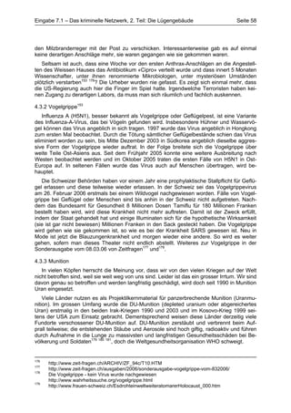 Eingabe 7.1 – Das kriminelle Netzwerk, 2. Teil: Die Lügengebäude                        Seite 58




den Milzbranderreger mit der Post zu verschicken. Interessanterweise gab es auf einmal
keine derartigen Anschläge mehr, sie waren gegangen wie sie gekommen waren.
   Seltsam ist auch, dass eine Woche vor den ersten Anthrax-Anschlägen an die Angestell-
ten des Weissen Hauses das Antibiotikum «Cipro» verteilt wurde und dass innert 5 Monaten
Wissenschafter, unter ihnen renommierte Mikrobiologen, unter mysteriösen Umständen
plötzlich verstarben153 176? Die Urheber wurden nie gefasst. Es zeigt sich einmal mehr, dass
die US-Regierung auch hier die Finger im Spiel hatte. Irgendwelche Terroristen haben kei-
nen Zugang zu derartigen Labors, da muss man sich räumlich und fachlich auskennen.

4.3.2 Vogelgrippe153
   Influenza A (H5N1), besser bekannt als Vogelgrippe oder Geflügelpest, ist eine Variante
des Influenza-A-Virus, das bei Vögeln gefunden wird. Insbesondere Hühner und Wasservö-
gel können das Virus angeblich in sich tragen. 1997 wurde das Virus angeblich in Hongkong
zum ersten Mal beobachtet. Durch die Tötung sämtlicher Geflügelbestände schien das Virus
eliminiert worden zu sein, bis Mitte Dezember 2003 in Südkorea angeblich dieselbe aggres-
sive Form der Vogelgrippe wieder auftrat. In der Folge breitete sich die Vogelgrippe über
weite Teile Ost-Asiens aus. Seit dem Frühjahr 2005 konnte eine weitere Ausbreitung nach
Westen beobachtet werden und im Oktober 2005 traten die ersten Fälle von H5N1 in Ost-
Europa auf. In seltenen Fällen wurde das Virus auch auf Menschen übertragen, wird be-
hauptet.
   Die Schweizer Behörden haben vor einem Jahr eine prophylaktische Stallpflicht für Geflü-
gel erlassen und diese teilweise wieder erlassen. In der Schweiz sei das Vogelgrippevirus
am 26. Februar 2006 erstmals bei einem Wildvogel nachgewiesen worden. Fälle von Vogel-
grippe bei Geflügel oder Menschen sind bis anhin in der Schweiz nicht aufgetreten. Nach-
dem das Bundesamt für Gesundheit 8 Millionen Dosen Tamiflu für 180 Millionen Franken
bestellt haben wird, wird diese Krankheit nicht mehr auftreten. Damit ist der Zweck erfüllt,
indem der Staat gehandelt hat und einige Illuminaten sich für die hypothetische Wirksamkeit
(sie ist gar nicht bewiesen) Millionen Franken in den Sack gesteckt haben. Die Vogelgrippe
wird gehen wie sie gekommen ist, so wie es bei der Krankheit SARS gewesen ist. Neu in
Mode ist jetzt die Blauzungenkrankheit und morgen wieder eine andere. So wird es weiter
gehen, sofern man dieses Theater nicht endlich abstellt. Weiteres zur Vogelgrippe in der
Sonderausgabe vom 08.03.06 von Zeitfragen177 und178.

4.3.3 Munition
   In vielen Köpfen herrscht die Meinung vor, dass wir von den vielen Kriegen auf der Welt
nicht betroffen sind, weil sie weit weg von uns sind. Leider ist das ein grosser Irrtum. Wir sind
davon genau so betroffen und werden langfristig geschädigt, wird doch seit 1990 in Munition
Uran eingesetzt.
    Viele Länder nutzen es als Projektilkernmaterial für panzerbrechende Munition (Uranmu-
nition). Im grossen Umfang wurde die DU-Munition (depleted uranium oder abgereichertes
Uran) erstmalig in den beiden Irak-Kriegen 1990 und 2003 und im Kosovo-Krieg 1999 sei-
tens der USA zum Einsatz gebracht. Dementsprechend weisen diese Länder derzeitig viele
Fundorte verschossener DU-Munition auf. DU-Munition zerstäubt und verbrennt beim Auf-
prall teilweise; die entstehenden Stäube und Aerosole sind hoch giftig, radioaktiv und führen
durch Aufnahme in die Lunge zu massivsten und langfristigen Gesundheitsschäden bei Be-
völkerung und Soldaten179 180 181, doch die Weltgesundheitsorganisation WHO schweigt.


176
      http://www.zeit-fragen.ch/ARCHIV/ZF_94c/T10.HTM
177
      http://www.zeit-fragen.ch/ausgaben/2006/sonderausgabe-vogelgrippe-vom-832006/
178
      Die Vogelgrippe - kein Virus wurde nachgewiesen
      http://www.wahrheitssuche.org/vogelgrippe.html
179
      http://www.frauen-schweiz.ch/EsdrohteinweltweiteratomarerHolocaust_000.htm
 