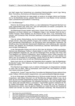 Eingabe 7.1 – Das kriminelle Netzwerk, 2. Teil: Die Lügengebäude                           Seite 6




zen Adel" wegen ihrer Verwendung von unsauberen Machenschaften, sprich Lüge, Betrug,
Mord, Terrorismus, Illuminismus und Satanismus (Schwarze Magie).
   Was den Prinz Bernhard von Lippe angeht, so wurde er vor einigen Jahren aus Gründen,
die nur die Machthaber kennen, geopfert: Man brachte ihn in den Medien mit der multinatio-
nalen Lockheed-Korruptionsaffaire in Verbindung.

2.2.1 Die Bilderberger2 17
   Obschon die Gründung dieses Zirkels u.a. dem holländischen Prinzgemahl Bernhard von
Lippe zugeschrieben wird, weiss man, dass die Rothschilds und dessen Juniorpartner, die
Rockefellers die eigentlichen Lenker sind.
   Die Bilderberger-Gruppe besteht nebst einem inneren Kreis oder Round Table aus neun
Mitgliedern und einem weiteren aus 13 Mitgliedern folgen in der nächsten Stufe die drei in-
nersten Gruppen. Diese bestehen aus der Prieuré de Sion (Pos. 2.3.2), illuminierten Frei-
maurern, dem Schwarzen Adel, führenden Satanisten und weiteren einflussreichen Männern
der Macht.
   Trotz der strikten Geheimhaltung, die ihre Versammlungen umgibt, hat man in Erfahrung
bringen können, dass diese geheime Gruppe unter anderem die folgenden Ziele verfolgt:
Eine internationale Wirtschaftsunion, die Einrichtung eines internationalen Parlaments, die
Schaffung einer internationalen Heeresmacht (Weltarmee) unter Aufhebung aller nationalen
Armeen, des Weiteren die schrittweise Einschränkung nationaler Oberhoheiten zugunsten
einer einzigen Weltregierung.
   In der internationalen Presse wird nicht ein Wort über die jährlichen Treffen geschrieben.
Während des Bilderberger-Treffens in Baden-Baden im Jahre 1991 teilte Davis Rockefeller
seinen Mitgliedern folgendes mit: „Wir sind der Washington Post, der New York Times, dem
Time Magazine und anderen Publikationen, deren Direktoren unsere Treffen besuchen und
unseren Wünschen nach absoluter Geheimhaltung nachgekommen sind, sehr dankbar. Es
wäre in der Tat unmöglich für uns gewesen, unseren Plan für die Welt zu entwickeln, hätten
wir während all dieser Jahre im Licht der Öffentlichkeit gestanden.“
   Damit muss man bis zum Beweis des Gegenteils davon ausgehen, dass die Bilderberger-
Bundesräte Furgler, Cotti, Delamuraz, Koller, Couchepin sowie deren Konsorten18 auch Sa-
tanisten sein können.
   Prinz Bernhard war übrigens noch an weiteren Gründungen von Organisationen beteiligt,
im Jahre 1961 an WWF, 1969 an Greenpeace, dann Earth First!, Sea Shepherd und ähnli-
chen ökoterroristischen Gruppen19.
   Gemäss M.W. Cooper20 habe das Policy Committee der Bilderberg-Gruppe während ihres
ersten Treffens 1954 eine Doktrin angenommen, die zusammenfassend folgendes besagt:
   Es ist ein Krieg gegen die Weltbevölkerung in Richtung sozialer Kontrolle. Es wird darauf
hingewiesen, dass dieses Dokument von der Bevölkerung verborgen bleiben muss, da es
sonst als eine formelle Kriegserklärung erkannt werden könnte. "Die Lösung heutiger Prob-
leme erfordert eine Vorgehensweise, die mitleidslos freimütig ist, ohne sich bezüglich Religi-
onen, Moral oder kulturelle Werte zu zermartern." Geschichtlich gesehen entstammt die "lei-
se Waffen-Technologie" dem Zweiten Weltkrieg. "Es wurde bald von den Personen in
Machtpositionen erkannt, dass die gleichen Methoden zur totalen Kontrolle der Gesellschaft
nützlich sein könnten. Es waren aber bessere Methoden notwendig." Alle Wissenschaft ist


17
      http://www.4rie.com/rie%209.html
18
      http://www.googleswiss.com/fr/globalis/nwo/bb_tableau_ch.pdf
19
      http://www.solidaritaet.com/neuesol/aktuelle/krise/unabomb.htm
20
      Behold a pale Horse, S. 36-65, von M.W. Cooper, Verlag Light Technology Publications, 1991,
      ISBN 0929385225, Auszug: http://www.scientologie.de/sde/sde0208.htm#Weltkrieg
 