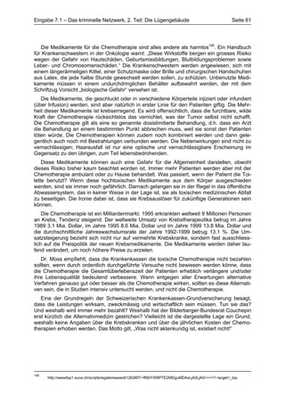 Eingabe 7.1 – Das kriminelle Netzwerk, 2. Teil: Die Lügengebäude                                     Seite 61




   Die Medikamente für die Chemotherapie sind alles andere als harmlos195. Ein Handbuch
für Krankenschwestern in der Onkologie warnt: „Diese Wirkstoffe bergen ein grosses Risiko
wegen der Gefahr von Hautschäden, Geburtsmissbildungen, Blutbildungsproblemen sowie
Leber- und Chromosomenschäden.“ Die Krankenschwestern werden angewiesen, sich mit
einem längerärmeligen Kittel, einer Schutzmaske oder Brille und chirurgischen Handschuhen
aus Latex, die jede halbe Stunde gewechselt werden sollen, zu schützen. Unbenutzte Medi-
kamente müssen in einem undurchdringlichen Behälter aufbewahrt werden, der mit dem
Schriftzug Vorsicht „biologische Gefahr“ versehen ist.
   Die Medikamente, die geschluckt oder in verschiedene Körperteile injiziert oder infundiert
(über Infusion) werden, sind aber natürlich in erster Linie für den Patienten giftig. Die Mehr-
heit dieser Medikamente ist krebserregend. Es wird offensichtlich, dass die furchtbare, wilde
Kraft der Chemotherapie rücksichtslos das vernichtet, was der Tumor selbst nicht schafft.
Die Chemotherapie gilt als eine so genannte dosislimitierte Behandlung, d.h. dass ein Arzt
die Behandlung an einem bestimmten Punkt abbrechen muss, weil sie sonst den Patienten
töten würde. Die Chemotherapien können zudem noch kombiniert werden und dann gele-
gentlich auch noch mit Bestrahlungen verbunden werden. Die Nebenwirkungen sind nicht zu
vernachlässigen; Haarausfall ist nur eine optische und vernachlässigbare Erscheinung im
Gegensatz zu den übrigen, zum Teil lebensbedrohenden.
    Diese Medikamente können auch eine Gefahr für die Allgemeinheit darstellen, obwohl
dieses Risiko bisher kaum beachtet worden ist. Immer mehr Patienten werden aber mit der
Chemotherapie ambulant oder zu Hause behandelt. Was passiert, wenn der Patient die Toi-
lette benutzt? Wenn diese hochtoxischen Medikamente aus dem Körper ausgeschieden
werden, sind sie immer noch gefährlich. Darnach gelangen sie in der Regel in das öffentliche
Abwassersystem, das in keiner Weise in der Lage ist, sie als toxischen medizinischen Abfall
zu beseitigen. Die Ironie dabei ist, dass sie Krebsauslöser für zukünftige Generationen sein
können.
    Die Chemotherapie ist ein Milliardenmarkt. 1995 erkrankten weltweit 9 Millionen Personen
an Krebs, Tendenz steigend. Der weltweite Umsatz von Krebstherapeutika betrug im Jahre
1989 3.1 Mia. Dollar, im Jahre 1995 8.6 Mia. Dollar und im Jahre 1999 13.8 Mia. Dollar und
die durchschnittliche Jahreswachstumsrate der Jahre 1992-1999 betrug 13.1 %. Die Um-
satzsteigerung bezieht sich nicht nur auf vermehrte Krebskranke, sondern fast ausschliess-
lich auf die Preispolitik der neuen Krebsmedikamente. Die Medikamente werden daher lau-
fend verändert, um noch höhere Preise zu erzielen.
   Dr. Moss empfiehlt, dass die Krankenkassen die toxische Chemotherapie nicht bezahlen
sollten, wenn durch ordentlich durchgeführte Versuche nicht bewiesen werden könne, dass
die Chemotherapie die Gesamtüberlebenszeit der Patienten erheblich verlängere und/oder
ihre Lebensqualität bedeutend verbessere. Wenn entgegen aller Erwartungen alternative
Verfahren genauso gut oder besser als die Chemotherapie wirken, sollten es diese Alternati-
ven sein, die in Studien intensiv untersucht werden, und nicht die Chemotherapie.
   Eine der Grundregeln der Schweizerischen Krankenkassen-Grundversicherung besagt,
dass die Leistungen wirksam, zweckmässig und wirtschaftlich sein müssen. Tun sie das?
Und weshalb wird immer mehr bezahlt? Weshalb hat der Bilderberger-Bundesrat Couchepin
erst kürzlich die Alternativmedizin gestrichen? Vielleicht ist die dargestellte Lage ein Grund,
weshalb keine Angaben über die Krebskranken und über die jährlichen Kosten der Chemo-
therapien erhoben werden. Das Motto gilt, „Was nicht aktenkundig ist, existiert nicht!“




195
      http://wwwitsp1.suva.ch/scripts/wgate/waswo612636f7/~flN0YXRlPTE2MDguMDAxLjA0LjA0====?~target=_top
 