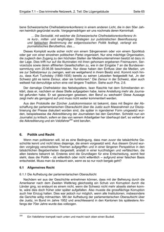 Eingabe 7.1 – Das kriminelle Netzwerk, 2. Teil: Die Lügengebäude                      Seite 65




bene Schweizerische Chefredaktorenkonferenz in einem anderen Licht, die in den 50er Jah-
ren heimlich gegründet wurde. Vergegenwärtigen wir uns nochmals deren Kerninhalt:
         ... Die Seriosität, mit welcher die Schweizerische Chefredaktorenkonferenz ih-
      re kurz-, mittel- und langfristigen Strategien zur publizistischen Beeinflussung
      und faktischen Bestimmung der eidgenössischen Politik festlegt, verlangt ein
      journalistisches Berufsethos, das....
   Dieses Komplott wurde sicher nicht von einem Sängerverein oder von einem Sportklub
oder gar von einer einzelnen politischen Partei organisiert. Nur eine mächtige Organisation,
die zugleich den Zugang zu den höchsten Stellen der Medienunternehmen besitzt ist dazu in
der Lage. Dies trifft nur auf die Illuminaten mit ihren gehorsam ergebenen Freimaurern, Ser-
viceclubs sowie deren affiliierten Gesellschaften zu, wie in der Eingabe 7 an die Bundesver-
sammlung vom 20.06.06 beschrieben. Nur diese haben den Einfluss über die Medien, um
sie zur Selbstzensur zu zwingen, weil sie weitgehend in ihrem Besitz sind. Kommt noch hin-
zu, dass Kurt Tucholsky (1890-1935) bereits zu seinen Lebzeiten festgestellt hat, „In der
Schweiz gibt es keine Zensur, aber sie funktioniert.“ Die Zensur in der Schweiz, aber auch
weltweit hat demzufolge schon eine viel längere Tradition. Siehe auch Pos. 2.6.
    Der damalige Chefredaktor des Nebelspalters, Iwan Raschle hat dem Schreibenden er-
klärt, dass er, nachdem er diese Stelle aufgegeben habe, keine Anstellung mehr als Journa-
list gefunden habe. Er sei gezwungen gewesen, den Beruf zu wechseln! Diese Aussage
zeigt mehr als genügend auf und muss nicht weiter kommentiert werden.
    Aus den Protokolle der Zürcher Justizkommission ist bekannt, dass mit Beginn der Ab-
schaffung der parlamentarischen Oberaufsicht über die Justiz auch Massnahmen zur Diszip-
linierung der Presse diskutiert worden sind, die später in irgendeiner Form umgesetzt wur-
den, beispielsweise die Akkreditierung der Journalisten bei den Gerichten. Schreibt nun ein
Journalist zu kritisch, sofern er das von seinem Arbeitgeber her überhaupt darf, so verliert er
die Akkreditierung und ein Velofahrer205 wird berufen.



6.    Politik und Recht
    Wenn man politisieren will, ist es eine Bedingung, dass man zuvor die tatsächliche Ge-
schichte kennt und nicht bloss diejenige, die einem vorgesetzt wird. Aus diesem Grund wur-
den vorgängig verschiedene Themen aufgegriffen und in einer längeren Perspektive in den
tatsächlichen Begebenheiten dargestellt, anstatt in einer kurzfristigen und verfälschten, die
allen bestens bekannt ist. Ersteres sind die Grundlagen für eine Entscheidung, womit fest
steht, dass die Politik – ob willentlich oder nicht willentlich – aufgrund einer falschen Basis
entscheidet. Muss man da erstaunt sein, wenn es so nur noch bergab geht?

6.1   Allgemeines Recht

6.1.1 Die Aufhebung der parlamentarischen Oberaufsicht
   Nachdem wir aus der Geschichte entnehmen können, dass mit der Befreiung durch die
Amerikaner nach dem Zweiten Weltkrieg gleichzeitig ein Schub von Korruption durch die
Länder ging, so erstaunt es einem nicht, wenn die Schweiz nicht mehr abseits stehen konn-
te, wäre dies doch früher oder später aufgefallen. Also musste die grossflächige Korruption
auch hier Einzug halten. Dies war jedoch nur möglich, wenn alle Institutionen, insbesondere
die Gerichte willig mitmachten. Mit der Aufhebung der parlamentarischen Oberaufsicht über
die Justiz, im Bund im Jahre 1952 und anschliessend in den Kantonen bis spätestens An-
fangs der 70er Jahre wurde das vollzogen.


205
      Ein Velofahrer trampelt nach unten und macht nach oben einen Buckel.
 