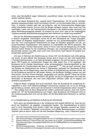 Eingabe 7.1 – Das kriminelle Netzwerk, 2. Teil: Die Lügengebäude                         Seite 68




Amts- oder Berufspflicht sogar Verbrechen auszuführen haben, die ihnen von den Vorge-
setzten befohlen werden.
   Nun will dieser Bundesrat bzw. speziell deren Organisationen, die sie primär vertreten,
gewisse Gesetzesvorhaben rasch durchsetzen können, um die Illuminaten-Ziele zu verwirkli-
chen. In anderen Ländern geht das viel einfacher, weil die freimaurerischen Regierungen
selbst entscheiden können und sie nicht die Bürger befragen müssen. Also muss man hier
nachhelfen, indem sich der freimaurerische Bundesrat in die Abstimmungen einmischt und
aktive Behördenpropaganda betreibt. So erstaunt es auch nicht, dass er die Volksinitiative
'Volkssouveränität statt Behördenpropaganda' dem Parlament zur Ablehnung empfiehlt206.
   Wie gut die Behördenpropaganda vonstatten geht, sei am Beispiel der Swisscoy-Truppe
in Kosovo dargestellt. Ursprünglich wurde sie für den Geniedienst der Truppe propagiert,
doch dieser ist längstens abgeschlossen, weshalb sie nun Sicherheitsaufgaben übernom-
men hat. Vom ursprünglichen Detachement ist sogar ein Bataillon geworden und die „zur
Zusammenarbeit zugewiesenen“ sind praktisch zu Unterstellten der NATO geworden. Die
Swisscoy-Truppe, mit dem Übernamen „Show of Force“ kann bei der Bewachung von leeren
Häusern keinen Nutzen für die Ausbildung erbringen, wie ursprünglich beteuert wurde. Die
Berufsmilitär werden vom VBS, wenn auch noch nicht formal, doch faktisch für längere Aus-
landeinsätze gezwungen207.
    Und was im Rahmen der Abstimmung zur Armee XXI vom Bundesrat noch strikt geleug-
net wurde, ist jetzt offiziell: Die Schweizer Armee wird in einem von den USA bestimmten
«Transformationsprozess» in ein Nato-Anhängsel umgebaut. Sie soll sich genau wie die an-
deren PfP-Truppen an mörderischen Kriegen der USA (siehe Pos. 2.7.2) beteiligen. Der
Bundesrat hat im Oktober beschlossen, einen schweizerischen Verbindungsoffizier an das
Hauptquartier für Transformation der Nato zu entsenden207 208. Hier sei auch vermerkt, dass
die Schweiz ein Detachement der Armee in Afghanistan stationiert hat. Bundesrat Schmid
verteidigt dies mit der Begründung, dass die Armee so Kriegserfahrung sammeln könne, die
für die Ausbildung wertvoll sei. Mit andern Worten, die Schweizer Soldaten müssen von den
Amis lernen, wie man Frauen kidnappt, vergewaltigt und nachher abwirft73! Muss die Armee
lernen wie man die Menschen terrorisiert? Ich glaube, da sitz ein Kriegstreiber und Lakai der
Illuminaten im Bundesrat, den man nach Afghanistan schicken sollte, bis er liegend und
strahlend zurückkommt!
    Aufgrund dieser Vorgänge wird auch ersichtlich, dass der Bundesrat die anstehende Ar-
meereform in einer nicht referendumsfähigen Verordnung umsetzen will, um so ein Anhäng-
sel der Nato zu werden, damit auch die Schweizer in fremde Kriegsdienste ziehen müssen209
210
   . Wie zufällig doch all diese Massnahmen zeitlich aufeinander passen. Auch hier kommt
wieder Art. 191 der Bundesverfassung zum tragen, dass Bundesrat und Parlament nicht an
die Verfassung gebunden sind und sie daher auf die Neutralität keine Rücksicht zu nehmen
haben.

6.1.6 Gewaltenteilung und faktische Aufhebung der Demokratie
   Auch wenn die Gewaltenteilung in der Verfassung nicht explizit definiert ist, muss sie auf-
grund der Staatsform als gegeben vorausgesetzt werden. Die Gewaltenteilung ist jedoch
auch in einer Demokratie nicht absolut, indem den übrigen Gewalten verwehrt sei, keinen
Einblick in die anderen Tätigkeiten vorzunehmen und notfalls Beanstandungen zu erheben.
Vielmehr geht es darum, dass sich die drei Gewalten (Regierung, Justiz, Parlament) gegen-

206
      http://www.admin.ch/ch/d//pore/vi/vis313.html
207
      http://www.zeit-fragen.ch/ausgaben/2006/nr44-vom-31102006/die-swisscoy-sitzt-in-kosovo-fest/
208
      Diverse Artikel zum Thema Armee XXI: http://www.ruf-ch.org/RF_ZurSache/Diverse/Militaer.htm
209
      http://www.zeit-fragen.ch/ausgaben/2006/nr45-vom-8112006/lesehilfe-zum-bundesbueechli-
      osthilfegesetz/
210
      06.050 Armeeorganisation – Änderung, mit weiteren Links:
      http://www.parlament.ch/homepage/do-dossiers-az/do-armeeorg/do-armeeorg-botschaft.htm
 