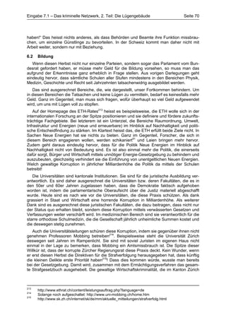 Eingabe 7.1 – Das kriminelle Netzwerk, 2. Teil: Die Lügengebäude                      Seite 70




haben!“ Das heisst nichts anderes, als dass Behörden und Beamte ihre Funktion missbrau-
chen, um einzelne Günstlinge zu bevorteilen. In der Schweiz kommt man daher nicht mit
Arbeit weiter, sondern nur mit Beziehung.

6.2   Bildung
   Wenn diesen Herbst nicht nur einzelne Parteien, sondern sogar das Parlament vom Bun-
desrat gefordert haben, er müsse mehr Geld für die Bildung vorsehen, so muss man das
aufgrund der Erkenntnisse ganz erheblich in Frage stellen. Aus vorigen Darlegungen geht
eindeutig hervor, dass sämtliche Schulen aller Stufen mindestens in den Bereichen Physik,
Medizin, Geschichte und Recht seit Jahrzehnten tatsachenwidrig ausgebildet werden.
   Das sind ausgerechnet Bereiche, die, wie dargestellt, unser Fortkommen behindern. Um
in diesen Bereichen die Tatsachen und keine Lügen zu vermitteln, bedarf es keinesfalls mehr
Geld. Ganz im Gegenteil, man muss sich fragen, wofür überhaupt so viel Geld aufgewendet
wird, um uns mit Lügen voll zu stopfen.
    Auf der Homepage des ETH-Rates213 heisst es beispielsweise, die ETH wolle sich in der
internationalen Forschung an der Spitze positionieren und sie definiere und fördere zukunfts-
trächtige Fachgebiete. Bei letzterem ist ein Unterziel, die Bereiche Raumordnung, Umwelt,
Infrastruktur und Energien (neue und erneuerbare) im Hinblick auf Nachhaltigkeit und politi-
sche Entscheidfindung zu stärken. Im Klartext heisst das, die ETH erfüllt beide Ziele nicht. In
Sachen Neue Energien hat sie nichts zu bieten. Ganz im Gegenteil, Forscher, die sich in
diesem Bereich engagieren wollen, werden schikaniert91 und Laien bringen mehr hervor.
Zudem geht daraus eindeutig hervor, dass für die Politik Neue Energien im Hinblick auf
Nachhaltigkeit nicht von Bedeutung sind. Es ist also einmal mehr die Politik, die einerseits
dafür sorgt, Bürger und Wirtschaft mittels unnötiger Energie-Gesetzgebung zu behindern und
auszubeuten, gleichzeitig verhindert sie die Einführung von unentgeltlichen Neuen Energien.
Welch gewaltige Korruption in jährlicher Milliardenhöhe die Politik da mittels der Schulen
betreibt!
   Die Universitäten sind kantonale Institutionen. Sie sind für die juristische Ausbildung ver-
antwortlich. Es sind daher ausgerechnet die Universitäten bzw. deren Fakultäten, die es in
den 50er und 60er Jahren zugelassen haben, dass die Demokratie faktisch aufgehoben
worden ist, indem die parlamentarische Oberaufsicht über die Justiz materiell abgeschafft
wurde. Heute sind es nach wie vor die Universitäten, die diese Praxis schützen. Als dank
grassiert in Staat und Wirtschaft eine horrende Korruption in Milliardenhöhe. Als weiterer
Dank sind es ausgerechnet diese juristischen Fakultäten, die dazu beitragen, dass nicht nur
der Status quo erhalten bleibt, sondern diese Korruption mittels verwässerten Gesetzen und
Verfassungen weiter verschärft wird. Im medizinischen Bereich sind sie verantwortlich für die
starre orthodoxe Schulmedizin, die die Gesellschaft jährlich unheimliche Summen kostet und
die deswegen stetig zunehmen.
   Auch die Universitätsleitungen schüren diese Korruption, indem sie gegenüber ihnen nicht
genehmen Professoren Mobbing betreiben214. Beispielsweise steht die Universität Zürich
deswegen seit Jahren im Rampenlicht. Sie sind mit soviel Juristen im eigenen Haus nicht
einmal in der Lage zu bemerken, dass Mobbing ein Amtsmissbrauch ist. Die Spitze dieser
Willkür ist, dass der korrupte Zürcher Regierungsrat diese Praxis deckt. Kein Wunder, wenn
er erst diesen Herbst die Direktiven für die Strafverfolgung herausgegeben hat, dass künftig
die kleinen Delikte erste Priorität haben215! Dass dies kommen würde, wusste man bereits
bei der Gesetzgebung. Damit wird, zusammen mit dem Ermächtigungsverfahren das gesam-
te Strafgesetzbuch ausgehebelt. Die gewaltige Wirtschaftskriminalität, die im Kanton Zürich



213
      http://www.ethrat.ch/content/leistungsauftrag.php?language=de
214
      Solange noch aufgeschaltet: http://www.uni-mobbing.ch/home.htm
215
      http://www.sk.zh.ch/internet/sk/de/mm/aktuelle_mitteilungen/strafverfolg.html
 