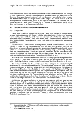 Eingabe 7.1 – Das kriminelle Netzwerk, 2. Teil: Die Lügengebäude                         Seite 72




rig zu überarbeiten. So ist der Unterrichtsstoff nicht durch Steinzeitmethoden à la Energie
Schweiz zu vermitteln, sondern beispielsweise mit Tesla’s Erfindungen. Gleichzeitig ist die
dauernde Bildung zu fördern, jedoch nicht mit irgendwelchen Nebensächlichkeiten, sondern
mit Themen und Inhalten, die uns gesamthaft weiter bringen. Und zuletzt sei auch noch dar-
auf hingewiesen, dass Dummheit lernbar ist. Nicht genormte Kinder bzw. Personen sind kei-
ne Wegwerfartikel. Dieses Buch220 ist nicht nur für Lehrende, sondern für alle, die mit Ausbil-
dung und Erziehung zu tun haben, zu empfehlen.

6.3   Energie- und Gesundheitspolitik sowie weiteres

6.3.1 Energiepolitik
   Dieser Bereich bestätigt eindeutig die Aussage, „Wenn man die Geschichte nicht kennt,
so kann man nicht politisieren!“ Diese – zufällige oder absichtliche – Unkenntnis kostet die
Nation nicht nur sehr viel Geld, sondern sie hat auch noch tatsächliche und behauptete Fol-
geerscheinungen. Bei diesem Thema sollte es für jeden Laien eindrücklich ersichtlich sein,
dass die helvetische Energiepolitik bis heute mehr Schaden angerichtet hat, als dass sie
genützt hat.
   Sodann wäre die Politik in erster Priorität gehalten, endlich die erforderlichen Vorausset-
zungen zu treffen, um den Neuen Energien zum Durchbruch zu verhelfen, damit die seit
Jahrzehnten vorhandene Technik angewendet werden kann. Dazu könnte anfänglich bereits
schon eine unmissverständliche öffentliche Stellungnahme genügen, gleichzeitig sollten je-
doch die Branchenverbände und die Hochschulen aufgerufen werden, diese Entwicklung
sofort voranzutreiben und entsprechende Geräte bereitzustellen. Sie werden dies nur tun,
wenn sie Aussicht haben, dass wieder Rechtssicherheit einkehren wird.
   In einem zweiten raschen Schritt müsste allerdings die Energiegesetzgebung komplett re-
vidiert werden. CO2-Abgaben und Klimarappen gehören der Vergangenheit an. Letzterer
sollte vollständig eingesetzt werden, um die Umstellung auf die Neuen Energien zu fördern.
   Die Energievorschriften bei der Anwendung von Neuen Energien sind ab sofort komplett
aufzuheben, so sind beispielsweise Gebäude, die damit beheizt werden nur noch nach dem
Behaglichkeitsprinzip zu dämmen, sinngemäss bei den Produktionsstätten. Somit ist es je-
dem einzelnen Eigentümer bzw. Betreiber überlassen, was er künftig haben will. Obligatori-
sche Hausanschlüsse für Elektrizität gehören der Vergangenheit an. Künftig stellt jeder den
Strom selbst her. Die seit Jahrzehnten zementierten Strukturen sind aufzulösen. Damit ein-
hergehend werden die Ämter der Energiebehörden ohne Arbeit sein, weil kein Vollzug mehr
anfällt und erst recht keine sinnlosen Energiestudien mehr erstellt werden müssen. Sie sind
über kurz oder lang zu schliessen und entlasten daher den Staatshaushalt.
    Verfolgt man die Wasserstoffszene, so stellt man fest, dass die Behörden ohne Ausnah-
me bei all jenen Projekten engagiert sind, bei denen es darum geht, Wasserstoff grossindus-
triell zu erzeugen und an die Verbraucher zu verkaufen oder Wasserstoff aus fossilen Brenn-
stoffen zu gewinnen, nicht jedoch die individuelle Erzeugung aus Wasser. Der Status quo bei
den Energiemultis muss demnach nach dem Willen der Politik und der Behörden erhalten
bleiben und ihnen für das nächste Jahrtausend einen weiteren Reibach zugeschanzt wer-
den. Man weiss ja, wer in den Verwaltungsräten der Energiemultis sitzt. Ebenfalls werden
Milliarden in die Entwicklung der Kernfusion221 gesteckt, obschon absehbar ist, dass diese
Technik nie handhabbar wird.




220
      Dummheit ist lernbar – Erfahrungen mit Schulversagern, von Jürg Jegge, Zytglogge-Verlag,
      1991, ISBN 3-7296-0391-4
221
      http://de.wikipedia.org/wiki/ITER
 