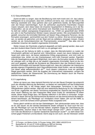 Eingabe 7.1 – Das kriminelle Netzwerk, 2. Teil: Die Lügengebäude                       Seite 73




6.3.2 Gesundheitspolitik
   Zuerst ist dafür zu sorgen, dass die Bevölkerung nicht mehr krank wird, d.h. das Lebens-
mittelgesetz ist so anzupassen, dass kein Junkfood und keine, bzw. viel weniger Gifte in die
Nahrung verarbeitet wird. Dazu gehören aber auch gefährliche Geräte, die Nahrungsmittel
oder den Körper beeinträchtigen. Auch die zahlreichen psychischen Krankheiten müssen
massiv reduziert, denn diese haben die Ursachen hauptsächlich im Mobbing und in der Be-
hördenwillkür, wie sie seit Jahren thematisiert wird. Ebenfalls muss die ausserordentlich ho-
he Zahl der vielfach zwangsweise Eingewiesenen (ca. 10'000 von gesamthaft über 30'000
pro Jahr) in die Psychiatrischen Kliniken massiv reduziert werden. Wie verschiedentlich fest-
gestellt, versuchen die kriminellen Behörden auf diesem Weg unbequeme Personen, die die
Korruption anprangern, sprichwörtlich aus dem Verkehr zu ziehen. Sind sie einmal eingewie-
sen, so werden sie gebrochen und der Staat wird sie zeitlebens versorgen müssen. Zudem
werden sie als Versuchskaninchen der Pharmaindustrie verwendet222. Das alles sind die
verdeckten Ursachen der staatlich organisierten Kriminalität.
  Weiter müssen die Chemtrails umgehend abgestellt und dafür gesorgt werden, dass auch
aus dem Ausland diese Chemie nicht mehr zu uns getragen wird.
   In Bezug auf die Heilung ist dafür zu sorgen, dass die Alternativmedizin zu Lasten der
Schulmedizin gefördert und geschult wird. Heilverfahren, soweit man davon teilweise über-
haupt noch reden kann, die keinen statistischen Erfolg prognostizieren, sind nicht mehr zu
unterstützen bzw. dürfen von den Krankenkassen nicht mehr finanziert werden. Eigentlich
böte die Gesetzgebung genügend Möglichkeit, doch wenn die Korruption bereits im Bundes-
rat vollzogen wird, so liegt das an der staatlich organisierten Kriminalität. Damit ist die Ant-
wort auch gegeben, weshalb der Bundesrat als Oberaufsicht über das Strafrecht diese un-
heimliche Kriminalität nicht beendet! Daraus ergibt sich, dass die Lobbyisten der Interpharma
gemäss eigenem Eingeständnis beim Gesundheitsminister direkt fordern, was sie benötigen
und dieser willigt selbstverständlich ein223. Auch diesem Lobbyismus muss ein gehöriger
Riegel geschoben werden. Nicht die Angaben der Unternehmen interessieren, sondern die
tatsächlichen Fakten der Wissenschaft. Die Dominierung der Medizin durch die Pharma-
branche muss beendet werden.

6.3.3 Lagerhaltung
    Gehen wir davon aus, dass niemand Kenntnis hat von den Neuen Energien (es entspricht
auch der offiziellen Meinung der Behörden), so bleiben wir mehrheitlich auf das Erdölprodukt
fixiert. In einer Zeit, in der Kriege wegen dem behaupteten Terrorismus in den Haupt-
Ölförderländern geführt werden, stellt das eine tatsächliche Bedrohung für die Verfügbarkeit
von Öl dar, ungeachtet, wer diesen Terrorismus angezettelt hat. Obschon die Versorgung mit
einer neuen Ölleitung aus dem Kaspischen Meer einen Ersatz für nahöstliches Öl bieten
würde, dienen diese Kriege dazu, die Ölpreise willkürlich in die Höhe zu schrauben. Ausge-
rechnet in dieser Zeit hat der freimaurerische Bundesrat und das freimaurerische Bundespar-
lament beschlossen, die Pflichtlager von mindestens einem halben Jahr auf die Hälfte zu
verringern, womit die Schweiz einem grösseren Risiko ausgesetzt wird.
   Genau gleich verhält es sich bei den Getreidelagern. Seit Jahrtausenden weiss man, dass
es ein Jahr dauert, bis die nächste Getreideernte wieder verfügbar ist. Doch auch hier wur-
den die Pflichtlager auf rund drei Monate halbiert, angeblich wegen der Liberalisierung der
Getreidemärkte, obschon diese in der Hand einiger weniger sind174. Wenn im letzten Jahr
vom Volk das Moratorium in Sachen Gentechnik beschlossen wurde224, so steht dieser Ent-
scheid gegen Parlament und Bundesrat. Damit zeigt es sich auch, wie die Interessen verteilt



222
      O-Thurgau, von Markus Schär, O-Thurgau Verlag, 2002, ISBN 3-9522572-0-6
223
      Beobachter Nr. 22 vom 27.10.06 mit Bezug zur NZZ am Sonntag
224
      http://www.admin.ch/ch/d//pore/va/20051127/det520.html
 