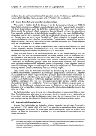 Eingabe 7.1 – Das kriminelle Netzwerk, 2. Teil: Die Lügengebäude                      Seite 74




sind und dass die Vertreter der Gentechnik garantiert wieder ihre Interessen geltend machen
werden. Die Folgen bzw. Konsequenzen sind in Position 4.2.7 beschrieben.

6.4   Innere Sicherheit und besondere Vorkommnisse
    Wie bereits in Position 2.5.1 der Eingabe 7 an die Bundesversammlung vom 20.06.06
festgehalten, sind die gewalttätigen Ausschreitungen nach den Fussballmatchs organisiert,
mit deren Organisatoren auch die Behörden, insbesondere die Polizei unter der gleichen
Decke steckt. Es wird auch offiziell zugegeben, dass der Krawall nicht von den eigentlichen
Fans aus gehe und trotzdem sind die Behörden angeblich nicht in der Lage, die Rädelsführer
dingfest zu machen, denn sie dürfen nicht. Es verhält sich ähnlich wie vor einem Jahr in Pa-
ris. Damals waren es auch fremde Rädelsführer225. Dass möglichst viel Krawall entsteht,
sorgen die Behörden durch den Bau von zahlreichen Fussballstadien, die wie Pilze aus dem
Boden schiessen, bei denen noch nebenbei eine gewaltige Korruption vom Stapel gelassen
wird, wie beispielsweise in St. Gallen, selbst.
  Es fragt sich auch, ob bei diesen Krawallbrüdern auch programmierte Sklaven und Mind
Control eingesetzt werden. Entscheidend jedoch ist, dass diese Krawalle dem kriminellen
Netzwerk die Legitimation liefert, die Gesetzgebung zu verschärfen.
   Wenn man eine Nation in die Versklavung führen will, so darf dieses allerdings nicht be-
waffnet sein. Das ist in der Schweiz mit einer Milizarmee, die ihre Waffe mit Munition zuhau-
se aufbewahrt, ein Handykap. Also muss man alles daran setzen, diese zu entwaffnen.
Nachdem wir die Möglichkeiten über Mind Control kennen, so stellt sich die Frage, ob diese
Technik hier zur Anwendung gelange. Wenn man einzelne Fälle betrachtet, dass Personen
ohne jegliches vorhergehendes Anzeichen, selbst für Angehörige, Suizid begehen, so muss
man sich wahrhaftig fragen, wie das möglich ist. Aber auch die globale bzw. nationale Beein-
flussung mit Mind Control und Mobbing wird dazu Wirkung zeigen.
   Dazu kommt, dass die kriminellen Behörden die Bevölkerung bis aufs Blut reizen, um
nachher entsprechende Massnahmen zu verhängen. Beispielsweise wäre der Fall Leibacher
in Zug selbst in den letzten Tagen vermeidbar gewesen, doch die Behörden unterliessen es
vorsätzlich, dies zu verhindern, ganz geschweige im Vorfeld eine einvernehmliche Lösung zu
suchen. Auch hat Leibacher nicht Suizid begangen, sondern er wurde aus nächster Nähe
kaltblütig erschossen. Der von den Untersuchungsbehörden darüber erstellte Untersu-
chungsbericht strotzt vor vorsätzlichen Fehlern und Lügen. Es ist keineswegs so, dass Lei-
bacher in der Bevölkerung verhasst wäre, ganz im Gegenteil, er wird gar verehrt und die
Behörden sind verhasst! Das heisst mehr als genug! Es ist eine tickende Zeitbombe und das
nicht nur in Zug!
   Die Behörden haben keine Ahnung, ob in diesen Bereichen programmierte Sklaven oder
Mind Control eingesetzt wird, denn erstens wissen sie nicht, was es ist und zweitens ist es
ihnen gleich, weil sie ein Teil des Netzwerks sind. Jene, die nicht dazugehören, sind ruhig
und kuschen, weil sie dank fehlender Rechtssicherheit keine Schikanen erleben wollen.

6.5   Internationale Organisationen
   Aus der Geschichte haben wir feststellen müssen, dass die internationalen Organisatio-
nen wie IWF, WHO, WMO, UNO, IEA, NATO etc. eine höchst zweifelhafte Rolle spielen in
dieser weltweiten Kriminalität. Es muss daher geschlossen werden, dass sie lediglich dazu
dienen, die Ziele der Illuminaten zu erreichen und nicht die bessere Zusammenarbeit zwi-
schen den Völkern.



225
      http://www.zeit-fragen.ch/ausgaben/2006/nr45-vom-8112006/frankreichs-schwere-unruhen-im-
      november-2005-eine-geheimdienstoperation/       in Verbindung mit
      http://www.zeit-fragen.ch/ausgaben/2006/nr45-vom-8112006/franzoesische-geheimdienste-von-
      neokons-unterwandert/
 