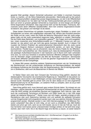 Eingabe 7.1 – Das kriminelle Netzwerk, 2. Teil: Die Lügengebäude                            Seite 77




gesamte Welt genötigt, diesem Schwindel aufzusitzen und Gelder in enormem Ausmass
locker zu machen, um die fiktive Katastrophe abzuwenden. Gleichzeitig gibt es hier jedoch
eine bei Wissenschaftlern vergleichbar grosse Gegenbewegung, von der in der Öffentlichkeit
jedoch nichts bekannt ist. Vor allem der Fall des Treibhausschwindels gibt einem zudenken,
denn um einen so grossen globalen Schwindel zu inszenieren, ist eine riesige und straff ge-
führte Organisation erforderlich. Dies zeigt einmal mehr auf die Illuminaten, Freimaurer, Ser-
viceclubs sowie deren affiliierten Gesellschaften, denn kein anderes Organisations-Cluster
ist bekannt, das grösser und mächtiger ist als dieses.
   Diese beiden Erkenntnisse mit globalen Auswirkungen zeigen Parallelen zu einem vom
Schreibenden vor einem Jahr aufgedeckten nationalen Fall, nämlich dem Komplott zwischen
der Politik und der Justiz, indem die Politik die faktische Oberaufsicht über die Justiz aufge-
geben hatte und die Justiz systematisch begonnen hatte, willkürlich zu urteilen. Gleichzeitig
hat die Politik diese Behörden- und Justizwillkür gedeckt226. Die Folgen sind nicht ausgeblie-
ben, indem inzwischen eine Wirtschaftskriminalität von 17 Milliarden Franken pro Jahr ent-
standen ist, das jedoch noch gar nicht das ganze Ausmass darstellt. Auch in diesem Fall
mussten die früheren Praktiken der parlamentarischen Oberaufsicht über die Justiz zuerst
über einen längeren Zeitraum sukzessive eingeschränkt werden, um dann den Vollzug
durchzuführen. Parallel dazu war es erforderlich, dass die frühere Praktik für die Öffentlich-
keit nicht mehr nachvollziehbar war. Dies beweist auch, dass die diesbezüglichen Protokolle
der jeweiligen Aufsichtskommissionen in den Kantonen und im Bund nicht mehr vorhanden
sind, bzw. nur noch aus Versehen in einzelnen Kantonen öffentlich aufliegen! Das Vorgehen
und die Absichten zeigen ausdrücklich das Bild der Illuminaten, Freimaurer, Serviceclubs
sowie deren affiliierten Gesellschaften. Es sind die gleichen Organisationen wie beim Treib-
hausschwindel und der Energiefrage.
   In dieses Bild passen sämtliche weiteren Gesetzesmassnahmen wie der Verwässerung
der Rechtsnormen und der schleichenden Aufhebung von Rechtsgrundsätzen, die weitere
schrittweise Aufhebung der Kontrollen über die Staatsverwaltung, das Ermächtigungsverfah-
ren in Strafsachen, aber auch die Massnahmen im Bereich der Medien.


   Im Nahen Osten wird unter dem Vorwand des Terrorismus Krieg geführt, obschon der
diesbezügliche Verursacher die amerikanische Regierung ist. Tatsächlich ist das jedoch nur
ein Vorwand, wie er schon in den Weltkriegen und den schmutzigen Kriegen im Kalten Krieg
benutzt wurde. Ebenfalls geht es primär nicht ums Öl, denn dieses ist nur eine angenehme
Nebenerscheinung für die Illuminaten, um weiterhin Profit zu schöpfen, denn es ist ja mehr
als genug Energie vorhanden.
   Dass Krieg geführt wird, muss demnach ganz andere Gründe haben. So müssen wir uns
überlegen, welche Absichten der hysterische Klimaschwindel mit den grundlosen Chemtrails
unter der WHO verfolgt, die künstlichen Seuchen wie Vogelgrippe, Sars, Aids etc. oder, aber
auch der zunehmende Terrorismus mit Bombern und Giften sowie neu in den USA sogar
wieder der etablierte Rassismus227. Weiter muss man sich fragen, weshalb je länger je mehr
Randalismus oder auch Satanismus betrieben wird und weshalb die weltweite Korruption
und der Drogenhandel nicht eingedämmt werden kann oder aus welchen Gründen Personen
programmiert werden. Weshalb werden in den USA Internierungslager für 20 Millionen Per-
sonen vorbereitet? Das alles ist nicht nötig, um ein Land zu entwaffnen, das ABC-Waffen
besitzt und schon gar nicht, wenn es sie nicht besitzt, wie es im Irak der Fall war. Auch der
Iran hat bisher noch keinen seiner unterzeichneten Verträge verletzt. Er hat wohl Uran ange-
reichert, aber mehr nicht. Ob er die Absicht hege eine Bombe zu bauen, ist weder bekannt


226
      http://www.brunner-architekt.ch/politik/index.html > Schriftenwechsel > Eingabe 5 an die Bun-
      desversammlung vom 13.12.05
227
      http://www.zeit-fragen.ch/ausgaben/2006/nr42-vom-16102006/pro-memoria-1998-halten-
      rassistische-theorien-bei-den-us-anthropologen-einzug/
 