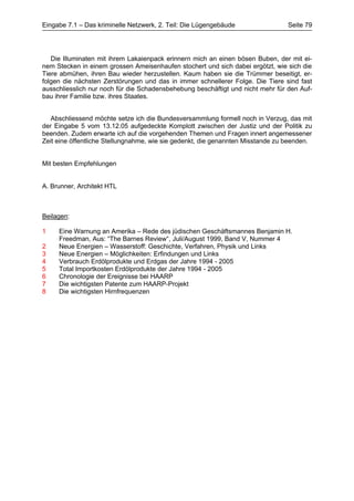 Eingabe 7.1 – Das kriminelle Netzwerk, 2. Teil: Die Lügengebäude                 Seite 79




   Die Illuminaten mit ihrem Lakaienpack erinnern mich an einen bösen Buben, der mit ei-
nem Stecken in einem grossen Ameisenhaufen stochert und sich dabei ergötzt, wie sich die
Tiere abmühen, ihren Bau wieder herzustellen. Kaum haben sie die Trümmer beseitigt, er-
folgen die nächsten Zerstörungen und das in immer schnellerer Folge. Die Tiere sind fast
ausschliesslich nur noch für die Schadensbehebung beschäftigt und nicht mehr für den Auf-
bau ihrer Familie bzw. ihres Staates.


   Abschliessend möchte setze ich die Bundesversammlung formell noch in Verzug, das mit
der Eingabe 5 vom 13.12.05 aufgedeckte Komplott zwischen der Justiz und der Politik zu
beenden. Zudem erwarte ich auf die vorgehenden Themen und Fragen innert angemessener
Zeit eine öffentliche Stellungnahme, wie sie gedenkt, die genannten Misstande zu beenden.


Mit besten Empfehlungen


A. Brunner, Architekt HTL



Beilagen:

1    Eine Warnung an Amerika – Rede des jüdischen Geschäftsmannes Benjamin H.
     Freedman, Aus: “The Barnes Review“, Juli/August 1999, Band V, Nummer 4
2    Neue Energien – Wasserstoff: Geschichte, Verfahren, Physik und Links
3    Neue Energien – Möglichkeiten: Erfindungen und Links
4    Verbrauch Erdölprodukte und Erdgas der Jahre 1994 - 2005
5    Total Importkosten Erdölprodukte der Jahre 1994 - 2005
6    Chronologie der Ereignisse bei HAARP
7    Die wichtigsten Patente zum HAARP-Projekt
8    Die wichtigsten Hirnfrequenzen
 