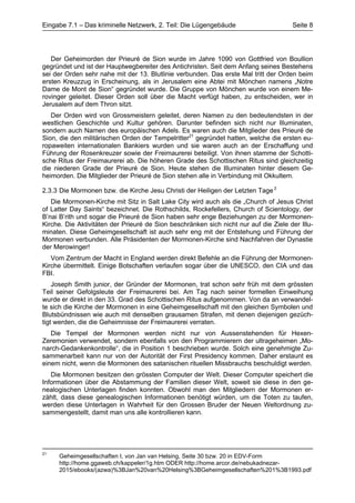 Eingabe 7.1 – Das kriminelle Netzwerk, 2. Teil: Die Lügengebäude                      Seite 8




   Der Geheimorden der Prieuré de Sion wurde im Jahre 1090 von Gottfried von Boullion
gegründet und ist der Hauptwegbereiter des Antichristen. Seit dem Anfang seines Bestehens
sei der Orden sehr nahe mit der 13. Blutlinie verbunden. Das erste Mal tritt der Orden beim
ersten Kreuzzug in Erscheinung, als in Jerusalem eine Abtei mit Mönchen namens „Notre
Dame de Mont de Sion“ gegründet wurde. Die Gruppe von Mönchen wurde von einem Me-
rovinger geleitet. Dieser Orden soll über die Macht verfügt haben, zu entscheiden, wer in
Jerusalem auf dem Thron sitzt.
   Der Orden wird von Grossmeistern geleitet, deren Namen zu den bedeutendsten in der
westlichen Geschichte und Kultur gehören. Darunter befinden sich nicht nur Illuminaten,
sondern auch Namen des europäischen Adels. Es waren auch die Mitglieder des Prieuré de
Sion, die den militärischen Orden der Tempelritter21 gegründet hatten, welche die ersten eu-
ropaweiten internationalen Bankiers wurden und sie waren auch an der Erschaffung und
Führung der Rosenkreuzer sowie der Freimaurerei beteiligt. Von ihnen stamme der Schotti-
sche Ritus der Freimaurerei ab. Die höheren Grade des Schottischen Ritus sind gleichzeitig
die niederen Grade der Prieuré de Sion. Heute stehen die Illuminaten hinter diesem Ge-
heimorden. Die Mitglieder der Prieuré de Sion stehen alle in Verbindung mit Okkultem.

2.3.3 Die Mormonen bzw. die Kirche Jesu Christi der Heiligen der Letzten Tage 2
   Die Mormonen-Kirche mit Sitz in Salt Lake City wird auch als die „Church of Jesus Christ
of Latter Day Saints“ bezeichnet. Die Rothschilds, Rockefellers, Church of Scientology, der
B’nai B’rith und sogar die Prieuré de Sion haben sehr enge Beziehungen zu der Mormonen-
Kirche. Die Aktivitäten der Prieuré de Sion beschränken sich nicht nur auf die Ziele der Illu-
minaten. Diese Geheimgesellschaft ist auch sehr eng mit der Entstehung und Führung der
Mormonen verbunden. Alle Präsidenten der Mormonen-Kirche sind Nachfahren der Dynastie
der Merowinger!
   Vom Zentrum der Macht in England werden direkt Befehle an die Führung der Mormonen-
Kirche übermittelt. Einige Botschaften verlaufen sogar über die UNESCO, den CIA und das
FBI.
    Joseph Smith junior, der Gründer der Mormonen, trat schon sehr früh mit dem grössten
Teil seiner Gefolgsleute der Freimaurerei bei. Am Tag nach seiner formellen Einweihung
wurde er direkt in den 33. Grad des Schottischen Ritus aufgenommen. Von da an verwandel-
te sich die Kirche der Mormonen in eine Geheimgesellschaft mit den gleichen Symbolen und
Blutsbündnissen wie auch mit denselben grausamen Strafen, mit denen diejenigen gezüch-
tigt werden, die die Geheimnisse der Freimaurerei verraten.
   Die Tempel der Mormonen werden nicht nur von Aussenstehenden für Hexen-
Zeremonien verwendet, sondern ebenfalls von den Programmierern der ultrageheimen „Mo-
narch-Gedankenkontrolle“, die in Position 1 beschrieben wurde. Solch eine genehmigte Zu-
sammenarbeit kann nur von der Autorität der First Presidency kommen. Daher erstaunt es
einem nicht, wenn die Mormonen des satanischen rituellen Missbrauchs beschuldigt werden.
   Die Mormonen besitzen den grössten Computer der Welt. Dieser Computer speichert die
Informationen über die Abstammung der Familien dieser Welt, soweit sie diese in den ge-
nealogischen Unterlagen finden konnten. Obwohl man den Mitgliedern der Mormonen er-
zählt, dass diese genealogischen Informationen benötigt würden, um die Toten zu taufen,
werden diese Unterlagen in Wahrheit für den Grossen Bruder der Neuen Weltordnung zu-
sammengestellt, damit man uns alle kontrollieren kann.




21
     Geheimgesellschaften I, von Jan van Helsing, Seite 30 bzw. 20 in EDV-Form
     http://home.ggaweb.ch/kappeler/1g.htm ODER http://home.arcor.de/nebukadnezar-
     2015/ebooks/(azwa)%3BJan%20van%20Helsing%3BGeheimgesellschaften%201%3B1993.pdf
 