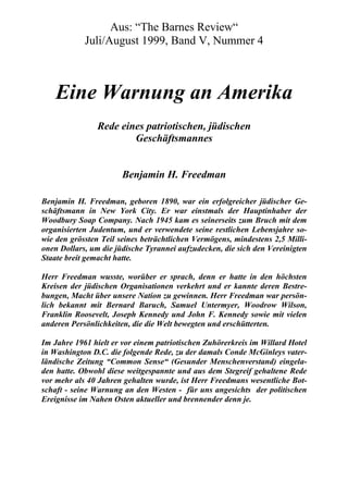 Aus: “The Barnes Review“
            Juli/August 1999, Band V, Nummer 4



    Eine Warnung an Amerika
                Rede eines patriotischen, jüdischen
                        Geschäftsmannes


                       Benjamin H. Freedman

Benjamin H. Freedman, geboren 1890, war ein erfolgreicher jüdischer Ge-
schäftsmann in New York City. Er war einstmals der Hauptinhaber der
Woodbury Soap Company. Nach 1945 kam es seinerseits zum Bruch mit dem
organisierten Judentum, und er verwendete seine restlichen Lebensjahre so-
wie den grössten Teil seines beträchtlichen Vermögens, mindestens 2,5 Milli-
onen Dollars, um die jüdische Tyrannei aufzudecken, die sich den Vereinigten
Staate breit gemacht hatte.

Herr Freedman wusste, worüber er sprach, denn er hatte in den höchsten
Kreisen der jüdischen Organisationen verkehrt und er kannte deren Bestre-
bungen, Macht über unsere Nation zu gewinnen. Herr Freedman war persön-
lich bekannt mit Bernard Baruch, Samuel Untermyer, Woodrow Wilson,
Franklin Roosevelt, Joseph Kennedy und John F. Kennedy sowie mit vielen
anderen Persönlichkeiten, die die Welt bewegten und erschütterten.

Im Jahre 1961 hielt er vor einem patriotischen Zuhörerkreis im Willard Hotel
in Washington D.C. die folgende Rede, zu der damals Conde McGinleys vater-
ländische Zeitung “Common Sense“ (Gesunder Menschenverstand) eingela-
den hatte. Obwohl diese weitgespannte und aus dem Stegreif gehaltene Rede
vor mehr als 40 Jahren gehalten wurde, ist Herr Freedmans wesentliche Bot-
schaft - seine Warnung an den Westen - für uns angesichts der politischen
Ereignisse im Nahen Osten aktueller und brennender denn je.
 