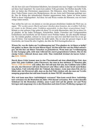 Als die Iren sich zum Christentum bekehrten, hat niemand eine neue Gruppe von Einwohnern
auf diese Insel importiert. Sie waren kein anderes Volk geworden. Sie bleiben dasselbe Volk,
aber sie hatten das Christentum angenommen. Die Khasaren, diese Heiden, diese Asiaten,
diese Turko-Finnen waren eine Mongolenrasse, die aus Asien nach Osteuropa gedrängt wur-
de. Das ihr König den talmudischen Glauben angenommen hatte, hatten sie keine andere
Wahl in dieser Angelegenheit. Auf diese Art und Weise wurden die Khasaren, was wir heut-
zutage Juden nennen.

Nun stellen Sie sich vor, wie dumm es von den grossen christlichen Ländern der Welt war, zu
sagen: “Wir werden unsere Macht und unser Ansehen dazu benutzen, das erwählte Volk Got-
tes wieder in der Heimat seiner Vorfahren anzusiedeln, in dem ihnen versprochenen Land.“
Könnte es eine grössere Lüge geben als diese? Es ist nicht überraschen, dass Sie an diese Lü-
ge glauben, da die Juden Zeitungen, Zeitschriften, Radio, Fernsehen und Verlagsanstalten
kontrollieren und Geistliche auf der Kanzel sowie Politiker haben, die alle dasselbe behaup-
ten. Sie würden glauben, schwarz ist weiss und zwei und zwei sind fünf wenn Sie es nur ge-
nug oft hören. Und niemand könnte Sie dafür tadeln. Das ist eine der grossen Lügen in der
Geschichte, der Grund für alles Unglück, das über die Welt hereingebrochen ist.

Wissen Sie, was die Juden am Versöhnungstag tun? Was glauben sie, ist ihnen so heilig?
Ich gehöre zu ihnen. Das ist kein Hören-Sagen. Ich bin nicht hier um den Pöbel aufzure-
gen. Ich bin hier um Ihnen Tatsachen zu präsentieren. Wenn man am Versöhnungstag
in eine Synagoge geht, steht man während des zuerst gesprochenen Gebetes. Das ist das
einzige Gebet, während dessen man steht. Man wiederholt dreimal ein kurzes Gebet -
das KOL NIDRE.

Durch dieses Gebet kommt man in eine Übereinkunft mit dem allmächtigen Gott, dass
jeder Eid, jedes Gelöbnis, jedes Ehrenwort, das man in den nächsten 12 Monaten gibt,
NULL UND NICHTIG sein sollen. Der Eid soll kein Eid sein, das Gelöbnis kein Gelöb-
nis sein, das Ehrenwort soll kein Ehrenwort sein! Diese sollen weder Kraft noch Bedeu-
tung haben. Und weiterhin lehrt der Talmud, dass immer, wenn man einen Eid, ein Ge-
löbnis oder ein Ehrenwort gibt, man an das Kol Nidre denken soll, das man am Versöh-
nungstag gesprochen hat und man braucht sie dann NICHT einzuhalten.

Wie weit kann man ihrer Aufrichtigkeit vertrauen? Man kann soweit ihrer Aufrichtig-
keit vertrauen wie die Deutschen im Jahre 1916 darauf vertrauten. Wir werden dasselbe
Schicksal wie die Deutschen erleiden, unser Land wird auf die gleiche Art und Weise
betrogen und ausgesaugt wie es den Deutschen nach dem Ersten Weltkrieg ergangen ist!




01.05.03


Bejamin Freedman - Eine Warnung an Amerika
                                                                                       -8-
 