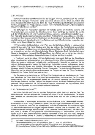 Eingabe 7.1 – Das kriminelle Netzwerk, 2. Teil: Die Lügengebäude                       Seite 9




2.3.4 Weiteres2
   Nicht nur die Führer der Mormonen und der Zeugen Jehovas, sondern auch die anderer
Sekten sind Hochgrad-Freimaurer. Ganz besonders fällt dies in den USA auf, indem alle
diese religiösen Rechten Bush und damit die Neue Weltordnung unterstützen. Die anderen
Kirchen, die gegen den Krieg predigen, werden vom Finanzamt untersucht und ihnen soll die
Steuerfreiheit entzogen werden22.
   Die Stiftungen der Rockefellers spenden mit Vorliebe Gelder für christliche Vereine und
Veranstaltungen, um dadurch das Christentum von ihnen abhängig zu machen. So wurde
z.B. der Weltkirchenrat mit einer Rockefeller-Stiftung von einer Million Dollar ins Leben geru-
fen. Fast alle Glaubensgemeinschaften sind beim Weltkirchenrat angeschlossen. Alle öko-
nomischen Bestrebungen sind in Wirklichkeit ein Fangnetz der Illuminaten. Die Stiftungen
sind übrigens auch dazu bestimmt, ihren Reichtum vor der Öffentlichkeit zu verstecken, da-
mit sie keine Steuern bezahlen müssen.
   1970 arbeiteten die Rockefellers einen Plan aus, die Katholische Kirche in Lateinamerika
durch Kirchen vom Typ Hare Krischna und Mun zu erstzen. Die Rockefellers spendierten
nicht nur grössere Geldsummen, um die Ausbreitung der Hare-Krischna-Sekte made in USA
zu unterstützen, sondern die Rockefellerische Chase Manhattan Bank hat ebenfalls dem
Koreaner japanischer Herkunft Sun Myung Moon, dem Führer der so genannten „Vereini-
gungskirche“ (Moonies) einen äusserst wichtigen Kredit zur Verfügung gestellt.
   In Frankreich wurde im Jahre 1992 ein Sektenkartell gegründet. Ziel war die Einrichtung
einer gemeinsamen leistungsstarken und offensiven Struktur (Dachorganisation), mit deren
Hilfe man versucht, diejenigen zu bekämpfen und letztendlich finanziell zu zerstören, die es
sich zur Aufgabe gemacht haben, die destruktiven Kulte offen zulegen und dagegen vorzu-
gehen. Folgende Sekten sind beteiligt: Scientology, die Vereinigungssekte (Moonies), die
Realiens (ein UFO-/Sexcult), keltische Druiden, Satanisten, Transzendentale Meditation, die
Memphis- und die Misraim-Riten der Freimaurer, die Zeugen Jehovas, die Wicca Occidental,
frühere Kinder Gottes, Baha’i und viele andere.
   Der Tagesanzeiger berichtete am 05.09.06 über Satansrituale mit Kanibalismus im Thur-
gau, bei denen die Eltern ihre Kinder dazu gezwungen hätten, mitzumachen. Der Journalist
Hugo Stamm zieht die Angelegenheit jedoch ins Lächerliche. Obschon die Thurgauer Be-
hörden den Fall ernst nehmen, zeigten die Berner in einem ähnlichen Fall kein grosses Au-
genmerk. Wegschauen und die Sache unterdrücken ist immer noch am bequemsten, denn
es betrifft mich ja nicht! Auch die Schweiz ist keine heile Insel.

2.3.5 Die Katholische Kirche23 16
   Auch die Katholische Kirche ist von den Ereignissen nicht verschont worden. Der Ge-
heimdienst des Vatikans war seit der Gründung im Jahre 1534 der Jesuitenorden. Die Macht
des Generals der Jesuiten (des Leiters) ist so stark, dass man ihn den Schwarzen Papst
nennt.
   Während des 2. Weltkrieges wurde die Katholische Kirche durch Geheimlogen infiltriert.
Paul Marcinkus aus Chicago gehörte zu denen, die prächtige Verbindungen knüpften. 1971
wurde er Erzbischof und Chef der Vatikanbank. Marcinkus entwickelte auch die Bindungen
zu dem freimaurerischen P2-Logen-Mitglied Michele Sindona und zu Roberto Calvi. Der
Grossmeister der P2-Loge war Licio Gelli. Calvi, Chef der Ambrosiano Bank, half dem Vati-
kan, über $ 100 Mio. für die polnische Solidaritätsbewegung zu transferieren. Dieser war
später auch in den Ambrosiano-Bank-Skandal verwickelt. Calvis fand man 1982 hängend
unter der Blackfriars Brücke in London. Er hatte links und rechts je ein Ziegelstein in der Ta-

22
     http://www.saar-echo.de/de/art.php?a=32602
23
     Geheimgesellschaften I, von Jan van Helsing, Seite 171 bzw. 202 in EDV-Form
     http://home.ggaweb.ch/kappeler/40g.htm ODER http://home.arcor.de/nebukadnezar-
     2015/ebooks/(azwa)%3BJan%20van%20Helsing%3BGeheimgesellschaften%201%3B1993.pdf
 