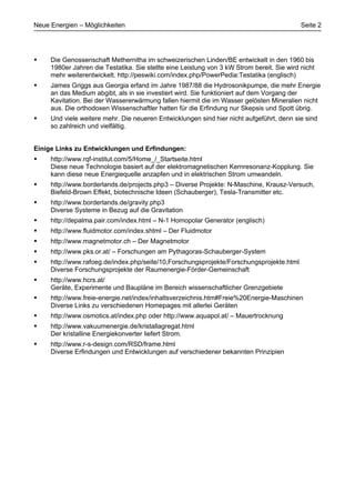 Neue Energien – Möglichkeiten                                                               Seite 2




•    Die Genossenschaft Methernitha im schweizerischen Linden/BE entwickelt in den 1960 bis
     1980er Jahren die Testatika. Sie stellte eine Leistung von 3 kW Strom bereit. Sie wird nicht
     mehr weiterentwickelt. http://peswiki.com/index.php/PowerPedia:Testatika (englisch)
•    James Griggs aus Georgia erfand im Jahre 1987/88 die Hydrosonikpumpe, die mehr Energie
     an das Medium abgibt, als in sie investiert wird. Sie funktioniert auf dem Vorgang der
     Kavitation. Bei der Wassererwärmung fallen hiermit die im Wasser gelösten Mineralien nicht
     aus. Die orthodoxen Wissenschaftler hatten für die Erfindung nur Skepsis und Spott übrig.
•    Und viele weitere mehr. Die neueren Entwicklungen sind hier nicht aufgeführt, denn sie sind
     so zahlreich und vielfältig.


Einige Links zu Entwicklungen und Erfindungen:
•    http://www.rqf-institut.com/5/Home_/_Startseite.html
     Diese neue Technologie basiert auf der elektromagnetischen Kernresonanz-Kopplung. Sie
     kann diese neue Energiequelle anzapfen und in elektrischen Strom umwandeln.
•    http://www.borderlands.de/projects.php3 – Diverse Projekte: N-Maschine, Krausz-Versuch,
     Biefeld-Brown Effekt, biotechnische Ideen (Schauberger), Tesla-Transmitter etc.
•    http://www.borderlands.de/gravity.php3
     Diverse Systeme in Bezug auf die Gravitation
•    http://depalma.pair.com/index.html – N-1 Homopolar Generator (englisch)
•    http://www.fluidmotor.com/index.shtml – Der Fluidmotor
•    http://www.magnetmotor.ch – Der Magnetmotor
•    http://www.pks.or.at/ – Forschungen am Pythagoras-Schauberger-System
•    http://www.rafoeg.de/index.php/seite/10,Forschungsprojekte/Forschungsprojekte.html
     Diverse Forschungsprojekte der Raumenergie-Förder-Gemeinschaft
•    http://www.hcrs.at/
     Geräte, Experimente und Baupläne im Bereich wissenschaftlicher Grenzgebiete
•    http://www.freie-energie.net/index/inhaltsverzeichnis.htm#Freie%20Energie-Maschinen
     Diverse Links zu verschiedenen Homepages mit allerlei Geräten
•    http://www.osmotics.at/index.php oder http://www.aquapol.at/ – Mauertrocknung
•    http://www.vakuumenergie.de/kristallagregat.html
     Der kristalline Energiekonverter liefert Strom.
•    http://www.r-s-design.com/RSD/frame.html
     Diverse Erfindungen und Entwicklungen auf verschiedener bekannten Prinzipien
 