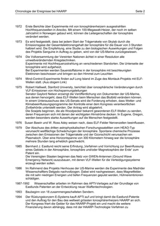 Chronologie der Ereignisse bei HAARP                                                     Seite 2




1972   Erste Berichte über Experimente mit von Ionosphärenheizern ausgestrahlten
       Hochfrequenzwellen in Arecibo. Mit einem 100-Megawatt-Heizer, der noch im selben
       Jahrzehnt in Norwegen gebaut wird, können die Leiteigenschaften der Ionosphäre
       verändert werden.
1973   Es wird festgestellt, dass bei jedem Start der Trägerrakete von Skylab durch die
       Emissionsgase der Gesamtelektronengehalt der Ionosphäre für die Dauer von 3 Stunden
       halbiert wird. Die Empfehlung, eine Studie zu den biologischen Auswirkungen und Folgen
       des Projekts Sanguine in Auftrag zu geben, wird von der US-Marine zurückgewiesen.
1974   Die Vollversammlung der Vereinten Nationen ächtet in einer Resolution alle
       umweltverändernden Kriegstechniken.
       Experimente mit Hochfrequenzstrahlung an verschiedenen Standorten. Die Unterseite der
       Ionosphäre wird aufgeheizt.
       Bei Experimenten werden Sauerstoffatome in der Ionosphäre mit beschleunigten
       Elektronen beschossen und bringen so den Himmel zum Leuchten
1974   Mind-Control-Experimente finden auf Long Island im Zuge des Montauk-Projekts mit ELF-
       Wellen statt. (Aus obigem Link)
1975   Robert Halliwell, Stanford University, berichtet über ionosphärische Veränderungen durch
       VLF-Emissionen von Hochspannungsleitungen
       Senator Gaylord Nelson erzwingt die Veröffentlichung von Dokumenten der US-Marine,
       aus denen hervorgeht, dass ELF-Wellen beim Menschen das Blutbild verändern können.
       In einem Unterausschuss des US-Senats wird die Forderung erhoben, dass Wetter- und
       Klimabeeinflussungsprogramme der Kontrolle einer dem Kongress verantwortlichen
       Zivilbehörde unterstellt werden. Der Antrag wird abgelehnt.
       Die Sowjets beginnen, die als Woodpecker bekannt gewordenen ELF-Wellen zu senden,
       deren Frequenzen sich mit denen der wichtigsten Hirnströme decken. In Eugene, Oregon,
       werden besonders starke Auswirkungen auf die Menschen festgestellt.
1976 Susan Bawin und W. Ross Adey weisen nach, dass ELF-Felder Nervenzellen beeinflussen.
1979   Der Abschuss des dritten astrophysikalischen Forschungssatelliten vom HEAO-Typ
       verursacht weitflächige Schwächungen der Ionosphäre. Spontane chemische Prozesse
       zwischen den Emissionen der Trägerrakete und der Ozonschicht verursachen ein
       Plasmaloch. Über eine Horizontspanne von 300 Kilometern hinweg war die Ionosphäre
       mehrere Stunden lang erheblich geschwächt.
1985   Bernhard J. Eastlund reicht seine Erfindung „Verfahren und Vorrichtung zur Beeinflussung
       eines Gebiets in der Atmosphäre, Ionosphäre und/oder Magnetosphäre der Erde“ zum
       Patent ein.
       Die Vereinigten Staaten beginnen das Netz von GWEN-Antennen (Ground Wave
       Emergency Network) auszubauen, mit denen VLF-Wellen für die Verteidigungssysteme
       erzeugt werden sollen.
1986   Im Rahmend des Projekts Henhouse der US-Marine werden die Experimente des Madrider
       Wissenschaftlers Delgado nachvollzogen. Dabei wird nachgewiesen, dass Magnetfelder,
       die mit sehr niedrigen Energien und tiefen Frequenzen gepulst werden, Hühnerembrionen
       schädigen.
1987-1992    Wissenschaftler arbeiten im Rahmen des APTI-Vertages auf der Grundlage von
       Eastlunds Patenten an der Entwicklung neuer Waffentechnologien.
1993   Baubeginn von 18 zusammengeschalteten Sendern.
1994   Der Rüstungskonzern E-Systems kauft APTI auf und bringt damit die Eastlund-Patente
       und den Auftrag für den Bau des weltweit grössten Ionosphärenheizers HAARP an sich.
       Der Kongress friert die Gelder für das HAARP-Projekt ein und macht die weitere
       Finanzierung davon abhängig, dass mit der HAARP-Technologie Verfahren zu
 