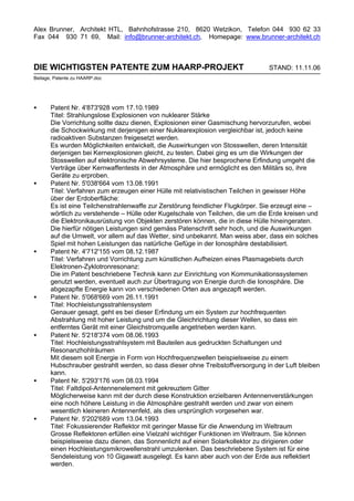 Alex Brunner, Architekt HTL, Bahnhofstrasse 210, 8620 Wetzikon, Telefon 044 930 62 33
Fax 044 930 71 69, Mail: info@brunner-architekt.ch, Homepage: www.brunner-architekt.ch



DIE WICHTIGSTEN PATENTE ZUM HAARP-PROJEKT                                       STAND: 11.11.06
Beilage, Patente zu HAARP.doc




•      Patent Nr. 4'873'928 vom 17.10.1989
       Titel: Strahlungslose Explosionen von nuklearer Stärke
       Die Vorrichtung sollte dazu dienen, Explosionen einer Gasmischung hervorzurufen, wobei
       die Schockwirkung mit derjenigen einer Nuklearexplosion vergleichbar ist, jedoch keine
       radioaktiven Substanzen freigesetzt werden.
       Es wurden Möglichkeiten entwickelt, die Auswirkungen von Stosswellen, deren Intensität
       derjenigen bei Kernexplosionen gleicht, zu testen. Dabei ging es um die Wirkungen der
       Stosswellen auf elektronische Abwehrsysteme. Die hier besprochene Erfindung umgeht die
       Verträge über Kernwaffentests in der Atmosphäre und ermöglicht es den Militärs so, ihre
       Geräte zu erproben.
•      Patent Nr. 5'038'664 vom 13.08.1991
       Titel: Verfahren zum erzeugen einer Hülle mit relativistischen Teilchen in gewisser Höhe
       über der Erdoberfläche:
       Es ist eine Teilchenstrahlenwaffe zur Zerstörung feindlicher Flugkörper. Sie erzeugt eine –
       wörtlich zu verstehende – Hülle oder Kugelschale von Teilchen, die um die Erde kreisen und
       die Elektronikausrüstung von Objekten zerstören können, die in diese Hülle hineingeraten.
       Die hierfür nötigen Leistungen sind gemäss Patenschrift sehr hoch, und die Auswirkungen
       auf die Umwelt, vor allem auf das Wetter, sind unbekannt. Man weiss aber, dass ein solches
       Spiel mit hohen Leistungen das natürliche Gefüge in der Ionosphäre destabilisiert.
•      Patent Nr. 4'712'155 vom 08.12.1987
       Titel: Verfahren und Vorrichtung zum künstlichen Aufheizen eines Plasmagebiets durch
       Elektronen-Zyklotronresonanz:
       Die im Patent beschriebene Technik kann zur Einrichtung von Kommunikationssystemen
       genutzt werden, eventuell auch zur Übertragung von Energie durch die Ionosphäre. Die
       abgezapfte Energie kann von verschiedenen Orten aus angezapft werden.
•      Patent Nr. 5'068'669 vom 26.11.1991
       Titel: Hochleistungsstrahlensystem
       Genauer gesagt, geht es bei dieser Erfindung um ein System zur hochfrequenten
       Abstrahlung mit hoher Leistung und um die Gleichrichtung dieser Wellen, so dass ein
       entferntes Gerät mit einer Gleichstromquelle angetrieben werden kann.
•      Patent Nr. 5'218'374 vom 08.06.1993
       Titel: Hochleistungsstrahlsystem mit Bauteilen aus gedruckten Schaltungen und
       Resonanzhohlräumen
       Mit diesem soll Energie in Form von Hochfrequenzwellen beispielsweise zu einem
       Hubschrauber gestrahlt werden, so dass dieser ohne Treibstoffversorgung in der Luft bleiben
       kann.
•      Patent Nr. 5'293'176 vom 08.03.1994
       Titel: Faltdipol-Antennenelement mit gekreuztem Gitter
       Möglicherweise kann mit der durch diese Konstruktion erzielbaren Antennenverstärkungen
       eine noch höhere Leistung in die Atmosphäre gestrahlt werden und zwar von einem
       wesentlich kleineren Antennenfeld, als dies ursprünglich vorgesehen war.
•      Patent Nr. 5'202'689 vom 13.04.1993
       Titel: Fokussierender Reflektor mit geringer Masse für die Anwendung im Weltraum
       Grosse Reflektoren erfüllen eine Vielzahl wichtiger Funktionen im Weltraum. Sie können
       beispielsweise dazu dienen, das Sonnenlicht auf einen Solarkollektor zu dirigieren oder
       einen Hochleistungsmikrowellenstrahl umzulenken. Das beschriebene System ist für eine
       Sendeleistung von 10 Gigawatt ausgelegt. Es kann aber auch von der Erde aus reflektiert
       werden.
 