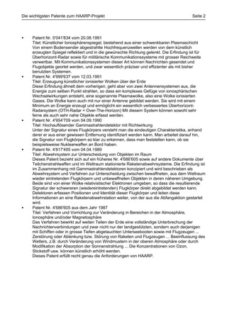 Die wichtigsten Patente zum HAARP-Projekt                                                Seite 2




•    Patent Nr. 5'041'834 vom 20.08.1991
     Titel: Künstlicher Ionosphärenspiegel, bestehend aus einer schwenkbaren Plasmaschicht
     Von einem Bodensender abgestrahlte Hochfrequenzwellen werden von dem künstlich
     erzeugten Spiegel reflektiert und in die gewünschte Richtung gelenkt. Die Erfindung ist für
     Überhorizont-Radar sowie für militärische Kommunikationssysteme mit grosser Reichweite
     verwertbar. Mit Kommunikationssystemen dieser Art können Nachrichten gesendet und
     Flugobjekte geortet werden, und zwar wesentlich präziser und effizienter als mit bisher
     benutzten Systemen.
•    Patent Nr. 4'999'637 vom 12.03.1991
     Titel: Erzeugung künstlicher ionisierter Wolken über der Erde
     Diese Erfindung ähnelt dem vorherigen, geht aber von zwei Antennensystemen aus, die
     Energie zum selben Punkt strahlen, so dass ein komplexes Gefüge von ionosphärischen
     Wechselwirkungen entsteht, eine sogenannte Plasmawolke, also eine Wolke ionisierten
     Gases. Die Wolke kann auch mit nur einer Antenne gebildet werden. Sie wird mit einem
     Minimum an Energie erzeugt und ermöglicht ein wesentlich verbessertes Überhorizont-
     Radarsystem (OTH-Radar = Over-The-Horizon) Mit diesem System können sowohl sehr
     ferne als auch sehr nahe Objekte erfasst werden.
•    Patent Nr. 4'954'709 vom 04.09.1990
     Titel: Hochauflösender Gammastrahlendetektor mit Richtwirkung
     Unter der Signatur eines Flugkörpers versteht man die eindeutigen Charakteristika, anhand
     derer er aus einer gewissen Entfernung identifiziert werden kann. Man arbeitet darauf hin,
     die Signatur von Flugkörpern so klar zu erkennen, dass man feststellen kann, ob sie
     beispielsweise Nuklearwaffen an Bord haben.
•    Patent Nr. 4'817'495 vom 04.04.1989
     Titel: Abwehrsystem zur Unterscheidung von Objekten im Raum
     Dieses Patent bezieht sich auf ein früheres Nr. 4'686'605 sowie auf andere Dokumente über
     Teilchenstrahlwaffen und im Weltraum stationierte Raketenabwehrsysteme. Die Erfindung ist
     im Zusammenhang mit Gammastrahlendetektoren konzipiert und wird beschrieben als
     Abwehrsystem und Verfahren zur Unterscheidung zwischen bewaffneten, aus dem Weltraum
     wieder eintretenden Flugkörpern und unbewaffneten Objekten in deren näheren Umgebung.
     Beide sind von einer Wolke relativistischer Elektronen umgeben, so dass die resultierende
     Signatur der schwereren (wiedereintretenden) Flugkörper direkt abgebildet werden kann.
     Detektoren erfassen Positionen und Identität dieser Flugkörper und leiten diese
     Informationen an eine Raketenabwehrstation weiter, von der aus die Abfangaktion gestartet
     wird.
•    Patent Nr. 4'686'605 aus dem Jahr 1987
     Titel: Verfahren und Vorrichtung zur Veränderung in Bereichen in der Atmosphäre,
     Ionosphäre und/oder Magnetosphäre
     Das Verfahren bewirkt auf weiten Teilen der Erde eine vollständige Unterbrechung der
     Nachrichtenverbindungen und zwar nicht nur der landgestützten, sondern auch derjenigen
     mit Schiffen oder in grosse Tiefen abgetauchten Unterseebooten sowie mit Flugzeugen ...
     Zerstörung oder Ablenkung bzw. Störung von Raketen und Flugzeugen ... Beeinflussung des
     Wetters, z.B. durch Veränderung von Windmustern in der oberen Atmosphäre oder durch
     Modifikation der Absorption der Sonnenstrahlung ... Die Konzentrationen von Ozon,
     Stickstoff usw. können künstlich erhöht werden.
     Dieses Patent erfüllt recht genau die Anforderungen von HAARP.
 