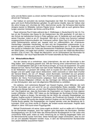 Eingabe 7.1 – Das kriminelle Netzwerk, 2. Teil: Die Lügengebäude                    Seite 10




sche und die Beine waren zu einem rechten Winkel zusammengeschnürt. Das war ein Ritu-
almord der Freimaurer.
   Der Vatikan ist vermutlich die reichste Organisation der Welt. Ein Grossteil des Vermö-
gens wird durch Rothschild-Banken gehalten. Es gibt keinen Zweifel, dass der Vatikan über
die Jahre hinweg vom »Komitee der 300« übernommen wurde. Der Schwarze Adel brachte
übrigens bereits im Mittelalter mehrere Päpste hervor. Zudem gibt es auch geheime Bera-
tungen zwischen Vertretern der Kirche und B’nai B’rith.
   Papst Johannes Paul II habe während des 2. Weltkrieges in Deutschland für die I.G. Far-
ben an der Produktion des Gases für die Gaskammern der KZs gearbeitet. Er soll dann in
den Schutz der katholischen Kirche in Polen geflohen sein. Er bedankte sich auch gleich bei
seinen Freunden, indem er am 27. November 1983 die im »Codex Iuris Canonici« weltweit
ausgesprochene Exkommunikation der Freimaurer aufhob. Dass Paul II mit der freimaureri-
schen Geheimsprache vertraut war, beweist nicht nur »offensichtlich« der »Freimaurer-
Handschlag« (spezieller Handschlag, mit dem sich die Eingeweihten untereinander zu er-
kennen geben), sondern auch seine Rede in einer Generalaudienz am 15. September 1982.
Hier sprach er anlässlich des Todes des libanesischen Präsidenten Gemayel von Jerusalem,
der Stadt Gottes, und sagte dann wörtlich: »Jerusalem kann auch die «Stadt des Menschen»
werden» (City of man). Die »Stadt des Menschen« ist ein Schlüsselwort der Illuminaten für
die Weltdiktatur. Der neue Papst Benedikt XVI fordert ebenfalls die Neue Weltordnung.

2.4   Wirtschaftliche Macht
   Aus der Literatur ist zu entnehmen, dass Unternehmen, die sich den Illuminaten in den
Weg stellen, dem Untergang geweiht sind. Will die Führung eines Unternehmens die Firma
nicht in Schwierigkeiten oder gar in den Konkurs bringen, so muss sie kooperieren. Ein gutes
Beispiel ist Ford. Hernry Ford hatte nach dem Ersten Weltkrieg die Publikation der „Protokol-
le der Weltdiktatur“ in grossem Stil verlegt, doch er musste sich dem Druck der Illuminaten
beugen und sich später sogar davon distanzieren. Dafür avancierte er nebst Opel (Tochter
der General Motors, die von J.P. Morgan, einem Illuminaten, kontrolliert ist) zum grössten
Panzerhersteller im Hitlerdeutschland. Die »Ford-Foundation« wurde ursprünglich aus den
Geldern der Henry Ford-Autoindustrie aufgebaut. Doch schliesslich wurde auch sie von
»Skull & Bones«-Mitgliedern infiltriert, die das Vermögen der Stiftung ebenfalls benutzten,
um das Schulsystem, aber auch die allgemeine Öffentlichkeit zu verblöden.
    Ein weiteres, noch extremeres Beispiel2 war Howard Hughes, einem Millionär, der nicht
Teil der Illuminaten war und somit für sie ein unkontrolliertes Risiko darstellte. 1956 gab
Hughes eine Menge Geld aus, um den Vize-Präsidenten Richard Nixon kontrollieren zu kön-
nen. Das Ergebnis war, dass die Illuminaten die Organisation von Hughes mit ihren eigenen
Leuten infiltrierten. Im März 1957 haben es die Handlanger der Illuminaten-Familie Onassis
geschafft, Hughes zu fangen. Sie benutzten bei der Aktion die unloyalen Doppelgänger von
Hughes. Hughes wurde im Geheimen auf Skorpios, der Privatinsel von Onassis, in eine Zelle
gebracht. In dieser Zeit wurde das riesige Imperium Hughes von der Familie Onassis und der
Familie Bundy geleitet. Die Doppelgänger von Hughes standen unter der Bezahlung der Il-
luminaten. Einer von ihnen wurde zu Hughes, der andere wurde erschossen. Hughes starb
offiziell im Jahre 1976 durch einen Flugzeugunfall.
   Michail Chodorkowski mit seiner Jukos ergeht es ähnlich, auch er wollte sich in Russland
für die Demokratie einsetzen, doch hier regieren ganz besonders die Illuminaten. Gemäss
Sonntagszeitung vom 29.10.06 habe das freimaurerische Bundesgericht im Fall Jukos eine
unrühmliche Rolle spielt, indem es mehr Verwirrung als zur Klärung beigetragen habe und
die Menschenrechte ausser Acht liess. Diese Handlungen zeigen eindrücklich, dass es sich
um ein und dasselbe Netzwerk handeln muss, in dem die freimaurerischen Bundesrichter
wie Lakaien Befehle auszuführen haben!
 