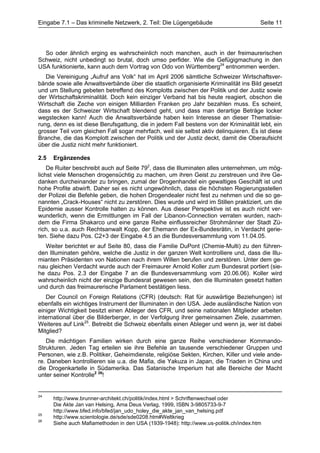 Eingabe 7.1 – Das kriminelle Netzwerk, 2. Teil: Die Lügengebäude                        Seite 11




  So oder ähnlich erging es wahrscheinlich noch manchen, auch in der freimaurerischen
Schweiz, nicht unbedingt so brutal, doch umso perfider. Wie die Gefügigmachung in den
USA funktionierte, kann auch dem Vortrag von Odo von Württemberg24 entnommen werden.
   Die Vereinigung „Aufruf ans Volk“ hat im April 2006 sämtliche Schweizer Wirtschaftsver-
bände sowie alle Anwaltsverbände über die staatlich organisierte Kriminalität ins Bild gesetzt
und um Stellung gebeten betreffend des Komplotts zwischen der Politik und der Justiz sowie
der Wirtschaftskriminalität. Doch kein einziger Verband hat bis heute reagiert, obschon die
Wirtschaft die Zeche von einigen Milliarden Franken pro Jahr bezahlen muss. Es scheint,
dass es der Schweizer Wirtschaft blendend geht, und dass man derartige Beträge locker
wegstecken kann! Auch die Anwaltsverbände haben kein Interesse an dieser Thematisie-
rung, denn es ist diese Berufsgattung, die in jedem Fall bestens von der Kriminalität lebt, ein
grosser Teil vom gleichen Fall sogar mehrfach, weil sie selbst aktiv delinquieren. Es ist diese
Branche, die das Komplott zwischen der Politik und der Justiz deckt, damit die Oberaufsicht
über die Justiz nicht mehr funktioniert.

2.5   Ergänzendes
    De Ruiter beschreibt auch auf Seite 792, dass die Illuminaten alles unternehmen, um mög-
lichst viele Menschen drogensüchtig zu machen, um ihren Geist zu zerstreuen und ihre Ge-
danken durcheinander zu bringen, zumal der Drogenhandel ein gewaltiges Geschäft ist und
hohe Profite abwirft. Daher sei es nicht ungewöhnlich, dass die höchsten Regierungsstellen
der Polizei die Befehle geben, die hohen Drogendealer nicht fest zu nehmen und die so ge-
nannten „Crack-Houses“ nicht zu zerstören. Dies wurde und wird im Stillen praktiziert, um die
Epidemie ausser Kontrolle halten zu können. Aus dieser Perspektive ist es auch nicht ver-
wunderlich, wenn die Ermittlungen im Fall der Libanon-Connection verraten wurden, nach-
dem die Firma Shakarco und eine ganze Reihe einflussreicher Strohmänner der Stadt Zü-
rich, so u.a. auch Rechtsanwalt Kopp, der Ehemann der Ex-Bundesrätin, in Verdacht gerie-
ten. Siehe dazu Pos. C2+3 der Eingabe 4.5 an die Bundesversammlung vom 11.04.05.
  Weiter berichtet er auf Seite 80, dass die Familie DuPont (Chemie-Multi) zu den führen-
den Illuminaten gehöre, welche die Justiz in der ganzen Welt kontrolliere und, dass die Illu-
mianten Präsidenten von Nationen nach ihrem Willen berufen und zerstören. Unter dem ge-
nau gleichen Verdacht wurde auch der Freimaurer Arnold Koller zum Bundesrat portiert (sie-
he dazu Pos. 2.3 der Eingabe 7 an die Bundesversammlung vom 20.06.06). Koller wird
wahrscheinlich nicht der einzige Bundesrat gewesen sein, den die Illuminaten gesetzt hatten
und durch das freimaurerische Parlament bestätigen liess.
   Der Council on Foreign Relations (CFR) (deutsch: Rat für auswärtige Beziehungen) ist
ebenfalls ein wichtiges Instrument der Illuminaten in den USA. Jede ausländische Nation von
einiger Wichtigkeit besitzt einen Ableger des CFR, und seine nationalen Mitglieder arbeiten
international über die Bilderberger, in der Verfolgung ihrer gemeinsamen Ziele, zusammen.
Weiteres auf Link25. Betreibt die Schweiz ebenfalls einen Ableger und wenn ja, wer ist dabei
Mitglied?
   Die mächtigen Familien wirken durch eine ganze Reihe verschiedener Kommando-
Strukturen. Jeden Tag erteilen sie ihre Befehle an tausende verschiedener Gruppen und
Personen, wie z.B. Politiker, Geheimdienste, religiöse Sekten, Kirchen, Killer und viele ande-
re. Daneben kontrollieren sie u.a. die Mafia, die Yakuza in Japan, die Triaden in China und
die Drogenkartelle in Südamerika. Das Satanische Imperium hat alle Bereiche der Macht
unter seiner Kontrolle2 26!


24
      http://www.brunner-architekt.ch/politik/index.html > Schriftenwechsel oder
      Die Akte Jan van Helsing, Ama Deus Verlag, 1999, ISBN 3-9805733-9-7
      http://www.bfed.info/bfed/jan_udo_holey_die_akte_jan_van_helsing.pdf
25
      http://www.scientologie.de/sde/sde0208.htm#Weltkrieg
26
      Siehe auch Mafiamethoden in den USA (1939-1948): http://www.us-politik.ch/index.htm
 