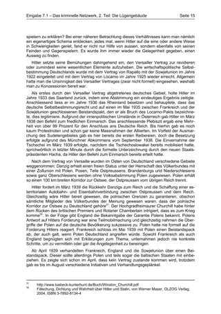 Eingabe 7.1 – Das kriminelle Netzwerk, 2. Teil: Die Lügengebäude                       Seite 15




spielern zu erklären? Bei einer näheren Betrachtung dieses Verhältnisses kann man nämlich
ein eigenartiges Schema entdecken; jedes mal, wenn Hitler auf die eine oder andere Weise
in Schwierigkeiten geriet, fand er nicht nur Hilfe von aussen, sondern ebenfalls von seinen
Feinden und Gegenspielern. Es wurde ihm immer wieder die Gelegenheit gegeben, einen
Ausweg zu finden.
   Hitler setzte seine Bemühungen dahingehend ein, den Versailler Vertrag zur revidieren
oder zumindest seine wesentlichen Elemente aufzuheben. Die wirtschaftspolitische Selbst-
bestimmung Deutschlands wurde mit dem Vertrag von Rapallo mit der Sowjetunion im Jahre
1922 eingeleitet und mit dem Vertrag von Locarno im Jahre 1925 wieder erreicht. Allgemein
hatte man die Unsinnigkeit des Versailler Vertrages (zwar nicht formell) eingesehen, weshalb
man zu Konzessionen bereit war.
    Als erstes durch den Versailler Vertrag abgetretenes deutsches Gebiet, holte Hitler im
Jahre 1933 das Saarland zurück, indem eine Abstimmung ein eindeutiges Ergebnis zeitigte.
Anschliessend liess er im Jahre 1936 das Rheinland besetzen und behauptete, dass das
deutsche Selbstbestimmungsrecht und auf einen im Mai 1935 zwischen Frankreich und der
Sowjetunion geschlossenen Beistandspakt, den er als Bruch des Locarno-Pakts bezeichne-
te, dies legitimiere. Aufgrund der innenpolitischen Umstände in Österreich gab Hitler im März
1938 den Befehl zum friedlichen Einmarsch. Das anschliessende Plebiszit ergab eine Mehr-
heit von über 99 Prozent für den Anschluss ans Deutsche Reich. Bis hierhin gab es noch
kaum Protestnoten und schon gar keine Massnahmen der Alliierten. Im Vorfeld der Ausmar-
chung des Sudetengebietes gab es hier bereits die ersten Reibereien, doch die Besetzung
erfolgte aufgrund des Münchner Abkommens vom September 1938. Die Einvernahme der
Tschechei im März 1939 erfolgte, nachdem die Tschechoslowakei bereits mobilisiert hatte,
sprichwörtlich in letzter Minute durch die formelle Unterzeichnung durch den neuen Staats-
präsidenten Hacha, da Hitler den Befehl zum Einmarsch bereits erteilt hatte.
   Nach dem Vertrag von Versaille wurden im Osten von Deutschland verschiedene Gebiete
weggenommen: Danzig erhielt einen freien Status unter der Herrschaft des Völkerbundes mit
einer Zollunion mit Polen. Posen, Teile Ostpreussens, Brandenburgs und Niederschlesiens
sowie ganz Oberschlesiens werden ohne Volksabstimmung Polen zugewiesen. Polen erhält
so einen 100 km breiten Korridor zur Ostsee, der Ostpreussen vom übrigen Reich trennt.
    Hitler fordert im März 1939 die Rückkehr Danzigs zum Reich und die Schaffung einer ex-
territorialen Autobahn- und Eisenbahnverbindung zwischen Ostpreussen und dem Reich.
Gleichzeitig wäre Hitler bereit gewesen, die polnischen Grenzen zu garantieren, obschon
sämtliche Mitglieder des Völkerbundes der Meinung gewesen waren, dass der polnische
Korridor zur Ostsee zu Deutschland gehöre31. Der Hochgradfreimaurer Churchill habe hinter
dem Rücken des britischen Premiers und Rotarier Chamberlain intrigiert, dass es zum Krieg
komme32. In der Folge gibt England die Bekanntgabe der Garantie Polens bekannt. Polens
Antwort auf Hitlers Forderung war eine Teilmobilmachung und gleichzeitig nahmen die Über-
griffe der Polen auf die deutsche Bevölkerung sukzessive zu. Polen hatte nie formell auf die
Forderung Hitlers reagiert. Frankreich schloss im Mai 1939 mit Polen einen Beistandspack
ab, der auch galt, wenn Polen Deutschland angreifen würde. Sowohl Frankreich als auch
England begnügten sich mit Erklärungen zum Thema, unternahmen jedoch nie konkrete
Schritte, um zu vermitteln oder gar die Angelegenheit zu bereinigen.
   Ab April 1939 verhandelten Frankreich, England und die Sowjetunion über einen Bei-
standspack. Dieser sollte allerdings Polen und teils sogar die baltischen Staaten mit einbe-
ziehen. Es zeigte sich schon im April, dass kein Vertrag zustande kommen wird, trotzdem
gab es bis im August verschiedene Initiativen und Verhandlungsgeplänkel.



31
     http://www.luebeck-kunterbunt.de/Buch/Winston_Churchill.pdf
32
     Fälschung, Dichtung und Wahrheit über Hitler und Stalin, von Werner Maser, OLZOG Verlag,
     2004, ISBN 3-7892-8134-4
 