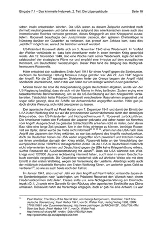 Eingabe 7.1 – Das kriminelle Netzwerk, 2. Teil: Die Lügengebäude                       Seite 18




schen Inseln entscheiden könnten. Die USA waren zu diesem Zeitpunkt zumindest noch
(formell) neutral gewesen und daher wäre es aufgrund des amerikanischen sowie auch des
internationalen Rechtes verboten gewesen, dieses Kriegsgerät an eine Kriegspartei auszu-
liefern. Roosevelt beauftragte den Justizminister Jackson, den späteren Chefankläger in
Nürnberg darüber ein Gutachten zu verfassen, das prompt zum Schluss kam, dass dies
„rechtlich“ möglich sei, worauf die Zerstörer verkauft wurden!
    US-Präsident Roosevelt stellte sich am 5. November 1940 einer Wiederwahl. Im Vorfeld
der Wahlen verkündete er, dass kein Amerikaner mehr in einen fremden Krieg geschickt
werde. Am 12. November 1940, also eine Woche nach seiner Wiederwahl, legte der Admi-
ralstabschef vier strategische Pläne vor und empfahl eine Invasion auf dem europäischen
Kontinent, um Deutschland niederzuringen. Dieser Plan fand die Billigung des Hochgrad-
freimaurers Roosevelts.
   Hitler entschied sich spätestens Ende April 1941 für einen Angriff gegen die Sowjetunion,
nachdem die feindselige Haltung Moskaus zutage getreten war. Am 22. Juni 1941 begann
der Angriff. Für die 237 russischen Divisionen hinter der Grenze begann der Angriff nicht
sonderlich überraschend, denn Hitler war Stalin nur um wenige Wochen zuvor gekommen.
   Monate bevor die USA die Kriegserklärung gegen Deutschland abgaben, wurde von der
US-Regierung bestätigt, dass sie sich mit der Marine im Krieg befänden. Zudem erging eine
tatsachenfremde Berichterstattung, um so die US-Bevölkerung auf den Kriegseintritt vorzu-
bereiten. Tatsächlich hatte Präsident Roosevelt verschiedene Massnahmen angeordnet und
sogar dafür gesorgt, dass die Schiffe der Achsenmächte angegriffen wurden. Hitler gab je-
doch strickte Weisung, sich nicht provozieren zu lassen.
   Der japanische Angriff auf Pearl Harbor vom 7. Dezember 1941 und damit der Eintritt der
USA in den Weltkrieg sind nur auf die provozierende Geheimdiplomatie durch den damaligen
Kriegstreiber, den US-Präsidenten und Hochgradfreimaurer F. Roosevelt zurückzuführen.
Die Amerikaner hatten den Funkcode der Japaner geknackt und daher hatten sie Kenntnis
vom Angriff. Ausgerechnet die grössten Schlachtschiffe ankerten nicht im Hafen, denn deren
Bau hätte eine lange Zeit gedauert. Um in den Krieg eintreten zu können, benötigte Roose-
velt ein Opfer, daher wurde die Flotte nicht informiert28 34 35 36. Wenn nun die USA nach dem
Angriff den Japanern den Krieg erklärten, so war das aufgrund des Angriffs nachvollziehbar,
doch die Deutschen haben die USA weder angegriffen noch provoziert und trotzdem haben
sie ihnen unmittelbar darnach den Krieg erklärt. Roosevelt hatte an der Verschärfung der
europäischen Krise 1938/1939 massgeblichen Anteil. Da die USA in Deutschland militärisch
nicht intervenierten konnten und Deutschland gegen die USA keine Kriegserklärung erliess,
suchte Roosevelt die Auseinandersetzung mit Japan28. Dass die USA während des Welt-
kriegs rund 120'000 Japaner rechtswidrig interniert haben, sucht man in einem Geschichts-
buch ebenfalls vergeblich. Die Geschichte wiederholt sich auf ähnliche Weise wie mit dem
Eintritt in den ersten Weltkrieg, wegen der Versenkung der Lusitania. Allerdings wollte auch
der militärisch-industrielle Komplex den Ersten Weltkrieg führen, um weiterhin gutes Geld zu
verdienen28, so wie es auch heute noch der Fall ist.
   Im Januar 1941, also rund ein Jahr vor dem Angriff auf Pearl Harbor, entsandte Japan ei-
ne Sonderdelegation nach Washington, um Präsident Roosevelt den Wunsch nach einem
Friedensabkommen mitzuteilen. Dieses sollte u.a. eine Nichtigkeitserklärung am Dreimäch-
tepakt (D, I, J) sowie eine Garantie für den Rückzug aller japanischen Streitkräfte aus China
umfassen. Roosevelt nahm die Vorschläge entgegen, doch er gab nie eine Antwort. Es war


34
     Pearl Harbor, The Story of the Secret War, von George Morgenstern, Historiker, 1947 bzw.
     deutsche Übersetzung: Pearl Harbor 1941, von Dr. Walter Post, Herbig Verlag 1998, ISBN:
     3776619961 oder Zusammenfassung: http://www.zeit-fragen.ch/ARCHIV/ZF_105c/T09.HTM
35
     Über das Buch „Pearl Harbor 1941“, von Dr. Walter Post
     http://www.ruf-ch.org/RF_Archiv/1998/4/PEARLH.html
36
     http://geschichte.cjb.cc/seppdepp/008.htm
 