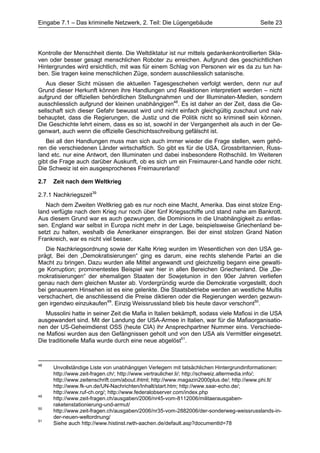 Eingabe 7.1 – Das kriminelle Netzwerk, 2. Teil: Die Lügengebäude                         Seite 23




Kontrolle der Menschheit diente. Die Weltdiktatur ist nur mittels gedankenkontrollierten Skla-
ven oder besser gesagt menschlichen Roboter zu erreichen. Aufgrund des geschichtlichen
Hintergrundes wird ersichtlich, mit was für einem Schlag von Personen wir es da zu tun ha-
ben. Sie tragen keine menschlichen Züge, sondern ausschliesslich satanische.
   Aus dieser Sicht müssen die aktuellen Tagesgeschehen verfolgt werden, denn nur auf
Grund dieser Herkunft können ihre Handlungen und Reaktionen interpretiert werden – nicht
aufgrund der offiziellen behördlichen Stellungnahmen und der Illuminaten-Medien, sondern
ausschliesslich aufgrund der kleinen unabhängigen48. Es ist daher an der Zeit, dass die Ge-
sellschaft sich dieser Gefahr bewusst wird und nicht einfach gleichgültig zuschaut und naiv
behauptet, dass die Regierungen, die Justiz und die Politik nicht so kriminell sein können.
Die Geschichte lehrt einem, dass es so ist, sowohl in der Vergangenheit als auch in der Ge-
genwart, auch wenn die offizielle Geschichtsschreibung gefälscht ist.
   Bei all den Handlungen muss man sich auch immer wieder die Frage stellen, wem gehö-
ren die verschiedenen Länder wirtschaftlich. So gibt es für die USA, Grossbritannien, Russ-
land etc. nur eine Antwort, den Illuminaten und dabei insbesondere Rothschild. Im Weiteren
gibt die Frage auch darüber Auskunft, ob es sich um ein Freimaurer-Land handle oder nicht.
Die Schweiz ist ein ausgesprochenes Freimaurerland!

2.7   Zeit nach dem Weltkrieg

2.7.1 Nachkriegszeit39
   Nach dem Zweiten Weltkrieg gab es nur noch eine Macht, Amerika. Das einst stolze Eng-
land verfügte nach dem Krieg nur noch über fünf Kriegsschiffe und stand nahe am Bankrott.
Aus diesem Grund war es auch gezwungen, die Dominions in die Unabhängigkeit zu entlas-
sen. England war selbst in Europa nicht mehr in der Lage, beispielsweise Griechenland be-
setzt zu halten, weshalb die Amerikaner einsprangen. Bei der einst stolzen Grand Nation
Frankreich, war es nicht viel besser.
   Die Nachkriegsordnung sowie der Kalte Krieg wurden im Wesentlichen von den USA ge-
prägt. Bei den „Demokratisierungen“ ging es darum, eine rechts stehende Partei an die
Macht zu bringen. Dazu wurden alle Mittel angewandt und gleichzeitig begann eine gewalti-
ge Korruption; prominentestes Beispiel war hier in allen Bereichen Griechenland. Die „De-
mokratisierungen“ der ehemaligen Staaten der Sowjetunion in den 90er Jahren verliefen
genau nach dem gleichen Muster ab. Vordergründig wurde die Demokratie vorgestellt, doch
bei genauerem Hinsehen ist es eine gelenkte. Die Staatsbetriebe werden an westliche Multis
verschachert, die anschliessend die Preise diktieren oder die Regierungen werden gezwun-
gen irgendwo einzukaufen49. Einzig Weissrussland blieb bis heute davor verschont50.
   Mussolini hatte in seiner Zeit die Mafia in Italien bekämpft, sodass viele Mafiosi in die USA
ausgewandert sind. Mit der Landung der USA-Armee in Italien, war für die Mafiaorganisatio-
nen der US-Geheimdienst OSS (heute CIA) ihr Ansprechpartner Nummer eins. Verschiede-
ne Mafiosi wurden aus den Gefängnissen geholt und von den USA als Vermittler eingesetzt.
Die traditionelle Mafia wurde durch eine neue abgelöst51.



48
      Unvollständige Liste von unabhängigen Verlegern mit tatsächlichen Hintergrundinformationen:
      http://www.zeit-fragen.ch/; http://www.vertraulicher.li/; http://schweiz.altermedia.info/;
      http://www.zeitenschrift.com/about.ihtml; http://www.magazin2000plus.de/; http://www.phi.lt/
      http://www.fk-un.de/UN-Nachrichten/Inhalt/start.htm; http://www.saar-echo.de/;
      http://www.ruf-ch.org/; http://www.federalobserver.com/index.php
49
      http://www.zeit-fragen.ch/ausgaben/2006/nr45-vom-8112006/militaerausgaben-
      raketenstationierung-und-armut/
50
      http://www.zeit-fragen.ch/ausgaben/2006/nr35-vom-2882006/der-sonderweg-weissrusslands-in-
      der-neuen-weltordnung/
51
      Siehe auch http://www.histinst.rwth-aachen.de/default.asp?documentId=78
 
