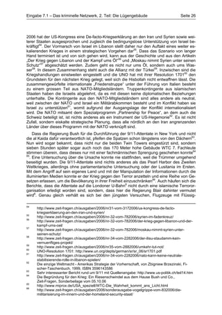 Eingabe 7.1 – Das kriminelle Netzwerk, 2. Teil: Die Lügengebäude                           Seite 26




2006 hat der US-Kongress eine De-facto-Kriegserklärung an den Iran und Syrien sowie wei-
terer Staaten ausgesprochen und zugleich die bedingungslose Unterstützung von Israel be-
kräftigt54. Der Vormarsch von Israel im Libanon stellt daher nur den Auftakt eines weiter es-
kalierenden Krieges in einem strategischen Vorgehen dar55. Dass das Szenario von langer
Hand terminiert ist und von sich gehen wird, kann aus der Geschichte und aus den Artikeln
„Der Krieg gegen Libanon und der Kampf ums Öl“56 und „Moskau nimmt Syrien unter seinen
Schutz“57 abgeschätzt werden. Zudem geht es nicht nur ums Öl, sondern auch ums Was-
ser58. In diesem Zusammenhang steht auch die Allianz mit der Türkei59. Inzwischen sind die
Kriegshandlungen einstweilen eingestellt und die UNO hat mit ihrer Resolution 170160 den
Grundstein für den nächsten Krieg gelegt, weil sich die Hisbollah nicht entwaffnen lässt. Die
zusammengewürfelte internationale „Friedenstruppe“ unter der Führung von Italien besteht
zu einem grossen Teil aus NATO-Mitgliedsländern. Truppenkontingente aus islamischen
Staaten haben die Israelis abgelehnt, da es mit diesen keine diplomatischen Beziehungen
unterhalte. Die Kontingente aus den NATO-Mitgliedsländern sind alles andere als neutral,
weil zwischen der NATO und Israel ein Militärabkommen besteht und im Konflikt haben sie
Israel zu unterstützen61, womit aufgrund der Ausgangslage der Konflikt internationalisiert
wird. Die NATO mitsamt dem Spezialprogramm „Partnership for Peace“, an dem auch die
Schweiz beteiligt ist, ist nichts anderes als ein Instrument der US-Hegemonie62. Es ist nicht
Zufall, sondern eiskalte strategische Planung, dass alle nördlich an den Iran angrenzenden
Länder über dieses Programm mit der NATO verknüpft sind.
     Dass die Regierung Bush für die Durchführung der 9/11-Attentate in New York und nicht
die al Kaida dafür verantwortlich ist, pfeifen die Spatzen schon längstens von den Dächern63.
Nun wird sogar bekannt, dass nicht nur die beiden Twin Towers eingestürzt sind, sondern
sieben Stunden später sogar auch noch das 170 Meter hohe Gebäude WTC 7. Fachleute
stimmen überein, dass dieses nur mit einer fachmännischen Sprengung geschehen konnte64
65
   . Eine Untersuchung über die Ursache konnte nie stattfinden, weil die Trümmer umgehend
beseitigt wurden. Die 9/11-Attentate sind nichts anderes als das Pearl Harbor des Zweiten
Weltkrieges, allerdings ohne parlamentarische Untersuchung oder der Lusitania im Ersten.
Mit dem Angriff auf sein eigenes Land und mit der Manipulation der Informationen durch die
illuminierten Medien konnte er der Krieg gegen den Terror anzetteln und eine Reihe von Ge-
setzen erlassen, um die Bevölkerung in ihrer Freiheit einzuschränken66. Auch häufen sich die
Berichte, dass die Attentate auf die Londoner U-Bahn8 nicht durch eine islamische Terroror-
ganisation erledigt worden sind, sondern, dass hier die Regierung Blair dahinter vermutet
wird8. Genau gleich verhält es sich bei den jüngsten Versuchen, Flugzeuge mit Flüssig-

54
     http://www.zeit-fragen.ch/ausgaben/2006/nr31-vom-3172006/us-kongress-de-facto-
     kriegserklaerung-an-den-iran-und-syrien/
55
     http://www.zeit-fragen.ch/ausgaben/2006/nr-32-vom-782006/syrien-im-fadenkreuz/
56
     http://www.zeit-fragen.ch/ausgaben/2006/nr-32-vom-782006/der-krieg-gegen-libanon-und-der-
     kampf-ums-oel/
57
     http://www.zeit-fragen.ch/ausgaben/2006/nr-32-vom-782006/moskau-nimmt-syrien-unter-
     seinen-schutz/
58
     http://www.zeit-fragen.ch/ausgaben/2006/nr-34-vom-2282006/der-ilisu-staudamm-kein-
     vernuenftiges-projekt/
59
     http://www.zeit-fragen.ch/ausgaben/2006/nr35-vom-2882006/umkehr-tut-not/
60
     UNO-Resolution 1701: http://www.un.org/depts/german/sr/sr_06/sr1701.pdf
61
     http://www.zeit-fragen.ch/ausgaben/2006/nr-34-vom-2282006/nato-kann-keine-neutrale-
     stabilisierende-rolle-in-libanon-spielen/
62
     Die einzige Weltmacht - Amerikas Strategie der Vorherrschaft, von Zbigniew Brzezinski, Fi-
     scher-Taschenbuch, 1999, ISBN 3596143586
63
     Sehr interessanter Bericht rund um 9/11 mit Quellenangabe: http://www.us-politik.ch/teil14.htm
64
     Die Begründung für den Krieg: Ein Riesenschwindel aus dem Hause Bush und Co.,
     Zeit-Fragen, Sonderbeilage vom 05.10.06
65
     http://www.miprox.de/USA_speziell/WTC-Die_Wahrheit_kommt_ans_Licht.html
66
     http://www.zeit-fragen.ch/ausgaben/2006/sonderausgabe-vogelgrippe-vom-832006/die-
     militarisierung-im-innern-und-der-homeland-security-staat/
 