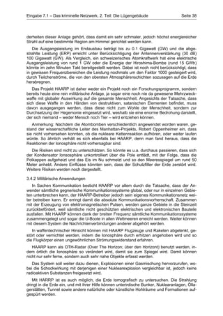 Eingabe 7.1 – Das kriminelle Netzwerk, 2. Teil: Die Lügengebäude                     Seite 38




derheiten dieser Anlage gehört, dass damit ein sehr schmaler, jedoch höchst energiereicher
Strahl auf eine bestimmte Region am Himmel gerichtet werden kann.
   Die Ausgangsleistung im Endausbau beträgt bis zu 0.1 Gigawatt (GW) und die abge-
strahlte Leistung (ERP) erreicht unter Berücksichtigung der Antennenverstärkung (30 dB)
100 Gigawatt (GW). Als Vergleich, ein schweizerisches Atomkraftwerk hat eine elektrische
Ausgangsleistung von rund 1 GW oder die Energie der Hiroshima-Bombe (rund 15 GWh)
könnte im zehn Minuten Takt bereitgestellt werden. Dabei ist noch nicht berücksichtigt, dass
in gewissen Frequenzbereichen die Leistung nochmals um den Faktor 1000 gesteigert wird,
durch Teilchenströme, die von den obersten Atmosphärenschichten sozusagen auf die Erde
herabregnen.
   Das Projekt HAARP ist daher weder ein Projekt noch ein Forschungsprogramm, sondern
bereits heute eine rein militärische Anlage, ja sogar eine noch nie da gewesene Mehrzweck-
waffe mit globaler Auswirkung auf die gesamte Menschheit. Angesichts der Tatsache, dass
sich diese Waffe in den Händen von destruktiven, satanischen Elementen befindet, muss
davon ausgegangen werden, dass diese nicht zum Wohle der Menschheit, sondern zur
Durchsetzung der Hegemonie eingesetzt wird, weshalb sie eine enorme Bedrohung darstellt,
der sich niemand – weder Mensch noch Tier – wird entziehen können.
   Anmerkung: Nachdem die Atombomben verschiedentlich angewendet worden waren, ge-
stand der wissenschaftliche Leiter des Manhattan-Projekts, Robert Oppenheimer ein, dass
sie nicht vorhersehen konnten, ob die nukleare Kettenreaktion aufhören, oder weiter laufen
würde. So ähnlich verhält es sich ebenfalls bei HAARP, denn man fand heraus, dass die
Reaktionen der Ionosphäre nicht vorhersagbar sind.
   Die Risiken sind nicht zu unterschätzen. So könnte es u.a. durchaus passieren, dass sich
der Kondensator Ionsosphäre unkontrolliert über die Pole entlädt, mit der Folge, dass die
Polkappen aufgeheizt und das Eis im Nu schmelzt und so den Meeresspiegel um rund 50
Meter anhebt. Andere Einflüsse könnten sein, dass der Schutzfilter der Erde zerstört wird.
Weitere Risiken werden noch dargestellt.

3.4.2 Militärische Anwendungen
   In Sachen Kommunikation besticht HAARP vor allem durch die Tatsache, dass der An-
wender sämtliche gegnerische Kommunikationssysteme global, oder nur in einzelnen Gebie-
ten unterbrechen kann, der HAARP-Betreiber jedoch sein eigenes Kommunikationsnetz wei-
ter betreiben kann. Er erringt damit die absolute Kommunikationsvorherrschaft. Zusammen
mit der Erzeugung von elektromagnetischen Pulsen, werden ganze Gebiete in die Steinzeit
zurückbefördert, weil sämtliche nicht geschützten elektrischen und elektronischen Bauteile
ausfallen. Mit HAARP können dank der breiten Frequenz sämtliche Kommunikationssysteme
zusammengelegt und sogar die U-Boote in allen Weltmeeren erreicht werden. Weiter können
mit diesem System die Nachrichtenverbindungen anderer abgehört werden.
   In waffentechnischer Hinsicht können mit HAARP Flugzeuge und Raketen abgelenkt, ge-
stört oder vernichtet werden, indem die Ionosphäre durch erhitzen angehoben wird und so
die Flugkörper einen ungewöhnlichen Strömungswiderstand erfahren.
   HAARP kann als OTH-Radar (Over The Horizon; über den Horizont) benutzt werden, in-
dem örtlich die Ionosphäre so verändert wird, damit sie zum Spiegel wird. Damit können
nicht nur sehr ferne, sondern auch sehr nahe Objekte erfasst werden.
   Das System soll weiter dazu dienen, Explosionen einer Gasmischung hervorzurufen, wo-
bei die Schockwirkung mit derjenigen einer Nuklearexplosion vergleichbar ist, jedoch keine
radioaktiven Substanzen freigesetzt wird.
   Mit HARRP ist es auch möglich, die Erde tomografisch zu untersuchen. Die Strahlung
dringt in die Erde ein, und mit ihrer Hilfe können unterirdische Bunker, Nuklearanlagen, Ölla-
gerstätten, Tunnel sowie andere natürliche oder künstliche Hohlräume und Formationen auf-
gespürt werden.
 
